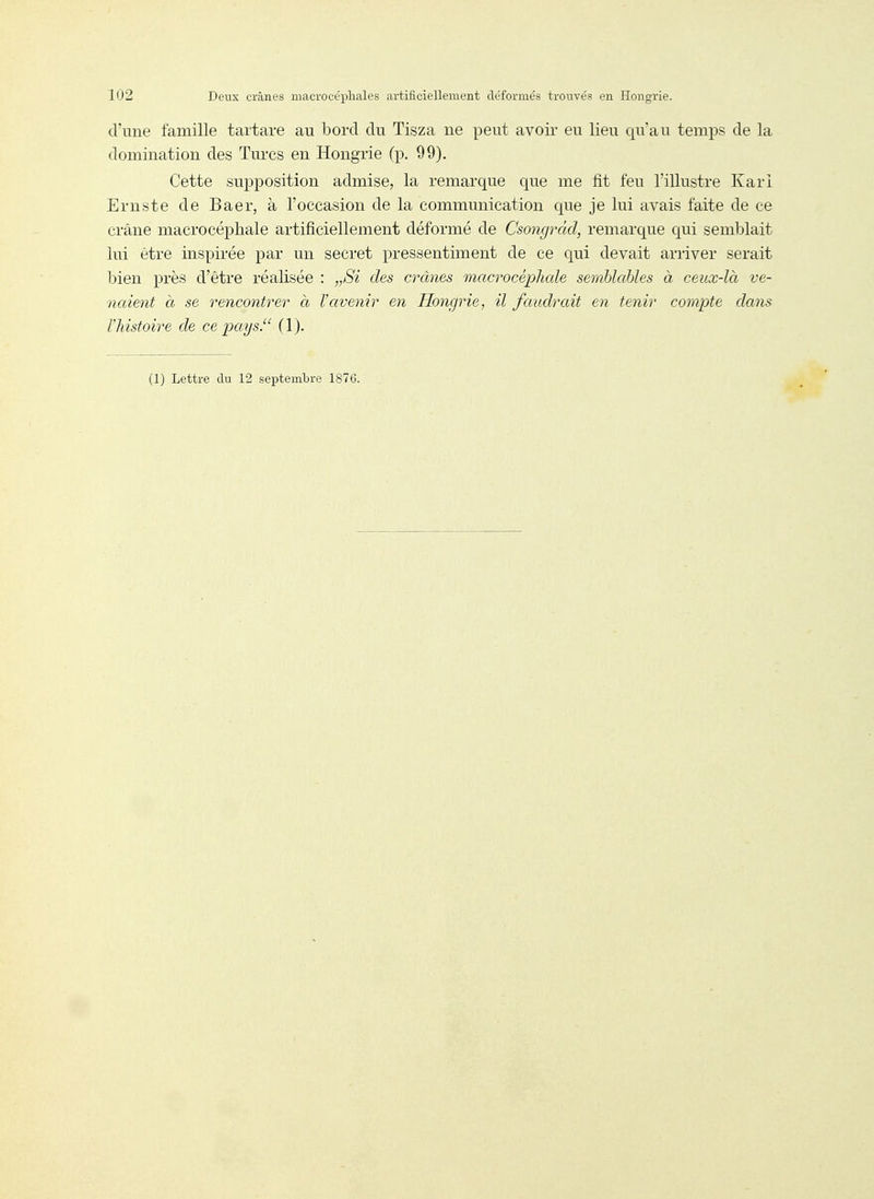d'une famille tartare au bord du Tisza ne peut avoir eu lieu qu'au temps de la domination des Turcs en Hongrie (p. 99). Cette supposition admise, la remarque que me fit feu l'illustre Karl Ernste de Baer, à l'occasion de la communication que je lui avais faite de ce crâne macrocéphale artificiellement déformé de Csongrâd, remarque qui semblait lui être inspirée par un secret pressentiment de ce qui devait arriver serait bien près d'être réalisée : „Si des crânes macrocéphale semblables à ceux-là ve- naient à se rencontrer à l'avenir en Honcjrie, il faudrait en tenir compte dans l'histoire de ce pays. (1). (1) Lettre du 12 septembre 1876.
