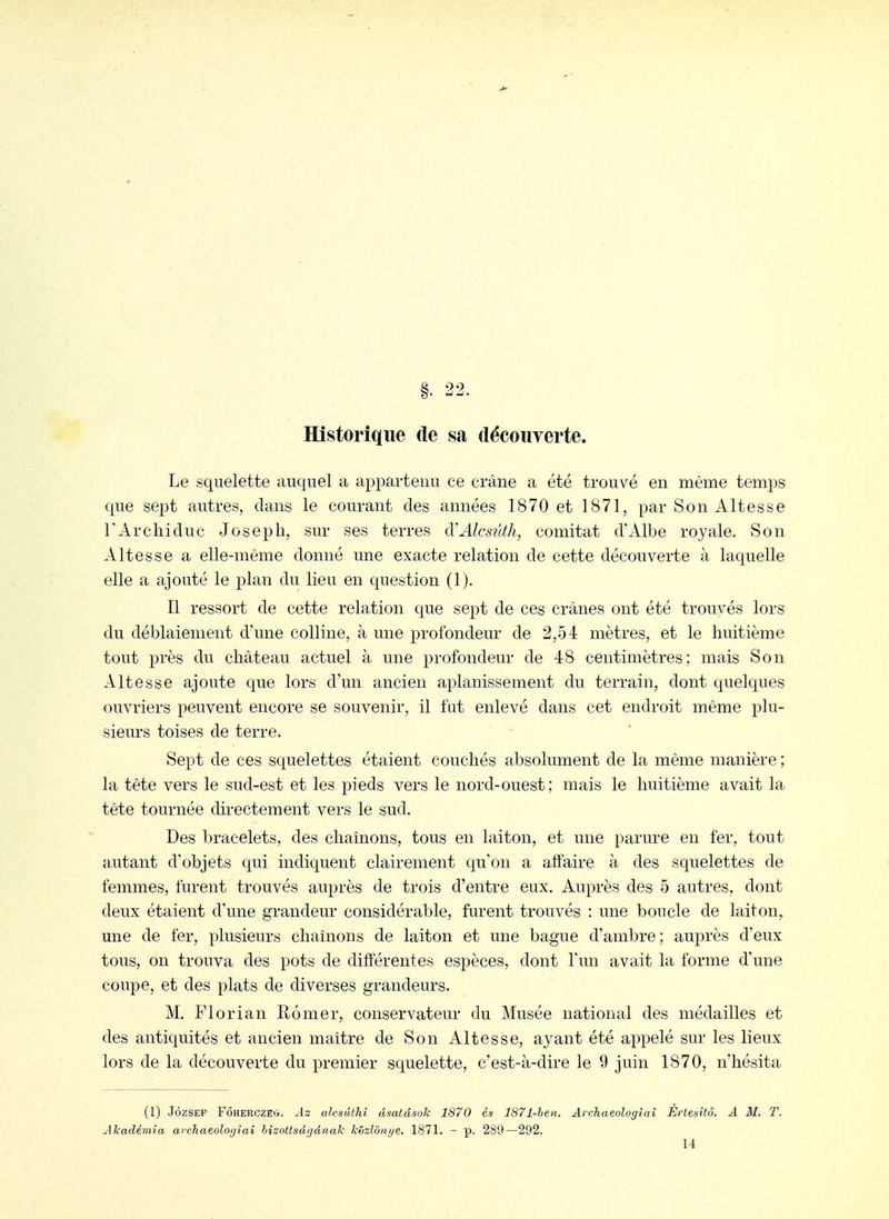 22. Historique de sa découverte. Le squelette auquel a appartenu ce crâne a été trouvé en même temps que sept autres, clans le courant des années 1870 et 1871, par Son Altesse rArchiduc Joseph, sur ses terres d'Alcsûth, comitat d'Albe royale. Son Altesse a elle-même donné une exacte relation de cette découverte à laquelle elle a ajouté le plan du lieu en question (1). Il ressort de cette relation que sept de ces crânes ont été trouvés lors du déblaiement d'une colline, à une profondeur de 2,54 mètres, et le huitième tout près du château actuel à une profondeur de 48 centimètres; mais Son Altesse ajoute que lors d'un ancien aplanissement du terrain, dont quelques ouvriers peuvent encore se souvenir, il fut enlevé dans cet endroit même plu- sieurs toises de terre. Sept de ces squelettes étaient couchés absolument de la même manière ; la tête vers le sud-est et les pieds vers le nord-ouest; mais le huitième avait la tête tournée directement vers le sud. Des bracelets, des chaînons, tous en laiton, et une parure en fer, tout autant d'objets qui indiquent clairement qu'on a affaire à des squelettes de femmes, furent trouvés auprès de trois d'entre eux. Auprès des 5 autres, dont deux étaient d'une grandeur considérable, furent trouvés : une boucle de laiton, une de fer, plusieurs chaînons de laiton et une bague d'ambre; auprès d'eux tous, on trouva des pots de différentes espèces, dont l'un avait la forme d'une coupe, et des plats de diverses grandeurs. M. Florian Rômer, conservateur du Musée national des médailles et des antiquités et ancien maître de Son Altesse, ayant été appelé sur les lieux lors de la découverte du premier squelette, c'est-à-dire le 9 juin 1870, n'hésita (1) JôzSEP FÔHERCZEO. Az alcsiUhi dsatdsok 1870 és 1871-heii. Avchaeologiai Értesitô. A M. T. Akadémia archaeolo(jiai hizottsà<jânalc kôzlôn/je. 1871. - p. 289—292. 14