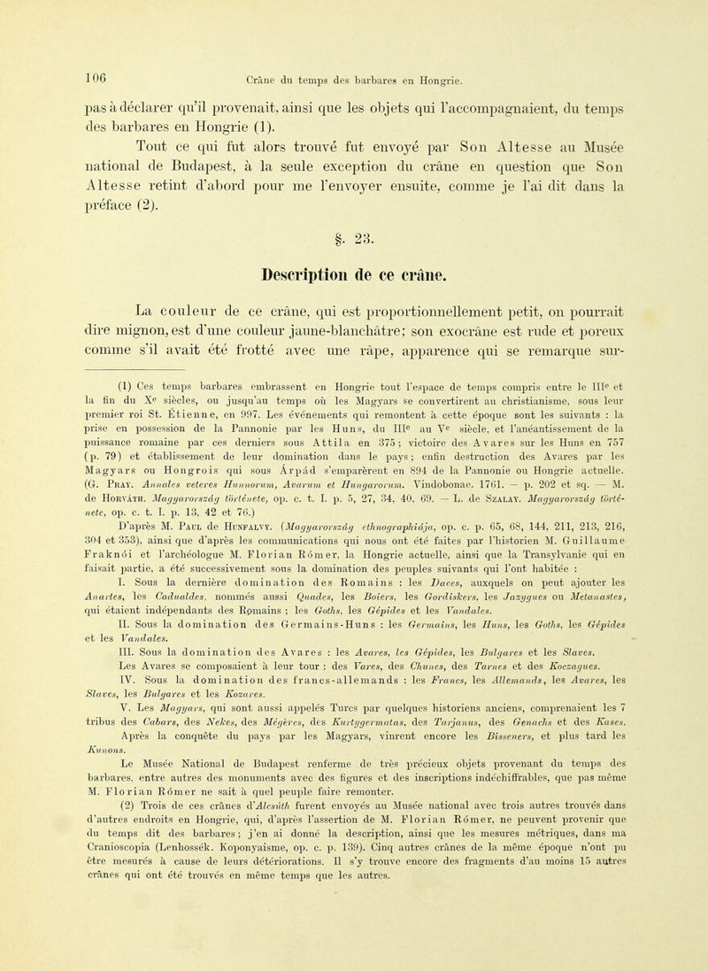 pas à déclarer qu'il provenait, ainsi que les objets qui l'accompagnaient, du temps des barbares en Hongrie (1). Tout ce qui fut alors trouvé fut envoyé par Son Altesse au Musée national de Budapest, à la seule exception du crâne en question que Son Altesse retint d'abord pour me l'envoyer ensuite, comme je l'ai dit dans la préface (2), §. 23. Description de ce crâne. La couleur de ce crâne, qui est proportionnellement petit, on pourrait dire mignon, est d'une couleur jaune-blancliàtre; son exocrâne est rude et poreux comme s'il avait été frotté avec une râpe, apparence qui se remarque sur- (1) Ces temps barbares embrassent en Hongrie tout l'espace de temps compris entre le III^ et la fin du siècles, ou jusqu'au temps oii les Magyars se convertirent au christianisme, sous leur premier roi St. Etienne, en 997. Les événemients qui remontent à cette époque sont les suivants : la prise en possession de la Pannonie par les Huns, du III^ au V^ siècle, et l'anéantisseinent de la puissance romaine par ces derniers sous Attila en 375; victoire des Avares sur les Huns en 757 (p. 79) et établissement de leur domination dans le pays; enfin destruction des Avares par les Magyars ou Hongrois qui sous Arpâd s'emparèrent en 894 de la Pannonie ou Hongrie actuelle. (G. Pray. Annales veteres Hunnorum, Avarum et Hungarovum. Vindobonae. 1761. — p. 202 et sq. — M. de HoRVÂTH. Magyarorszdg t'ôrtéiiete, op. c. t. I. p. 5, 27, 34, 40, 69. — L. de Szalay. Magyarorszdg t'ôrté- nete, op. c. t. L p. 13, 42 et 76.) D'après M. Paul de Hunfalvy. {Magyavovszâg ethnographidja, op. c. p. 65, 68, 144, 211, 213, 216, 304 et 353), ainsi que d'après les communications qui nous ont été faites par l'historien M. Guillaume Fraknôi et l'archéologue M. Florian Rômer, la Hongrie actuelle, ainsi que la Transylvanie qui en faisait ])artie, a été successivement sous la domination des peuples suivants qui l'ont habitée : I. Sous la dernière domination des Romains : les Daces, auxquels on peut ajouter les Anartes, les Cadualdes, nommés aussi Quades, les Boiers, les Gordiskers, les Jazygues ou Metaiiastes, qui étaient indépendants des Romains ; les Goths, les Gépîdes et les Vandales. II. Sous la domination des Germains-Huns : les Germains, les Huns, les Goths, les Gépides et les Vaiidales. III. Sous la domination des Avares : les Avares, les Gépîdes, les Bulgares et les Slaves. Les Avares se composaient à leur tour : des Vares, des Clmnes, des Tames et des Koczagues. IV. Sous la domination des francs-allemands : les Francs, les Allemands, les Avares, les Slaves, les Bulgares et les Kozares. V. Les Magyars, qui sont aussi appelés Turcs par quelques historiens anciens, comprenaient les 7 tribus des Gahars, des Nekes, des Mégères, des Kurtygermatas, des Tarjanus, des Genachs et des Kases. Après la conquête du pays par les Magyars, vinrent encore les Bisseners, et plus tard les Ktmons. Le Musée National de Budapest renferme de très précieux objets provenant du temps des barbares, entre autres des monuments avec des figures et des inscriptions indéchiffrables, que pas même M. Florian Rômer ne sait à quel peuple faire remonter. (2) Trois de ces crânes à'Alcsûtli furent envoyés au Musée national avec trois autres trouvés dans d'autres endroits en Hongrie, qui, d'après l'assertion de M. Florian Rômer, ne peuvent provenir que du temps dit des barbares; j'en ai donné la description, ainsi que les mesures métriques, dans ma Cranioscopia (Lenhossék. Koponyaisme, op. c. p. 139). Cinq autres crânes de la même époque n'ont pu être mesurés à cause de leurs détériorations. Il s'y trouve encore des fragments d'au moins 15 autres crânes qui ont été trouvés en même temps que les autres.
