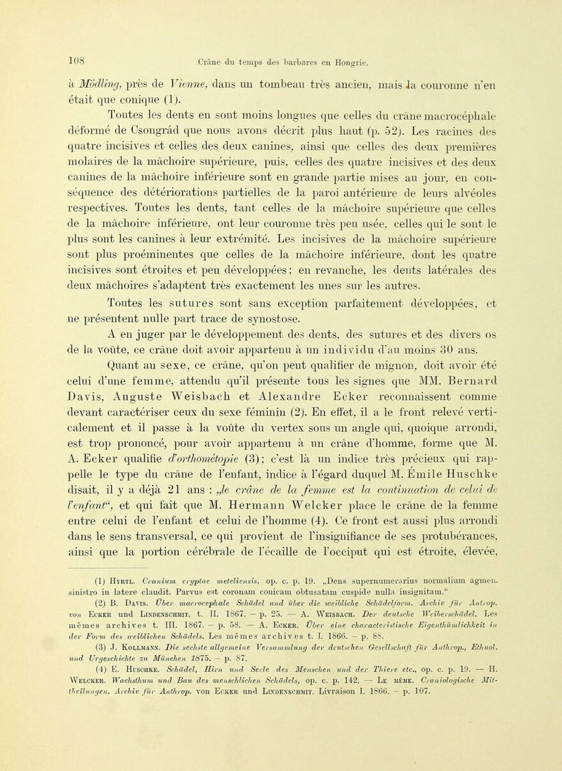 à Modling, près de Vienne, dans un tombeau très ancien, mais la couronne n'en était que conique (Ij. Toutes les dents en sont moins longues que celles du crâne macrocéphale déformé de Csongrâd que nous avons décrit plus haut (p. 52j. Les racines des quatre incisives et celles des deux canines, ainsi que celles des deux premières molaires de la mâchoire supérieure, puis, celles des quatre incisives et des deux canines de la mâchoire inférieure sont en grande partie mises au jour, en con- séquence des détériorations partielles de la paroi antérieure de leurs alvéoles respectives. Toutes les dents, tant celles de la mâchoire supérieure que celles de la mâchoire inférieure, ont leur com-onne très peu usée, celles qui le sont le plus sont les canines à leur extrémité. Les incisives de la mâchoire supérieure sont plus proéminentes que celles de la mâchoire inférieure, dont les quatre incisives sont étroites et peu développées ; en revanche, les dents latérales des deux mâchoires s'adaptent très exactement les unes sur les autres. Toutes les sutures sont sans exception parfaitement développées, et ne présentent nulle part trace de synostose. A en juger par le développement des dents, des sutures et des divers os de la voûte, ce crâne doit avoir appartenu à un individu d'au moins 80 ans. Quant au sexe, ce crâne, qu'on peut qualifier de mignon, doit avoir été celui d'une femme, attendu qu'il présente tous les signes que MM. Bernard Davis, Auguste Weisbach et Alexandre Ecker reconnaissent comme devant caractériser ceux du sexe féminin (2j. En effet, il a le front relevé verti- calement et il passe à la voûte du vertex sous un angle qui, quoique arrondi, est trop prononcé, pour avoir aj^partenu à un crâne d'homme, forme que M. A. Ecker qualifie d'orthométopie (3); c'est là un indice très précieux qui rap- pelle le type du crâne de l'enfant, indice à l'égard duquel M. Emile Huschke disait, il y a déjà 21 ans : „le crâne de la femme est la continuation de celui de l'enfant'% et qui fait que M. Hermann Welcker place le crâne de la femme entre celui de l'enfant et celui de l'homme (-i). Ce front est aussi plus arrondi dans le sens transversal, ce qui provient de l'insignifiance de ses protubérances, ainsi que la portion cérébrale de l'écaillé de l'occiput qui est étroite, élevée. (1) HïRTL. Cvanium ci-yptae meteliensis, op. c. p. 19. „Dens supermunerarius normalium agmen. sinistre in latere claudit. Parvus est coronam conicam obtusatam cuspide nulla insignitara.' (2) B. Davis. Uber viacrocephale Schàdel und ilher die weilliche Schildelform. Aicliiv fur Antrop. von Ecker und Lindenschmit, t. II. 1867. — p. 25. — A. Weisbach. Dev deutsche WeiberschCidel. Les mêmes archives t. III. 1867. — p. 58. — A. Ecker. Ûùer eîne cliaracterititisclie EigenthUndichkeit in der Form des weihlichen Schadels. Les mêmes archives t. 1. 1866. — p. 8S. (3) J. KoLLMANN. Die sechste allgemeine Versammlung der deut^chen GeseUscliaft fur Anthrop., Etlinol. und Urgeschichte zu Mûnclien 1875. — p. 87. (4) E. Huschke. Schadel, Him und Seele des Menschen und der Thiere etc., op. c. Y>. 10. — H. Welcker. Wachsthum und Bau des menschlichen Schadels, op. c. p. 142. — Le même. CraniologiscJie MH- theîlungen. ArcJiiv fiir Anthrop. von EcKER und Lindenschmit. Livraison I. 1866. — p. 107.