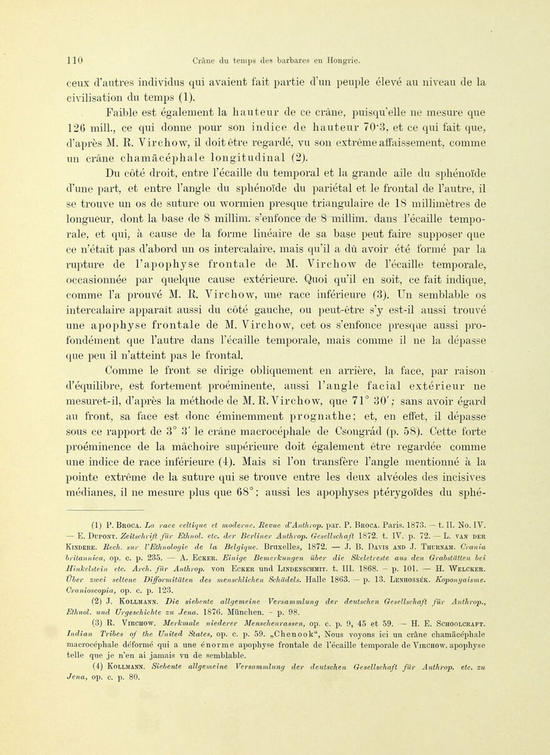 ceux d'autres individus qui avaient fait partie d'un peuple élevé au niveau de la civilisation du temps (1). Faible est également la hauteur de ce crâne, puisqu'elle ne mesure que 126 mill., ce qui donne pour son indice de hauteur 70'3, et ce qui fait que, d'après M. R. Virchow, il doit être regardé, vu son extrême affaissement, comme un crâne chamâcéphale longitudinal (2). Du côté droit, entre l'écaillé du temporal et la grande aile du sphénoïde d'une part, et entre l'angle du sphénoïde du pariétal et le frontal de l'autre, il se trouve un os de suture ou wormien presque triangulaire de 18 millimètres de longueur, dont la base de 8 millim. s'enfonce de 8 millim. dans l'écaillé tempo- rale, et qui, à cause de la forme linéaire de sa base peut faire supposer que ce n'était pas d'abord un os intercalaire, mais qu'il a dû avoir été formé par la rupture de l'apophyse frontale de M. Virchow de l'écaillé temporale, occasionnée par quelque cause extérieure. Quoi qu'il en soit, ce fait indique, comme l'a prouvé M. R. Virchow, une race inférieure (3). Un semblable os intercalaire apparaît aussi du côté gauche, ou peut-être s'y est-il aussi trouvé une apophyse frontale de M. Virchow, cet os s'enfonce presque aussi pro- fondément que l'autre dans l'écaillé temporale, mais comme il ne la dépasse que peu il n'atteint pas le frontal. Comme le front se dirige obliquement en arrière, la face, par raison d'équilibre, est fortement proéminente, aussi l'angle facial extérieur ne mesuret-il, d'après la méthode de M. R. Virchow, que 71° 30'; sans avoir égard au ft-ont, sa face est donc éminemment prognathe; et, en effet, il dépasse sous ce rapport de 3° 3' le crâne macrocéphale de Csongrâd (p. 58). Cette forte proéminence de la mâchoire supérieure doit également être regardée comme une indice de race inférieure (4). Mais si l'on transfère l'angle mentionné à la pointe extrême de la suture qui se trouve entre les deux alvéoles des incisives médianes, il ne mesure plus que 68° ; aussi les apophyses ptérygoïdes du sphé- (1) p. Broca. La race celtique et moderne. Bévue cVAnthrop. par. P. Broca. Paris. 1873. — t. II. No. IV. — E. Dupont. Zeitschrift filr Etlmol. etc. cler Berliiier Anthrop. Gesellschaft 1872. t. IV. p. 72. — L. van der KiNDERE. Bech. sur l'Ethnologie de la Belgique. Bruxelles, 1872. — J. B. Davis and J. Thurnam. Crania hritannica, op. c. p. 235. — A. Ecker. Einige Bemerkungen iiber die Skeletreste aus den Qrabstiitten bei Hinkelstein etc. Arcli. filr Anthrop. von Ecker und Lindenschmit. t. III. 1868. — p. 101. — H. Welcker. Uber zwei seltene Difformitaten des menschlichen Schiidels. Halle 1863. — p. 13. Lenhossék. Kopongaisme. Cranioscopia, op. C. p. 123. (2) J. KoLLMANN. Die siebente allgemeine Versammlung der deutschen Gesellschaft fUr Anthrop., Ethnol. und Urgeschichte eu ,Jena. 1876. Munchen. - p. 98. (3) R. Virchow. Merkmale niederer Menschenrassen, op. c. p. 9, 45 et 59. — H. E. Schoolcrapt. Indian Tribes of the United States, op. C. p. 59. „Chenook, Nous voyons ici un crâne chamâcéphale macrocéphale déformé qui a une énorme apophyse frontale de l'écaillé temporale de Virchow, apophyse telle que je n'en ai jamais vu de semblable. (4) KoLLMANN. Siebente allgemeine Versammlung der deutschen Gesellschaft filr Anthrop. etc. zu Jena, op. c. p. 80.