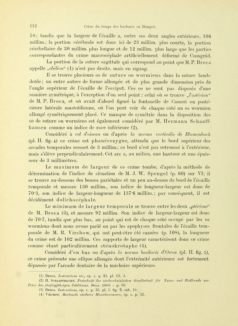 58; tandis que la largeur de l'écaillé a, entre ses deux angles extérieurs, 106 millim.; la portion cérébrale est donc ici de 23 millim. plus courte, la portion cérébellaire de 30 millim. plus longue et de 12 millim. plus large que les parties correspondantes du crâne macrocéphale artificiellement déformé de Csongrâd. La portion de la suture sagittale qui correspond au point que M. P. Broca appelle „ohélion (1) n'est pas droite, mais en zigzag. Il se trouve plusieurs os de suture ou w or mien s dans la suture lamb- doïde ; un entre autres de forme allongée et de plus grande dimension près de l'angle supérieur de l'écaillé de l'occiput. Ces os ne sont pas disposés d'une manière symétrique, à l'exception d'un seul point : celui où se trouve J'astérion de M. P. Broca, et où avait d'abord figuré la fontanelle de Casseri ou posté- rieure latérale mastoïdienne, où l'on peut voir de chaque côté un os wormien allongé symétriquement placé. Ce manque de symétrie dans la disposition des os de suture ou wormiens est également considéré par M. Hermann Schaaff- liausen comme un indice de race inférieure (2). Considéré à vol d'oiseau ou d'après la norma verticalis de Blumenhach (pl. II. fig. 4) ce crâne est phanérozygue, attendu que le bord supérieur des arcades temporales ressort de 3 millim.; ce bord n'est pas retroussé à l'extérieur, mais s'élève perpendiculairement. Cet arc a, au milieu, une hauteur et une épais- seur de 3 millimètres. Le maximum de largeur de ce crâne tombe, d'après la méthode de détermination de l'indice de situation de M. J. W. Spengel (p. 60) sur YI; il se trouve au-dessous des bosses pariétales et un peu au-dessus du bord de l'écaillé temporale et mesure 130 millim., son indice de longueur-largeur est donc de 703, son indice de largeur-longueur de 137*6 millim.; par conséquent, il est décidément dolichocéphale. Le minimum de largeur temporale se trouve entre les deux „ptérions' de M. Broca (3), et mesure 92 millim. Son indice de largeur-largeur est donc de 70*7, tandis que plus bas, au point qui est de chaque côté occupé par les os wormiens dont nous avons parlé ou par les apophyses frontales de l'écaillé tem- porale de M. R. Virchow, qui ont peut-être été cassées (p. 108), la longueur du crâne est de 102 millim. Ces rapports de largeur caractérisent donc ce crâne comme étant particulièrement sténokrotaphe (4). Considéré d'en bas ou d'après la norma hasïlaris d'Owen (pl. II. fig. 5), ce crâne présente une ellipse allongée dont l'extrémité antérieure est fortement dépassée par l'arcade dentaire de la mâchoire supérieure. (1) Broca. Instructions etc., op. c. p. 25. pl. III. 3. (2) H. ScHAAPFHAUSEN. Festsckrift der niederrheinischen Gesellscliaft fur Nalur- und IleiVcunde ziir Feier des fiinfzigjahrigen Jubïlctums. Bonn. 1868. — p. 60. (3) Broca. Instructions, op. c. j). 25. pl. I. fig. 2. sub. 10. (4) Virchow. MerJcmale niederer Menschenrassen, op. c. p. 52. 1