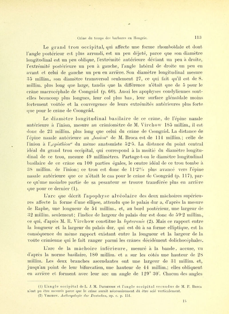 Le grand trou occipital, qui affecte une forme rhomboïdale et dont l'angle postérieur est plus arrondi, est un peu déjeté, parce que son diamètre longitudinal est un peu oblique, l'extrémité antérieure déviant un peu à droite, l'extrémité postérieure un peu à gauche, l'angle latéral de droite un peu en avant et celui de gauche un peu en arrière. Son diamètre longitudinal mesure 35 millim., son diamètre transversal seulement 27, ce qui fait qu'il est de 8. millim. plus long que large, tandis que la différence n'était que de 5 pour le crâne macrocéphale de Csongrâd (p. 60). Aussi les apophyses condyliennes sont- elles beaucoup plus longues, leur col plus bas, leur surface giénoïdale moins fortement voûtée et la convergence de leurs extrémités antérieures plus forte que pour le crâne de Csongrâd. Le diamètre longitudinal basilaire de ce crâne, de l'épine nasale antérieure à l'inion, mesure au crâniomètre de M. Virchow 185 millim., il est donc de 23 millim. plus long que celui du crâne de Csongrâd. La distance de l'épine nasale antérieure au „hasion'^ de M. Broca est de 114 millim. ; celle de Union à Y„opist]iion du même anatomiste 52'5. La distance du point central idéal du grand trou occipital, qui correspond à la moitié du diamètre longitu- dinal de ce trou, mesure 4:9 millimètres. Partage-t-on le diamètre longitudinal basilaire de ce crâne en 100 parties égales, le centre idéal de ce trou tombe à 38 millim. de l'inion; ce trou est donc de 11 2% pins avancé vers l'épine nasale antérieure que ce n'était le cas pour le crâne de Csongrâd (p. 117), par- ce qu'une moindre partie de sa pesanteur se trouve transférée plus en arrière que pour ce dernier (1). L'arc que décrit l'apophyse alvéolaire des deux mâchoires supérieu- res affecte la forme d'une ellipse, attendu que le palais dur a, d'après la mesure de Raphe, une longueur de 5-1: millim., et, au bord postérieur, une largeur de 32 millim. seulement; l'indice de largeur du palais dur est donc de 59'2 millim., ce qui, d'après M. R. Virchow constitue la lepturanie (2). Mais ce rapport entre la longueur et la largeur du palais dur, qui est dû à sa forme elliptique, est la conséquence du même rapport existant entre la longueur et la largeur de la voûte crânienne qui le fait ranger parmi les crânes décidément dolichocéphales. L'arc de la mâchoire inférieure, mesuré à la bande, accuse, vu d'après la norme basilaire, 180 millim. et a sur les côtés une hauteur de 28 millim. Les deux branches ascendantes ont une largeur de 31 millim. et, jusqu'au point de leur bifurcation, une hauteur de 44 millim.; elles obliquent en arrière et forment avec leur arc un angle de 129° 30'. Chacun des angles (1) L'angle occipital de L. J. M. Daubenton et l'angle occipital secundus de M. P. Broca n'ont pu être mesurés parce que le crâne aurait nécessairement dû être scié verticalement. (2) Virchow. AiitJiropologîe dev DeiUschen, op. c. p. 151.