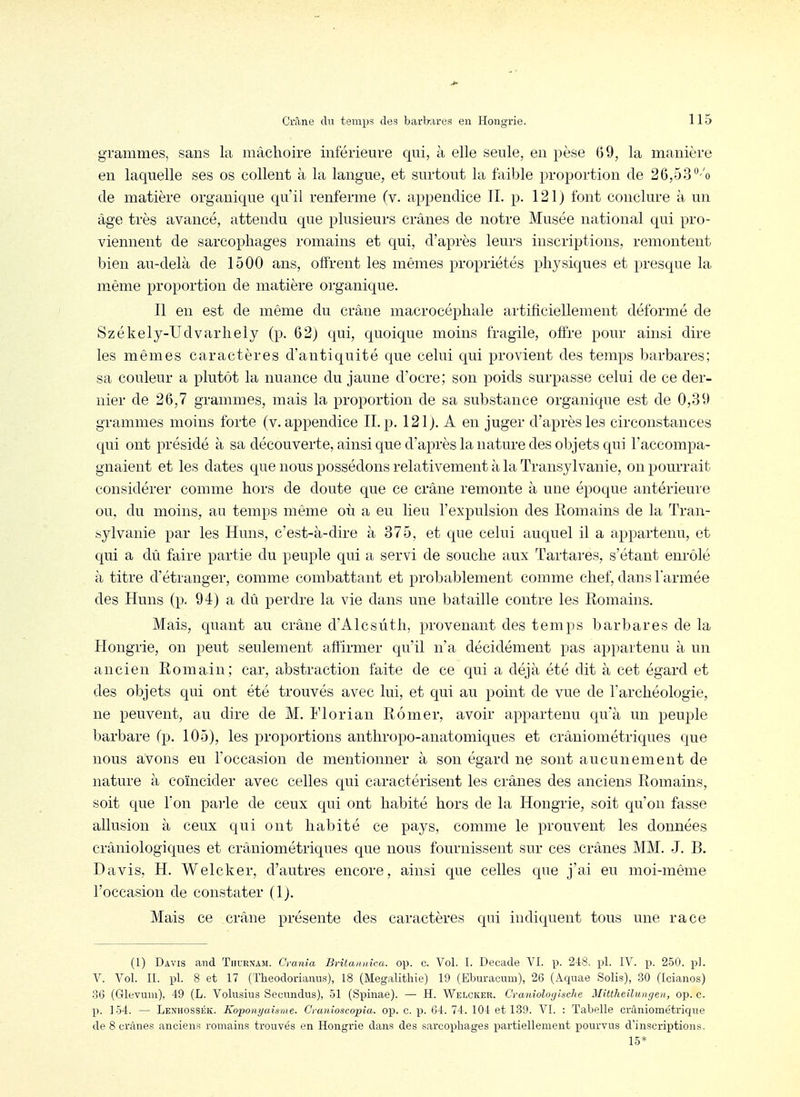 grammes, sans la mâchoire inférieure qui, à elle seule, en pèse (59, la manière en laquelle ses os collent à la langue, et surtout la faible proportion de 26,53 °''o de matière organique qu'il renferme (v. appendice IL p. 121) font conclure à un âge très avancé, attendu que plusieurs crânes de notre Musée national qui pro- viennent de sarcophages romains et qui, d'après leurs inscriptions, remontent bien au-delà de 1500 ans, offrent les mêmes propriétés phj'siques et presque la même proportion de matière organique. Il en est de même du crâne macrocéphale artificiellement déformé de Székely-Udvarhely (p. 62) qui, quoique moins fragile, offre pour ainsi dire les mêmes caractères d'antiquité que celui qui provient des temps barbares; sa couleur a plutôt la nuance du jaune d'ocre; son poids surpasse celui de ce der- nier de 26,7 grammes, mais la proportion de sa substance organique est de 0,39 grammes moins forte (v. appendice II. p, 121). A en juger d'après les circonstances qui ont présidé à sa découverte, ainsi que d'après la nature des objets qui l'accompa- gnaient et les dates que nous possédons relativement à la Transylvanie, on pourrait considérer comme hors de doute que ce crâne remonte à une époque antérieure ou. du moins, au temps même où a eu lieu l'expulsion des Romains de la Tran- sylvanie par les Huns, c'est-à-dire à 375, et que celui auquel il a appartenu, et qui a dû faire partie du peuple qui a servi de souche aux Tartares, s'étant enrôlé à titre d'étranger, comme combattant et probablement comme chef, dans l'armée des Huns (p. 94) a dû perdre la vie dans une bataille contre les Romains. Mais, quant au crâne d'Alcsùth, provenant des temps barbares de la Hongrie, on peut seulement affirmer qu'il n a décidément pas appartenu à un ancien Romain; car, abstraction faite de ce qui a déjà été dit à cet égard et des objets qui ont été trouvés avec lui, et qui au point de vue de l'archéologie, ne peuvent, au dire de M. i'iorian Rômer, avoir appartenu qu'à un peuple barbare (p. 105), les proportions anthropo-anatomiques et crâniométriques que nous avons eu l'occasion de mentionner à son égard ne sont aucunement de nature à coïncider avec celles qui caractérisent les crânes des anciens Romains^ soit que l'on parle de ceux qui ont habité hors de la Hongrie, soit qu'on fasse allusion à ceux qui ont habité ce pays, comme le prouvent les données crâniologiques et crâniométriques que nous fournissent sur ces crânes MM. J. B. Davis, H. Welcker, d'autres encore, ainsi que celles que j'ai eu moi-même l'occasion de constater (1). Mais ce crâne présente des caractères qui indiquent tous une race (1) Davis and Tiiurnam. C'rania Britannica, op. c. Vol. I. Décade VI. p. 248. pl. IV. p. 250. pl. V. Vol. II. pl. 8 et 17 (Theodorianus), 18 (Megalithie) 19 (Eburacum), 26 (Aquae Solis), 30 (Icianos) 3(3 (Glevuni), 49 (L. Volusius Secnndus), 51 (Spinae). — H. Welcker. Craniologlsche Mittheilungen, op. c. p. 154. — Lenhossék. Koponyaisme- Cranioscopia. op. c. p. 64. 74. 104 et 139. VI. : Tabelle crâniométrique de 8 crânes anciens romains trouvés en Hongrie dans des sarcophages piartiellement pourvus d'inscriptions. 15*