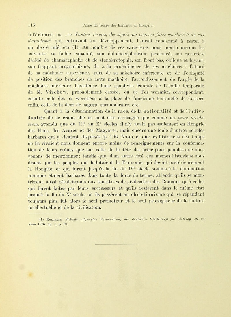 inférieure, ou, „en d'autres termes, des signes qui peiivent faire conchcre h tin cas d'atavisme'^ qui, entravant son développement, l'aurait condamné à rester à un degré inférieur (1). Au nombre de ces caractères nous mentionnerons les suivants: sa faible capacité, son dolichocéphalisme prononcé, son caractère décidé de chamâcéplialie et de sténokrotophie, son front bas, oblique et fuyant, son frappant prognathisme, dû à la proéminence de ses mâchoires : d'abord de sa mâchoire supérieure, puis, de sa mâchoire inférieure et de l'obliquité de position des branches de cette mâchoire, l'arrondissement de l'angle de la mâchoire inférieure, l'existence d'une apophyse frontale de l'écaillé temporale de M. Virchow, probablement cassée, ou de l'os wormien correspondant, ensuite celle des os worrniens à la place de l'ancienne fontanelle de Casseri, enfin, celle de la dent de sagesse surnuméraire, etc. Quant à la détermination de la race, de la nationalité et de l'indivi- dualité de ce crâne, elle ne peut être envisagée que comme un pium deside- rium, attendu que du IIP au X® siècles, il n'y avait pas seulement en Hongrie des Huns, des Avares et des Magyares, mais encore nne foule d'autres peuples barbares qui j vivaient dispersés (p. 106. Note), et que les historiens des temps oii ils vivaient nous donnent encore moins de renseignements sur la conforma- tion de leurs crânes que sur celle de la tête des principaux peuples que nous venons de mentionner; tandis que, d'un autre côté, ces mêmes historiens nous disent que les peuples qui habitaient la Pannonie, qui devint postérieurement la Hongrie, et qui furent jusqu'à la fin du IV siècle soumis à la domination romaine étaient barbares dans toute la force du terme, attendu qu'ils se mon- trèrent anssi récalcitrants aux tentatives de civilisation des Eomains qu'à celles qui furent faites par leurs successeurs et qu'ils restèrent dans le même état jusqu'à la fin du X® siècle, où ils passèrent au christianisme qui, se répandant toujours plus, fut alors le seul promoteur et le seul propagateur de la culture intellectuelle et de la civilisation. (1) KoLLMANN. Sielente allr/emeine Versammlung der deutschen GeseUschaft fiir Anthrop. etc. su Jena 1876. op. c. p. 80.