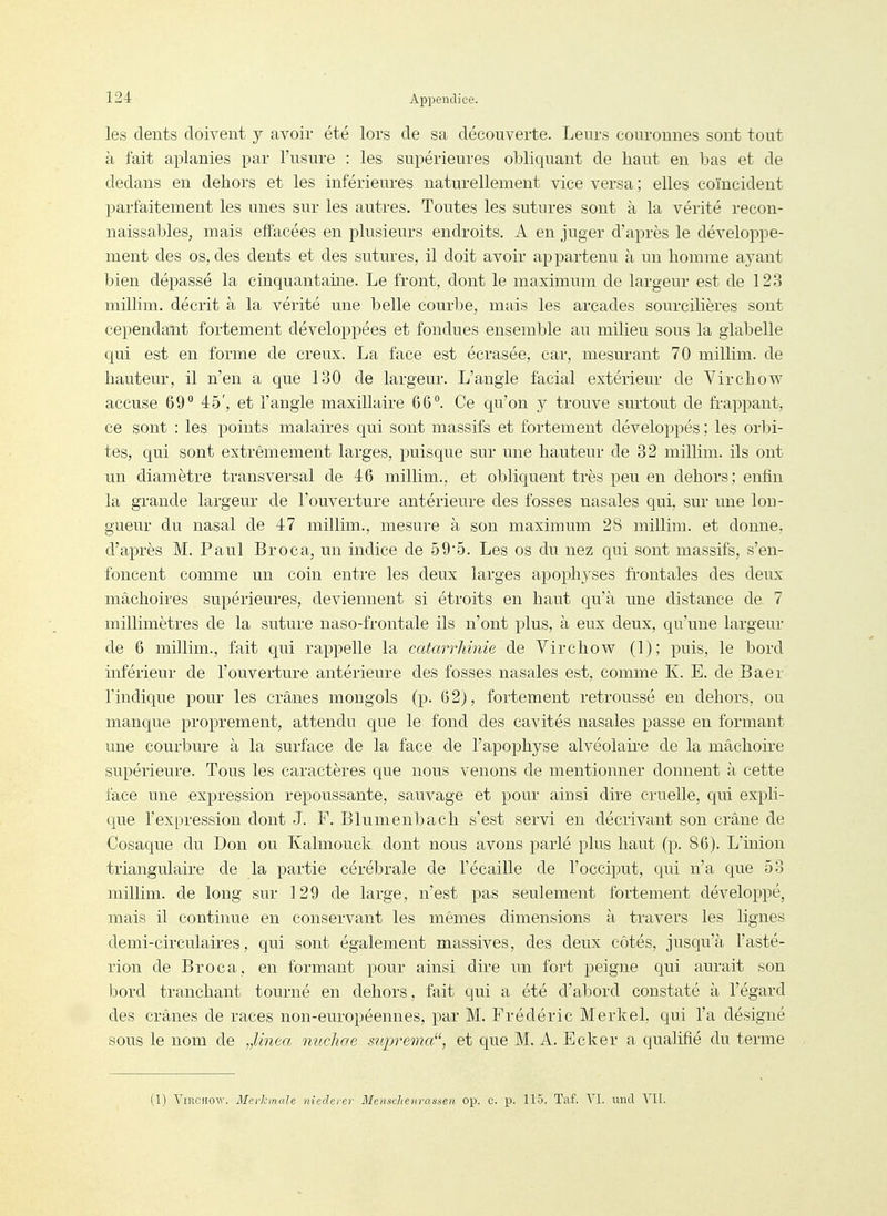 les dents doivent y avoir été lors de sa découverte. Leurs couronnes sont tout à fait aplanies par l'usure : les supérieures obliquant de haut en bas et de dedans en dehors et les inférieures naturellement vice versa; elles coïncident parfaitement les unes sur les autres. Toutes les sutures sont à la vérité recon- naissables, mais effacées en plusieurs endroits. A en juger d'après le développe- ment des os, des dents et des sutures, il doit avoir appartenu à un homme ayant bien dépassé la cinquantame. Le front, dont le maximum de largeur est de 123 millim. décrit à la vérité une belle courbe, mais les arcades sourcilières sont cependant fortement développées et fondues ensemble au milieu sous la glabelle qui est en forme de creux. La face est écrasée, car, mesurant 70 millim. de hauteur, il n'en a que 130 de largeur. L'angle facial extérieur de Virchow accuse 69 45', et l'angle maxillaire 66. Ce qu'on y trouve surtout de fi-appant, ce sont : les points malaires qui sont massifs et fortement développés ; les orbi- tes, qui sont extrêmement larges, puisque sur une hauteur de 32 millim. ils ont un diamètre transversal de 46 millim., et obliquent très peu en dehors; enfin la grande largeur de l'ouverture antérieure des fosses nasales qui, sur une lon- gueur du nasal de 47 millim., mesure à son maximum 28 millim. et donne, d'après M. Paul Broca, un indice de 59*5. Les os du nez qui sont massifs, s'en- foncent comme un coin entre les deux larges apophyses fi-ontales des deux mâchoires supérieures, deviennent si étroits en haut qu'à une distance de 7 millimètres de la suture naso-frontale ils n'ont plus, à eux deux, qu'une largeur de 6 millim., fait qui rappelle la catarrhinie de Virchow (1); puis, le bord inférieur de l'ouverture antérieure des fosses nasales est, comme K. E. de Baer l'indique pour les crânes mongols (p. 6 2j, fortement retroussé en dehors, ou manque proprement, attendu que le fond des cavités nasales passe en formant une courbure à la surface de la face de l'apophyse alvéolaire de la mâchoire supérieure. Tous les caractères que nous venons de mentionner donnent à cette face une expression repoussante, sauvage et pour ainsi dire cruelle, qui expli- que l'expression dont J. F. Blumenbach s'est servi en décrivant son crâne de Cosaque du Don ou Kalmouck dont nous avons parlé plus haut (p. 86). L'inion triangulaire de la partie cérébrale de l'écaillé de l'occiput, qui n'a que 53 millim. de long sur 129 de large, n'est pas seulement fortement développé, mais il continue en conservant les mêmes dimensions à travers les lignes demi-circulaires, qui sont également massives, des deux côtés, jusqu'à l'asté- rion de Broc a, en formant pour ainsi dire un fort peigne qui aurait son bord tranchant tourné en dehors, fait qui a été d'abord constaté à l'égard des crânes de races non-européennes, par M. Frédéric Merkel, qui l'a désigné sous le nom de „Unea nucliae siiprema, et que M. A. Ecker a qualifié du terme (1) Virchow. Merhnale nîederer Mensclienrassen op. c. p. 115. Taf. VI. nncT YII.