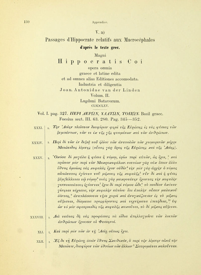 Y. a) Passages d'Hippocrate relatifs aux Macrocépliales d'après le texte grec. Magni ïïippocratis Coi opéra omuia graece et latine édita et ad omnes alias Editiones accomodata. Industria et diligentia Joan. Antonidae van der Linden Volum. IL Lugdmii Batavorum. CIOIOCLXV. Vol. I. pag. 327. nEPIJEPnN, YJAT^N, TOnnN. Basil graec. Foesius sect. III. 63. 280. Pag. 345—352. XXXI. XXXIV. XXXV. XXXVIII. XLI. XLII. Tr}V Aoiiqv ttIeïôtov diacpéçtiy cprif.ii Tijç EèQo)7T)]g tg ràg rf voiaç rcoy iv/unàrrcoy, rày rt êj< t% yrjç (pvo/uéyojy xai ray ày&QÔ)ncoy. Tlaqi §è rây ty dt^iâ tov ïjÂiov rcoy àyaToXojy Tcoy yuLiaqiyow j^é/Qi MaicÔTidoq Ài/urrjç (pvrog yàq oQoç rrjg Ei)QcÔ7n]g }{ai Tïjg 'Aôirjg). 'O^éoa de ^ayaka rj cpvau iq vô/lim, tQéco ne^i adray, ojg lyti, f xai TiQarov f.dy Tteçi rây MaxQoxaq^âXojV. rovrécor yàq ov?e l'OTiy aXXo t'dyog ô/uoicog làg y<^(pakàg i'yov oijdéy^ rijy f.ièy yào aQyrjy ô vô/uog airicôraTog tyéyaro tov i.ii]?<ovg rfjg ptufpakyig^ rvy 8t y€al t] cpvotg t,viiipdXX}iTai rô yà/uœ^ rovg yàç /ua^çoTarr^y tyoyrag rrjy xtqra.Ai})' ytyraiOTdrovg fjyBoyrai] tyu dè ntçl yô/uov ô8e^ rd naidioy ô^toray yéyrjrai idyiGia, rtjy y{iicpakï]y adrsov tri âiraÀrjy o^oay f.ia.kaxov èôpTog,^ àyanÀdaoovGi r fioi xaqoi xai àyayxdyovoiy tg id /ny^xog avBtôTai, déo/Liara jTQogfpéQoyrtg ^ai Ti-yy/j/uara êniT^daia, V(p œy t6 /uly (KpaïQomôèg Trjg xarpaï-rig xaxovTOA, to (.ir^xog avitrai. Aià ravjag (Vj ràg nQOipdaïag rà ddea àzxri)jMy(.iiva row Xoiixcoy àydqàTxoy l'yovoiy ol fi^aair^yoi. Kai nagi fièr rcoy èr ri] Aolrj ovrcog lyti. -Erj <^t TTj Ei'QcoTTjj toriv l'&yog ^xvdixôy, ô ntQi rrjy }d/iiyt}y oi^xtï t/);' Maicbriy, âiarftQoy rcoy idyécoy rcôy àXktoy ^ ^avQO/iidTai xaXovyrai.