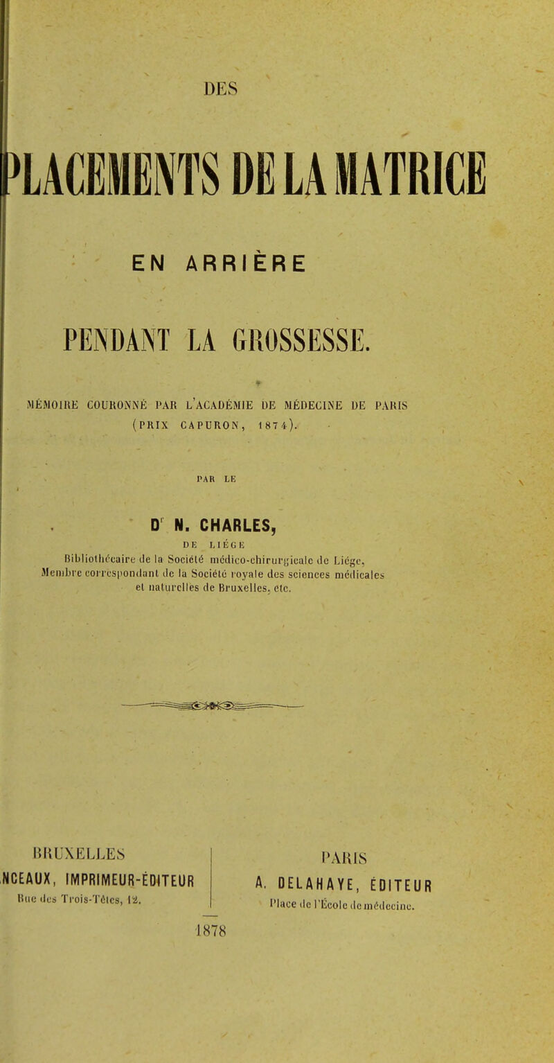 DES EN ARRIÈRE PENDANT LA GROSSESSE. « » MÉMOIRE COURONNÉ PAR L'ACADÉMIE DE MÉDECINE DE PARIS (PRIX CAPURON, 1 87 4). PAR LE D N. CHARLES, DE LIÉ (G 10 Bibliothécaire de la Société médico-chirurgicale de Liège, Membre correspondant de la Société royale des sciences médicales et naturelles de Bruxelles, etc. PARIS A. DELAHAYE, ÉDITEUR Place de l'École do médecine. BRUXELLES NCEAUX, IMPRIMEUR-ÉDITEUR Bue des Trois-Tôtcs, 12. 1878