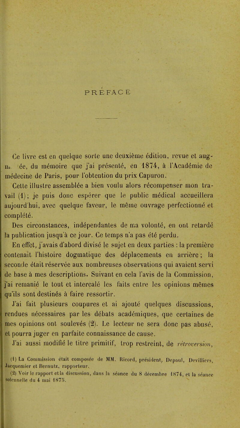 PRE FA C E Ce livre est en quelque sorte une deuxième édition, revue et aug- m ée, du mémoire que j'ai présenté, en 1874, à l'Académie de médecine de Paris, pour l'obtention du prix Gapuron. Cette illustre assemblée a bien voulu alors récompenser mon tra- vail (1); je puis donc espérer que le public médical accueillera aujourd'hui, avec quelque faveur, le même ouvrage perfectionné et complété. Des circonstances, indépendantes de ma volonté, en ont retardé la publication jusqu'à ce jour. Ce temps n'a pas été perdu. En effet, j'avais d'abord divisé le sujet en deux parties : la première contenait l'histoire dogmatique des déplacements en arrière ; la seconde était réservée aux nombreuses observations qui avaient servi de base à mes descriptions. Suivant en cela l'avis de la Commission, j'ai remanié le tout et intercalé les faits entre les opinions mêmes qu'ils sont destinés à faire ressortir. J'ai fait plusieurs coupures et ai ajouté quelques discussions, rendues nécessaires par les débats académiques, que certaines de mes opinions ont soulevés (2). Le lecteur ne sera donc pas abusé, et pourra juger en parfaite connaissance de cause. J'ai aussi modifié le titre primitif, trop restreint, de rétroversion, {i) La Commission était composée de MM. Ricord, président, Depaul, Devitliers, Jacquemier et Rernutz, rapporteur. (2) Voir le rapport et la discussion, dans la séance du 8 décembre 1874, cl la séance