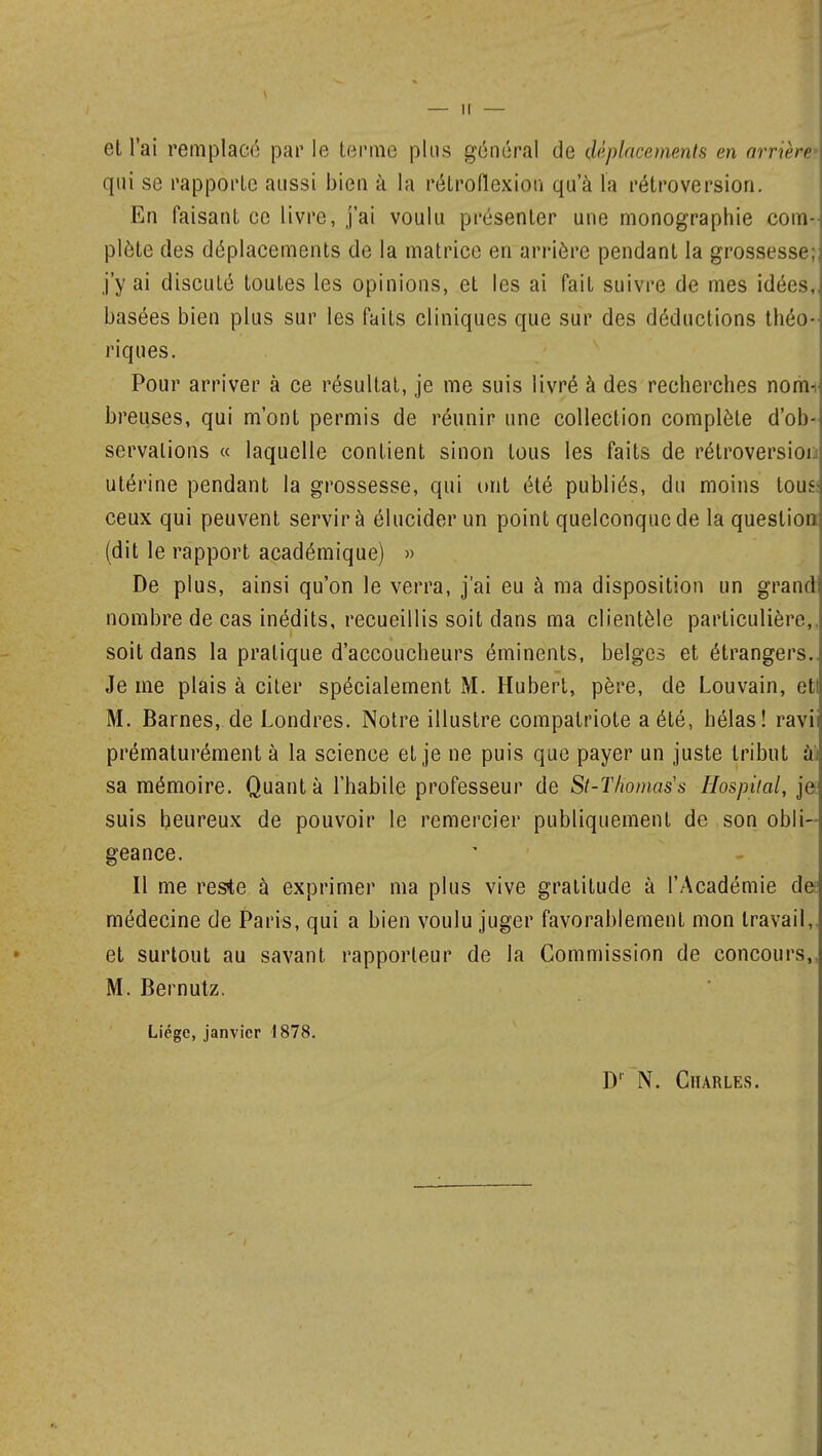 et l'ai remplacé par le terme plus général de déplacements en arrière qui se rapporte aussi bien à la rétroflexion qu'à la rétroversion. En faisant ee livre, j'ai voulu présenter une monographie com- plète des déplacements de la matrice en arrière pendant la grossesse; j'y ai discuté toutes les opinions, et les ai fait suivre de mes idées, basées bien plus sur les faits cliniques que sur des déductions théo- riques. Pour arriver à ce résultat, je me suis livré à des recherches nom*, breuses, qui m'ont permis de réunir une collection complète d'ob- servations « laquelle contient sinon tous les faits de rétroversion utérine pendant la grossesse, qui ont été publiés, du moins tous: ceux qui peuvent servir à élucider un point quelconque de la question (dit le rapport académique) » De plus, ainsi qu'on le verra, j'ai eu à ma disposition un grand nombre de cas inédits, recueillis soit dans ma clientèle particulière,, soit dans la pratique d'accoucheurs éminents, belges et étrangers.. Je me plais à citer spécialement M. Hubert, père, de Louvain, eti M. Barnes, de Londres. Notre illustre compatriote a été, hélas! ravi prématurément à la science et je ne puis que payer un juste tribut ài sa mémoire. Quanta l'habile professeur de St-Thomass Hospùal, je suis heureux de pouvoir le remercier publiquement de son obli- geance. Il me reste à exprimer ma plus vive gratitude à l'Académie de médecine de Paris, qui a bien voulu juger favorablement mon travail, et surtout au savant rapporteur de la Commission de concours,, M. Bernutz. Liège, janvier 1878. Dr N. Charles.