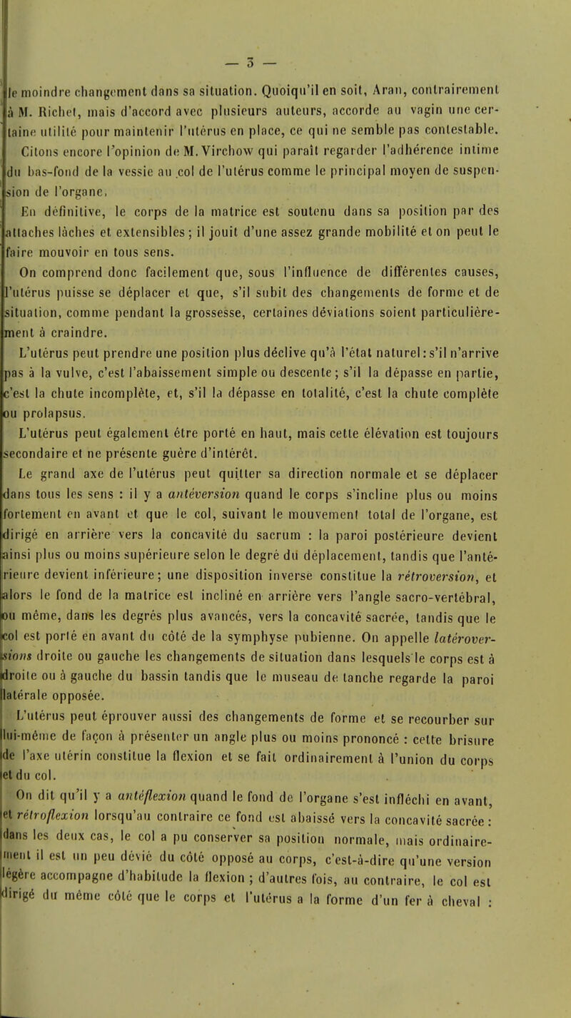 Je moindre changement dans sa situation. Quoiqu'il en soit, Aran, contrairement à M. Richet, mais d'accord avec plusieurs auteurs, accorde au vagin une cer- taine utilité pour maintenir l'utérus en place, ce qui ne semble pas contestable. Citons encore l'opinion deM.Virchow qui paraît regarder l'adhérence intime du bas-fond de la vessie au col de l'utérus comme le principal moyen de suspen- sion de l'organe, Kn définitive, le corps de la matrice est soutenu dans sa position par des attaches lâches et extensibles ; il jouit d'une assez grande mobilité et on peut le faire mouvoir en tous sens. On comprend donc facilement que, sous l'influence de différentes causes, l'utérus puisse se déplacer et que, s'il subit des changements de forme et de situation, comme pendant la grossesse, certaines déviations soient particulière- ment à craindre. L'utérus peut prendre une position plus déclive qu'à l'état naturel : s'il n'arrive pas à la vulve, c'est l'abaissement simple ou descente ; s'il la dépasse en partie, c'est la chute incomplète, et, s'il la dépasse en totalité, c'est la chute complète ou prolapsus. L'utérus peut également être porté en haut, mais cette élévation est toujours secondaire et ne présente guère d'intérêt. Le grand axe de l'utérus peut quitter sa direction normale et se déplacer dans tous les sens : il y a antéversion quand le corps s'incline plus ou moins fortement en avant et que le col, suivant le mouvement total de l'organe, est dirigé en arrière vers la concavité du sacrum : la paroi postérieure devient ainsi plus ou moins supérieure selon le degré du déplacement, tandis que l'anté- rieure devient inférieure; une disposition inversé constitue la rétroversion, et alors le fond de la matrice est incliné en arrière vers l'angle sacro-vertébral, ou même, dans les degrés plus avancés, vers la concavité sacrée, tandis que le col est porté en avant du côté de la symphyse pubienne. On appelle latérover- isions droite ou gauche les changements de situation dans lesquels le corps est à •droite ou à gauche du bassin tandis que le museau de tanche regarde la paroi latérale opposée. L'utérus peut éprouver aussi des changements de forme et se recourber sur lui-même de façon à présenter un angle plus ou moins prononcé : celte brisure ide l'axe utérin constitue la flexion et se fait ordinairement à l'union du corps et du col. On dit qu'il y a antéflexion quand le fond de l'organe s'est infléchi en avant, et rétroflexion lorsqu'au contraire ce fond est abaissé vers la concavité sacrée : dans les deux cas, le col a pu conserver sa position normale, mais ordinaire- ment il est un peu dévié du côté opposé au corps, c'est-à-dire qu'une version Hégère accompagne d'habitude la flexion ; d'autres fois, au contraire, le col est dirigé du même côté que le corps et l'utérus a la forme d'un fer à cheval :