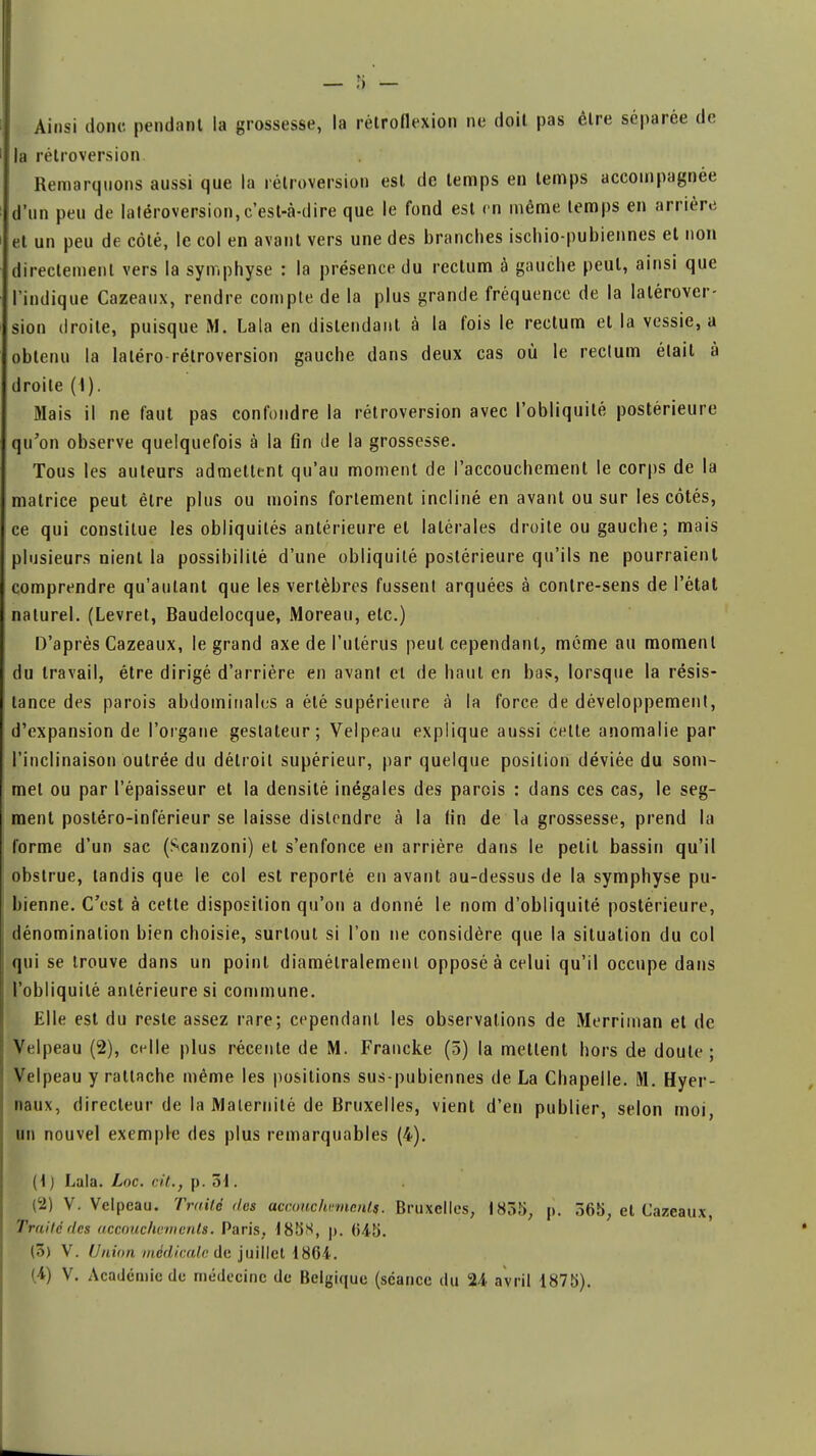 Ainsi donc pendant la grossesse, la rétroflexion ne doit pas être séparée de la rétroversion Remarquons aussi que la rétroversion est de temps en temps accompagnée d'un peu de Iatéroversion,c'est-à-dire que le fond est en même temps en arrière et un peu de côté, le col en avant vers une des branches ischio-pubiennes et non directement vers la symphyse : la présence du rectum à gauche peut, ainsi que l'indique Cazeaux, rendre compte de la plus grande fréquence de la Iatérover- sion droite, puisque M. Lala en distendant à la fois le rectum et la vessie, a obtenu la laléro-rétroversion gauche dans deux cas où le rectum était à droite (I). Mais il ne faut pas confondre la rétroversion avec l'obliquité postérieure qu'on observe quelquefois à la fin de la grossesse. Tous les auteurs admettent qu'au moment de l'accouchement le corps de la matrice peut être plus ou moins fortement incliné en avant ou sur les côtés, ce qui constitue les obliquités antérieure et latérales droite ou gauche ; mais plusieurs nient la possibilité d'une obliquité postérieure qu'ils ne pourraient comprendre qu'autant que les vertèbres fussent arquées à contre-sens de l'étal naturel. (Levret, Baudelocque, Moreau, etc.) D'après Cazeaux, le grand axe de l'utérus peut cependant, même au moment du travail, être dirigé d'arrière en avant et de haut en bas, lorsque la résis- tance des parois abdominales a été supérieure à la force de développement, d'expansion de l'organe gestateur; Velpeau explique aussi celte anomalie par l'inclinaison outrée du détroit supérieur, par quelque position déviée du som- met ou par l'épaisseur et la densité inégales des parois : dans ces cas, le seg- ment postéro-inférieur se laisse distendre à la lin de la grossesse, prend la forme d'un sac (Scanzoni) et s'enfonce en arrière dans le petit bassin qu'il obstrue, tandis que le col est reporté en avant au-dessus de la symphyse pu- bienne. C'est à cette disposition qu'on a donné le nom d'obliquité postérieure, dénomination bien choisie, surtout si l'on ne considère que la situation du col qui se trouve dans un point diamétralement opposé à celui qu'il occupe dans l'obliquité antérieure si commune. Elle est du reste assez rare; cependant les observations de Merriman et de Velpeau (2), celle plus récente de M. Francke (5) la mettent hors de doute; Velpeau y rattache même les positions sus-pubiennes de La Chapelle. M. Hyer- naux, directeur de la Maternité de Bruxelles, vient d'en publier, selon moi un nouvel exemple des plus remarquables (4). (t) Lala. Loc. cit., p. 51. (2) V. Velpeau. Traite des acroiichvmn.nls. Bruxelles, 1835, p. 365, et Cazeaux, Traité des accouchements. Paris, 185N, p. (Î45. (3) V. Union médicale de juillet 1864.