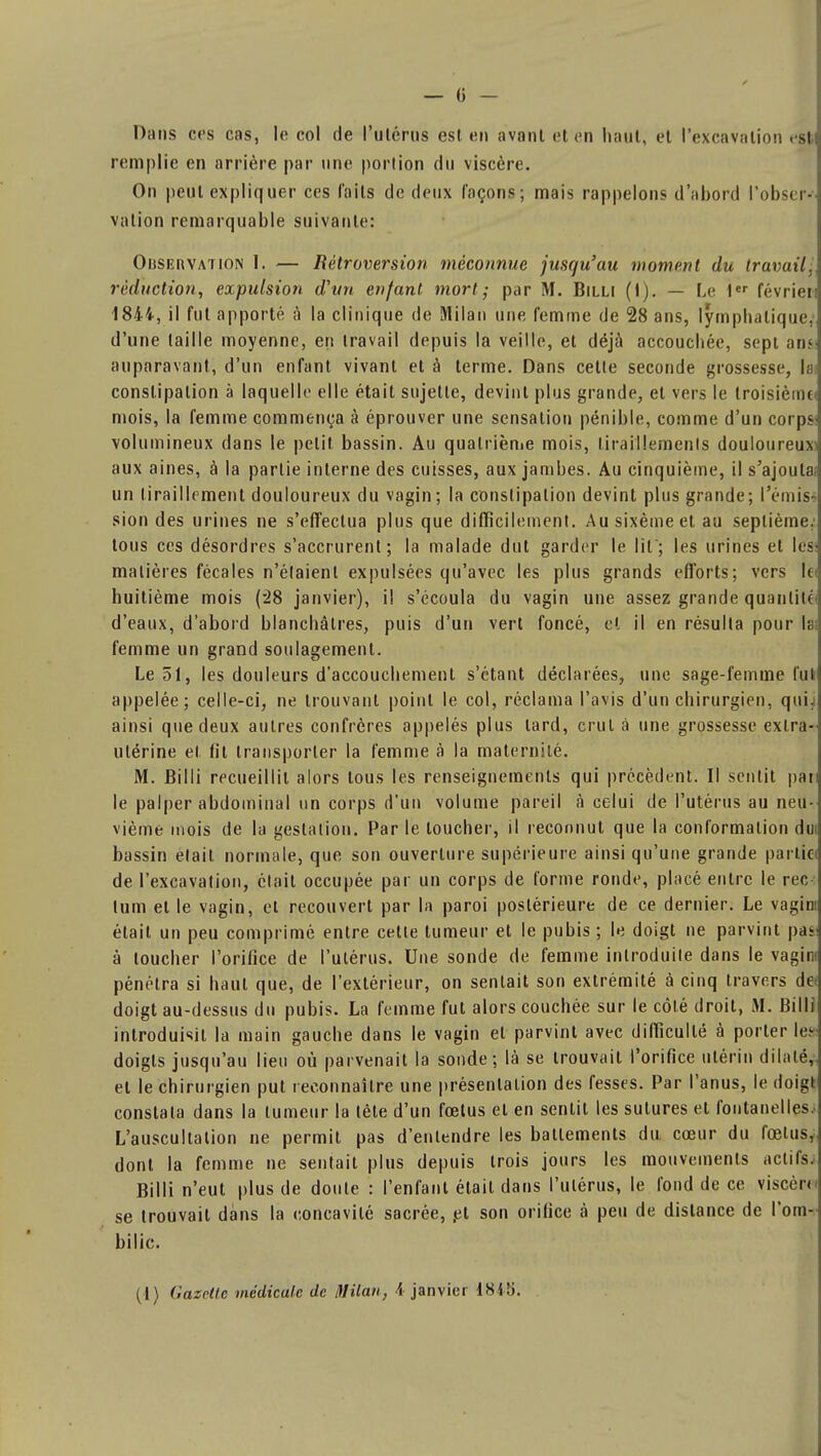 Dans ces cas, le col de Pulérus est en avant et en haut, et l'excavation esl remplie en arrière par une portion du viscère. On peut expliquer ces faits de deux façons ; mais rappelons d'abord l'observ] vation remarquable suivante: Oiisekvation I. — Rétroversion méconnue jusqu'au moment du travail.\ réduction, expulsion d'un enfant mort; par M. Billi (i). — Le 1er février» 1844, il fut apporté à la clinique de Milan une femme de 28 ans, lymphatique,] d'une taille moyenne, en travail depuis la veille, et déjà accouchée, sepi ami auparavant, d'un enfant vivant et à terme. Dans celle seconde grossesse, la] constipation à laquelle elle était sujette, devint plus grande, et vers le troisième] mois, la femme commença à éprouver une sensation pénible, comme d'un corps] volumineux dans le petit bassin. Au quatrième mois, tiraillements douloureuxJ aux aines, à la partie interne des cuisses, aux jambes. Au cinquième, il s'ajoulaa un tiraillement douloureux du vagin; la constipation devint plus grande; l'émis- sion des urines ne s'effectua plus que difficilement. Ausixèmeet au septième.1 tous ces désordres s'accrurent; la malade dut garder le lit; les urines et IesJ matières fécales n'étaient expulsées qu'avec les plus grands efforts; vers lea huitième mois (28 janvier), i! s'écoula du vagin une assez grande quantité] d'eaux, d'abord blanchâtres, puis d'un vert foncé, et il en résulta pour I; femme un grand soulagement. Le 51, les douleurs d'accouchement s'étant déclarées, une sage-femme fut] appelée; celle-ci, ne trouvant point le col, réclama l'avis d'un chirurgien, qui J ainsi que deux autres confrères appelés plus lard, crut à une grossesse extra-] utérine et fit transporter la femme à la maternité. M. Billi recueillit alors tous les renseignements qui précèdent. Il sentit pai] le palper abdominal un corps d'un volume pareil à celui de l'utérus au neu- vième mois de la gestation. Par le toucher, il reconnut que la conformation dut bassin était normale, que son ouverture supérieure ainsi qu'une grande partie de l'excavation, était occupée par un corps de forme ronde, placé entre le rec lum et le vagin, et recouvert par la paroi postérieure de ce dernier. Le vagirn était un peu comprimé entre cette tumeur et le pubis ; le doigt ne parvint pas à toucher l'orifice de l'utérus. Une sonde de femme introduite dans le vagim pénétra si haut que, de l'extérieur, on sentait son extrémité à cinq travers de» doigt au-dessus du pubis. La femme fut alors couchée sur le côté droit, M. Billi introduisit la main gauche dans le vagin et parvint avec difficulté à porter les* doigts jusqu'au lieu où parvenait la sonde; là se trouvait l'orifice utérin dilaté, et le chirurgien put reconnaître une présentation des fesses. Par l'anus, le doigt constata dans la tumeur la tête d'un fœtus et en sentit les sutures et fontanelles.. L'auscultation ne permit pas d'entendre les battements du cœur du fœtus, dont la femme ne sentait plus depuis trois jours les mouvements actifs. Billi n'eut plus de doute : l'enfant était dans l'utérus, le fond de ce viscère» se trouvait dans la concavité sacrée, et son orifice à peu de distance de l'om- bilic.