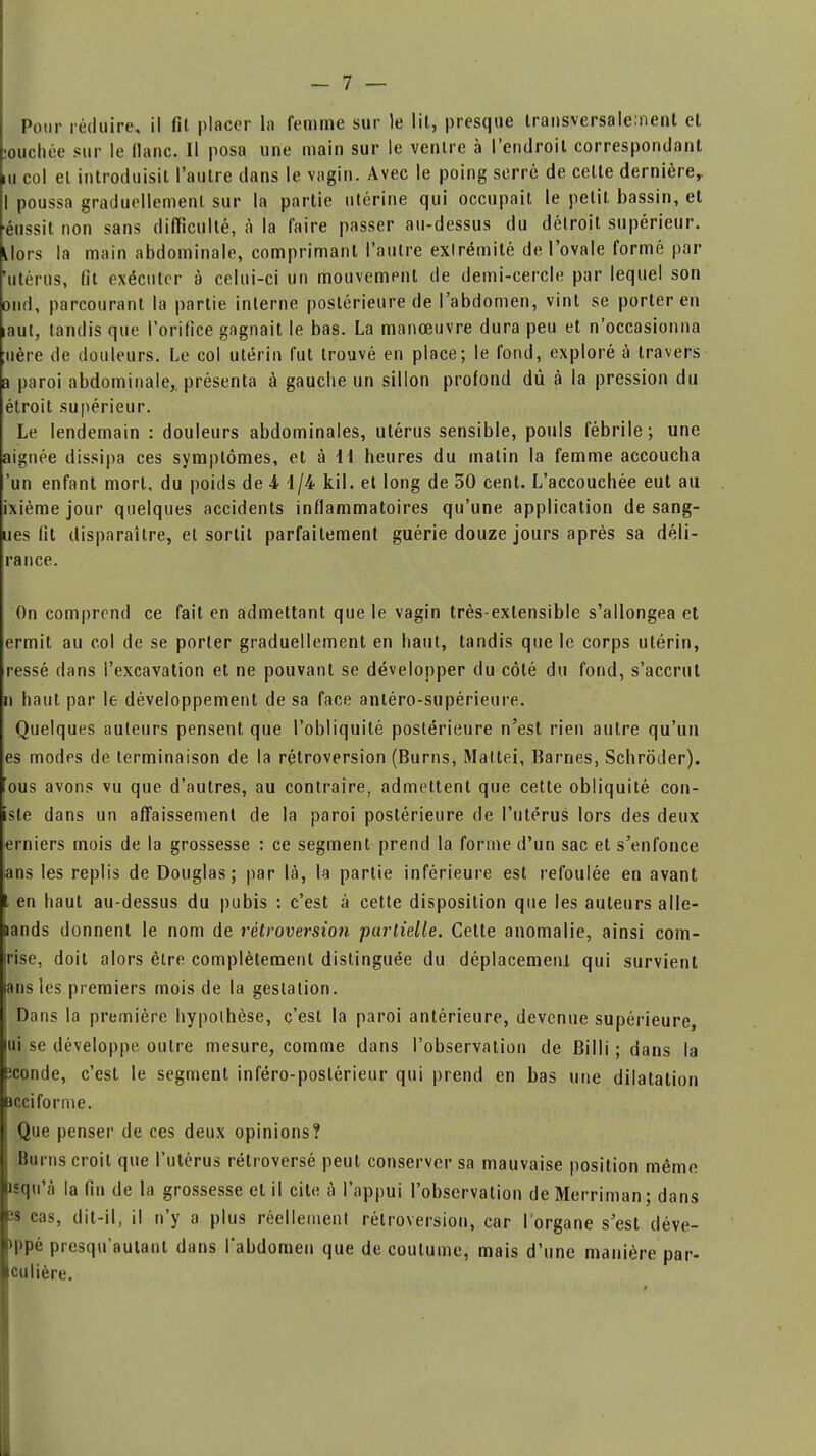 souchée sur le liane. Il posa une main sur le ventre à l'endroit correspondant m col et introduisit l'autre dans le vagin. Avec le poing serre de celte dernière,. I poussa graduellement sur la partie utérine qui occupait le petit bassin, et éussit non sans difficulté, à la faire passer au-dessus du détroit supérieur. Uors la main abdominale, comprimant l'autre extrémité de l'ovale formé par 'utérus, fit exécuter à celui-ci un mouvement de demi-cercle par lequel son ond, parcourant la partie interne postérieure de l'abdomen, vint se porter en laut, tandis que l'orifice gagnait le bas. La manœuvre dura peu et n'occasionna ;uère de douleurs. Le col utérin fut trouvé en place; le fond, exploré à travers a paroi abdominale,, présenta à gauche un sillon profond dû à la pression du étroit supérieur. Le lendemain : douleurs abdominales, utérus sensible, pouls fébrile; une aignée dissipa ces symptômes, et à 11 heures du matin la femme accoucha 'un enfant mort, du poids de 4 1/4 kil. et long de 50 cent. L'accouchée eut au ixième jour quelques accidents inflammatoires qu'une application de sang- ues fit disparaître, et sortit parfaitement guérie douze jours après sa déli- rai) ce. On comprend ce fait en admettant que le vagin très-extensible s'allongea et ermit au col de se porter graduellement en haut, tandis que le corps utérin, ressé dans l'excavation et ne pouvant se développer du côté du fond, s'accrut n haut par le développement de sa face antéro-supérieure. Quelques auteurs pensent que l'obliquité postérieure n'est rien autre qu'un es modes de terminaison de la rétroversion (Burns, Maltei, Barnes, Schrôder). ous avons vu que d'autres, au contraire, admettent que cette obliquité con- iste dans un affaissement de la paroi postérieure de l'utérus lors des deux erniers mois de la grossesse : ce segment prend la forme d'un sac et s'enfonce ans les replis de Douglas; par là, la partie inférieure est refoulée en avant t en haut au-dessus du pubis : c'est à cette disposition que les auteurs aile- aands donnent le nom de rétroversion partielle. Cette anomalie, ainsi com- rise, doit alors être complètement distinguée du déplacemenl qui survient ans les premiers mois de la gestation. Dans la première hypothèse, c'est la paroi antérieure, devenue supérieure, |ui se développe outre mesure, comme dans l'observation de Billi ; dans la Ëconde, c'est le segment inféro-poslérieur qui prend en bas une dilatation acciforme. Que penser de ces deux opinions? j Burns croil que l'utérus rétroversé peut conserver sa mauvaise position même isqu'à la fin de la grossesse et il cite à l'appui l'observation de Merriman; dans ïs cas, dit-il, il n'y a plus réellement rétroversion, car l'organe s'est déve- >ppé presqu'autant dans l'abdomen que de coutume, mais d'une manière par- iculière.