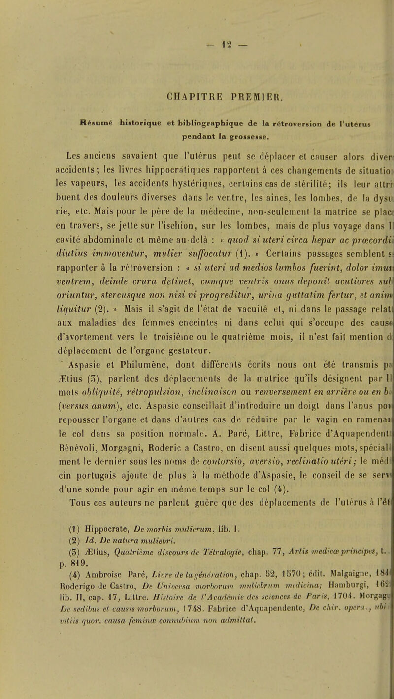 CHAPITRE PREMIER. Résumé historique et bibliographique de la rétroversion de l'utérus pendant la grossesse. Les anciens savaient que l'utérus peut se déplacer él causer alors diverr accidents; les livres hippocratiques rapportent à ces changements de silualio. les vapeurs, les accidents hystériques, certains cas de stérilité; ils leur allri huent des douleurs diverses dans le ventre, les aines, les lombes, de la dysi rie, etc. Mais pour le père de la médecine, non-seulement la matrice se plac en travers, se jette sur l'ischion, sur les lombes, mais de plus voyage dans I cavité abdominale et même au-delà : « quod si uteri circa hepar ac prœcordù diutius immoventur, mu lier suffocatur (1). » Certains passages semblent si rapporter à la rétroversion : * si uteri ad medios lutnbos fuerint, dolor imui ventrem, deinde crura detinet, cumque ventris omis deponit acutiores sul1 oriuntur, stercusque non nisivi progreditur, urina gutlatim fertur, et anim liquitur (2). » Mais il s'agit de l'état de vacuité et, ni dans le passage relat! aux maladies des femmes enceintes ni dans celui qui s'occupe des causf d'avortement vers le troisième ou le quatrième mois, il n'est fait mention d déplacement de l'organe gestaleur. Aspasie et Philumène, dont différents écrits nous ont été transmis pi vElius (3), parlent des déplacements de la matrice qu'ils désignent par 11 mots obliquité, rétropulsion, inclinaison ou renversement en arrière ou en b» (versus anum), etc. Aspasie conseillait d'introduire un doigt dans l'anus pot repousser l'organe et dans d'autres cas de réduire par le vagin en ramenai le col dans sa position normale. A. Paré, Littre, Fabrice d'Aquapendenli Bénévoli, Morgagni, Roderic a Castro, en disent aussi quelques mots, spécial! ment le dernier sous les noms de contorsio, aversio, reclinatio utèri; le méd cin portugais ajoute de plus à la méthode d'Aspasie, le conseil de se servi d'une sonde pour agir en même temps sur le col (4). Tous ces auteurs ne parlent guère que des déplacements de l'utérus à l'ét (1) Hippocrate, De morbis mulirrum, lib. I. (2) Id. De natura muliebri. (3) iEtius, Quatrième discours de Tétralogie, chap. 77, Artis medicœ principes, t.. p. 819. (4) Ambroisc Paré, Livre de la génération, chap. 82, 1570; edit. Mnlgaignr, \S4 Roderigo de Castro, De Universa morborum muliebrum medicina; Hamburgi, 16S lib. II, cap. 17, Littre. Histoire de /'Académie des sciences de Paris, 1704. Morgagc De scditnts et causis morborum, 1748. Fabrice d'Aquapendenlc, De c/i/'r. opéra., ubi< viliis tjuor. causa feminœ connubium non admillal.