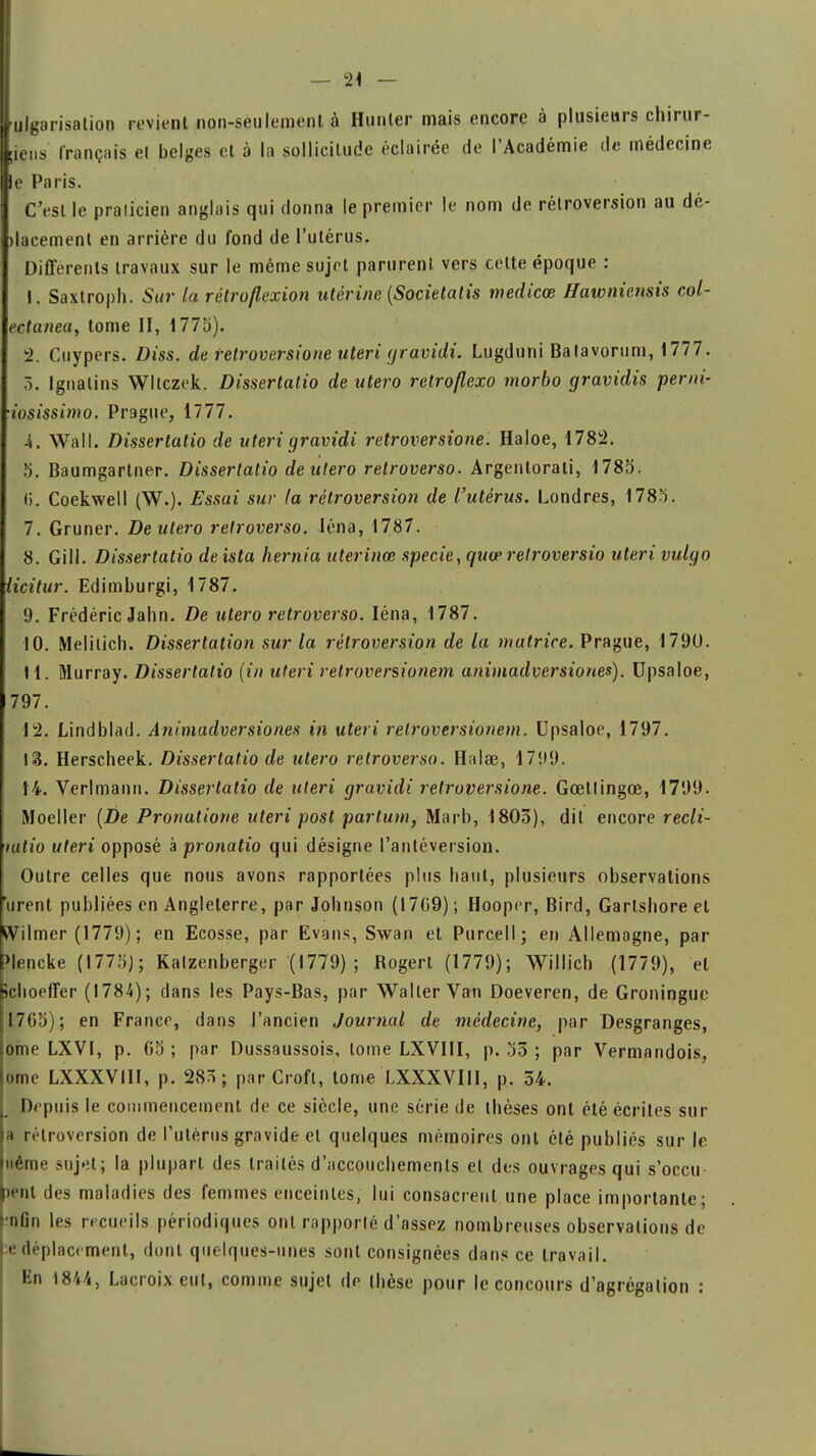 ulgarisalion revient non-seulement à Hunier mais encore à plusieurs chirur- iens français et belges et à la sollicitude éclairée de l'Académie de médecine e Paris. C'est le praticien anglais qui donna le premier le nom de rétroversion au dé- lacement en arrière du fond de l'utérus. Différents travaux sur le même sujet parurent vers cette époque : 1. Saxtroph. Sur la rétroflexion utérine (Societalis medicœ Hawniensis col- eçtanea, tome II, 1775). 2. Cuypers. Diss. de retroversione uteri gravidi. Lugduni Batavorum, 1777. 5. Ignalins Wllczek. Dissertatio de utero rctroflexo morbo gravidis penti- iosissimo. Prague, 1777. 4. Wall. Dissertatio de uteri gravidi retroversione. Haloe, 1782. 5. Baumgartner. Dissertatio de utero retroverso. Argentorati, 1785. (i. Coekwell (W-). Essai sur la rétroversion de l'utérus. Londres, 1785. 7. Gruner. Deutero retroverso. Iéna, 1787. 8. Gill. Dissertatio deista hernia uterinœ specie, quœretroversio uteri vulgo licitur. Edimburgi, 1787. 9. Frédéric Jahn. De utero retroverso. Iéna, 1787. 10. Melilich. Dissertation sur la rétroversion de la matrice. Prague, 1790. H. Murray. Dissertatio (in uteri retroversionem animadversiones). Upsaloe, 797. 12. Lindblad. Animadversiones in uteri retroversionem. Upsaloe, 1797. 13. Herscheek. Dissertatio de utero retroverso. Halse, 1799. 14. Verlmann. Dissertatio de uteri gravidi retroversione. Gœllingce, 1799. Moeller (De Pronalione uteri post partum, Marb, 1803), dit encore recli- uitio uteri opposé à pronatio qui désigne l'antéversion. Outre celles que nous avons rapportées plus haut, plusieurs observations Virent publiées en Angleterre, par Johnson (I7G9) ; Hooper, Bird, Gartshore et Wilmer (1779) ; en Ecosse, par Evans, Swan et Purcell; en Allemagne, par >lencke (1775); Kalzenberger (1779) ; Rogert (1779); Willich (1779), et jchoefîer (1784); dans les Pays-Bas, par Waller Van Doeveren, de Groningue 1765); en France, dans l'ancien Journal de médecine, par Desgranges, ome LXVI, p. 65 ; par Dussaussois, tome LXVIII, p. 53 ; par Vermandois, ome LXXXVIII, p. 283; par Crofl, tome LXXXVIII, p. 54. Depuis le commencement de ce siècle, une série de thèses ont été écrites sur a rétroversion de l'utérus gravide et quelques mémoires ont été publiés sur le Même sujet; la plupart des traités d'accouchements et des ouvrages qui s'occu lent des maladies des femmes enceintes, lui consacrent une place importante; nfin les recueils périodiques ont rapporté d'assez nombreuses observations de e déplacement, dont quelques-unes sont consignées dans ce travail. En 1844, Lacroix eut, comme sujet de thèse pour le concours d'agrégation :