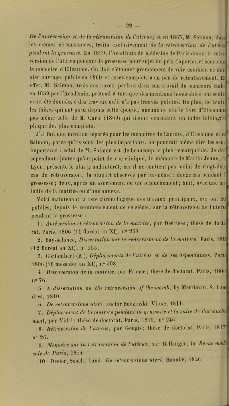 — 22 — De l'antéversion et de la rétroversion de l'utérus; et en 1863, M. Salinon, dam les mêmes circonstances, traita exclusivement de la rétroversion de I'uténx pendant la grossesse. En 1l'Académie de médecine de Paris donna la rétri version de l'utérus pendant la grossesse pour sujet du prix Capuron,el couroim le mémoire d'Elleaume. On doit s'étonner grandement de voir combien ce dei nier ouvrage, publié en 18G0 et assez complet, a eu peu de retentissement. E effet, M. Salmon, trois ans après, parlant dans son travail du concours étab en 1859 par l'Académie, prétend à tort que des mentions honorables ont seul< ment été données à des travaux qu'il n'a pas trouvés publiés. De plus, de louUi les thèses qui ont paru depuis celle époque, aucune ne cite le livre d'Elleaumt pas même celle de M. Curie (1869) qui donne cependant un index bibliogrs< phique des plus complets. J'ai fait une mention séparée pour les mémoires de Lacroix, d'Elleaume et d; Salmon, parce qu'ils sont les plus importants, on pourrait même dire les sein importants : celui de M. Salmon est de beaucoup le plus remarquable. Je de cependant ajouter qu'au point de vue clinique, le mémoire de Martin Jeune, c Lyon, présente le plus grand intérêt, car il ne contient pas moins de vingudeui cas de rétroversion, la plupart observés par lui-même : douze cas pendant 1 grossesse; deux, après un avortement ou un accouchement; huit, avec une mi ladie de la matrice ou d'une annexe. Voici maintenant la liste chronologique des travaux principaux, qui onl ét publiés, depuis le commencement de ce siècle, sur la rétroversion de l'utéru pendant la grossesse : 1. Anléversion et rétroversion de la matrice, par Désirées; thèse de docli' rat. Paris, 1806 (Il floréal an XI), n° 252. 2. Baysselance, Dissertation sur le renversement de la matrice. Paris, 180 (12 floréal an XI), n° 253. 3. Cortambert (R.). Déplacements de l'utérus et de ses dépendances. Parii 1806 (16 messidor an XI), n° 508. 4. Rétroversion de la matrice, par France; thèse de doctorat. Paris, 1801' n° 76. 5. A dissertation on the rétroversion ofthewomb, by Merriman, S. Loin dres, 1810. 6. De retroversione uteri, auctor Buezinski. Vilnae, 1811. 7. Déplacement de la matrice pendant la grossesse et la suite de Vaccouch ment, par Vidal; thèse de doctorat. Paris, 1815, n 246. 8. Rétroversion de l'utérus, par Gougis ; thèse de doctorat. Paris, 1817' n» 26. 9. Mémoire sur la rétroversion de l'utérus, pur Bellanger, in Revue médi cale de Paris, 1824. 10. Dreier, Soach, Lund. De retroversione uteri. Haoniœ, 1826.