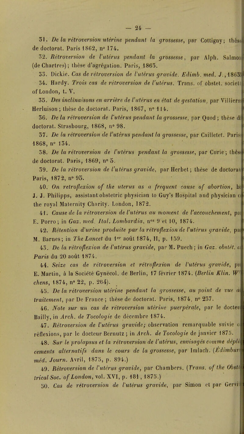 31. De la rétroversion utérine pendant la grossesse, par Cottigny; thés de doctorat. Paris 1862, n° 174. 3^. Rétroversion de l'utérus pendant ta grossesse, par Alph. Salmob (deChartres); Ihèse d'agrégation. Paris, 1863. 53. Dickie. Cas de rétroversion de l'utérus gravide. Edimb. med. /.,181)5 54. Hardy. Trois cas de rétroversion de l'utérus. Trans. of obslet. sociel of London, t. V. 35. Des inclinaisons en arrière de l'utérus en état de gestation, par Vil liera Herluison ; thèse de doctorat. Paris, 1867, n° 114. 36. De la rétroversion de l'utérus pendant la grossesse, par Quod ; thèse d doctorat, Strasbourg, 1868, n° 98. 57. De la rétroversion de l'utérus pendant la grossesse, par Cailletef. Paris 1868, n° 154. 38. De la rétroversion de l'utérus pendant la grossesse, par Curie; lhès« de doctoral. Paris, 1869, n° 5. 59. De la rétroversion de l'utérus gravide, par Herbet; thèse de doctorakl Paris, 1872, n° 95. | 40. On retroflexion of the utérus as a fréquent cause of abortion, btl J. J. Philipps, assistant obstelric physician lo Guy's Hospital and physician (t the royal Malernity Charily. London, 1872. 41. Cause de la rétroversion de l'utérus au moment de l'accouchement, psf E. Porro; in Gaz. med. liai. Lombardia, nos 9 et 10, 1874. 42. Rétention d'urine produite par la rétroflexion de l'utérus gravide, pat M. Barnes; in The Lancet du 1er août 1874, II, p. 159. 45. De la rétroflexion de l'utérus gravide, par M. Puech ; in Gaz. obstét. a Paris du 20 août 1874. 44. Seize cas de rétroversion et rétroflexion de l'utérus gravide, pa E. Martin, à la Société Gynécol. de Berlin, 17 février 1874. {Berlin Klin. W chens, 1874, n° 22, p. 264). 45. De la rétroversion utérine pendant la grossesse, au point de vue à traitement, par De France; thèse de doctorat. Paris, 1874, n° 257. 46. Note sur un cas de rétroversion utérine puerpérale, par le docten Bailly, in Arch. de Tocologie de décembre 1874. 47. Rétroversion de l'utérus gravide; observation remarquable suivie o réflexions, par le docteur Bernutz ; in Arch. de Tocologie de janvier 1875. 48. Sur le prolapsus et la rétroversion de l'utérus, envisagés comme dèpli céments alternatifs dans le cours de la grossesse, par Imlach. (Edimbuv méd. Journ. Avril, 1875, p. 894.) 49. Rétroversion de l'utérus gravide, par Chambers. (Trans. of the Obstm tricalSoc. of London, vol. XVI, p. 181, 1875.)