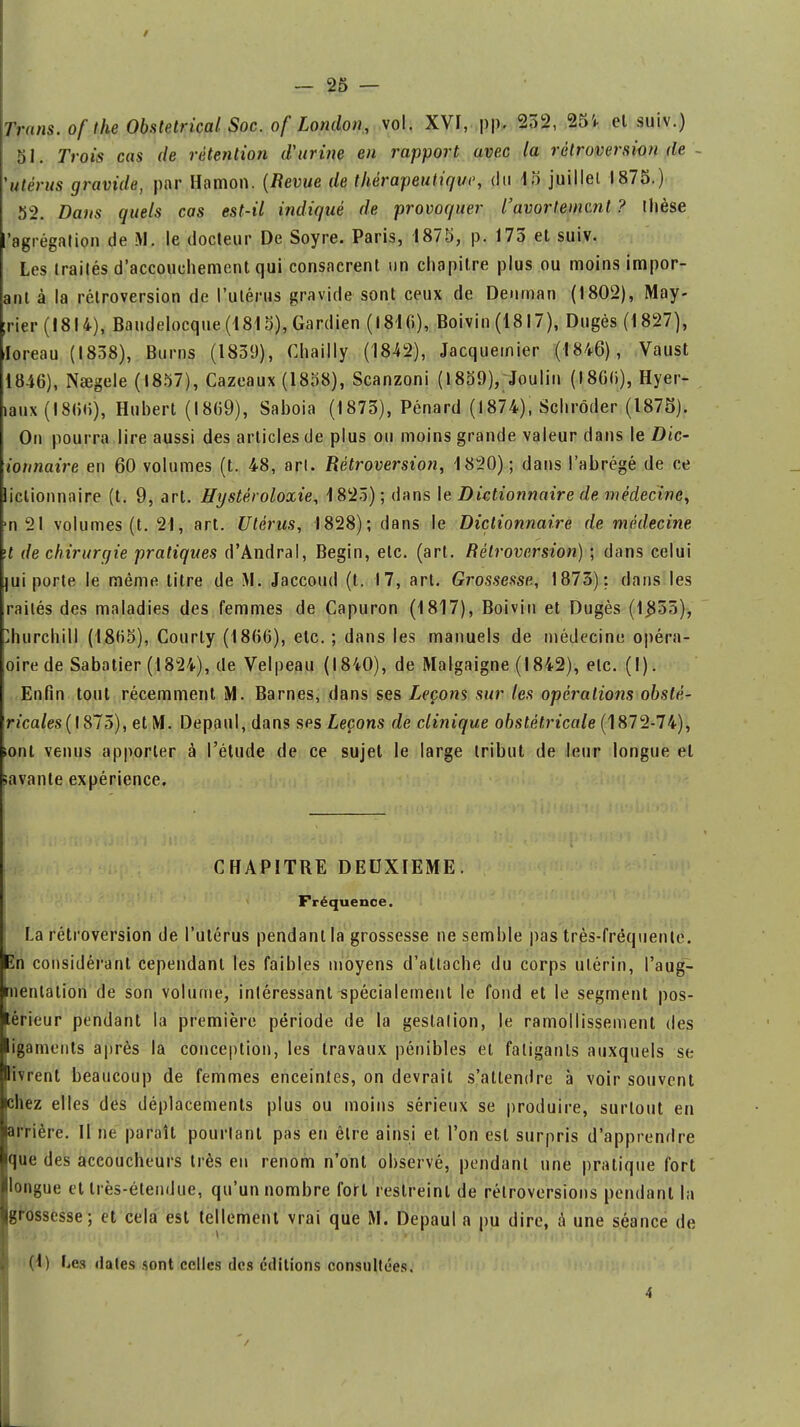 51. Trois cas de rétention d'urine en rapport avec la rétroversion de 'utérus gravide, par Hamon. (Revue de thérapeutique, du 15 juillet 1875.) 52. Dans quels cas est-il indiqué de provoquer l'avorteme.nl ? llièse 'agrégation de M. le docteur De Soyre. Paris, 1875, p. 175 et suiv. Les traités d'accouchement qui consacrent un chapitre plus ou moins impor- anl à la rétroversion de l'utérus gravide sont ceux de Deuman (1802), May- ;rier (1814), Baudelocque (1815), Gardien (181 (i), Boivin (1817), Dugès (1827), loreau (1838), Burns (1839), Chailly (1842), Jacquemier (1846), Vaust 1846), Nœgele (1857), Cazeaux (1858), Scanzoni (1859), Joulin (1866), Hyer- laux (1866), Hubert (1869), Sabota (1873), Pénard (1874), Schrôder (1875). On pourra lire aussi des articles de plus ou moins grande valeur dans le Dic- ionnaire en 60 volumes (t. 48, art. Rétroversion, 1820); dans l'abrégé de ce liclionnaire (t. 9, art. Hystèroloxie, 1825); dans le Dictionnaire de médecine, ■n 21 volumes (t. 21, art. Utérus, 1828); dans le Dictionnaire de médecine \t de chirurgie pratiques d'Andral, Begin, etc. (art. Rétroversion) ; dans celui jui porte le même titre de iVI. Jaccoud (t. 17, art. Grossesse, 1873): dans les raités des maladies des femmes de Capuron (1817), Boivin et Dugès (1855), Churchill (1.865), Courty (1866), etc.; dans les manuels de médecine opéra- oirede Sabatier (1824), de Velpeau (1840), de Malgaigne (1842), etc. (I). Enfin tout récemment M. Barnes, dans ses Leçons sur les opérations obsté- ricales(\$15), et M. Depaul, dans ses Leçons de clinique obstétricale (1872-74), .ont venus apporter à l'étude de ce sujet le large tribut de leur longue el savante expérience. CHAPITRE DEUXIEME. Fréquence. La rétroversion de l'utérus pendant la grossesse ne semble pas très-fréquente. En considérant cependant les faibles moyens d'attache du corps utérin, l'aug- ■nentalion de son volume, intéressant spécialement le fond et le segment pos- térieur pendant la première période de la gestation, le ramollissement des ligaments après la conception, les travaux pénibles et fatigants auxquels se Blivrent beaucoup de femmes enceintes, on devrait s'attendre à voir souvent chez elles des déplacements plus ou moins sérieux se produire, surtout en arrière. Il ne paraît pourtant pas en être ainsi et l'on est surpris d'apprendre que des accoucheurs très en renom n'ont observé, pendant une pratique fort longue et très-étendue, qu'un nombre fort restreint de rétroversions pendant la |grossesse; et cela est tellement vrai que M. Depaul a pu dire, à une séance de (1) Les dates sont celles des éditions consultées.