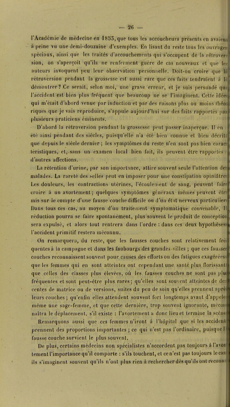 — 2« — l'Acad émie de médecine en 1853, que tous les accoucheurs présents on avaien à peine vu une demi-douzaine d'exemples. En lisant du reste tous les ouvr'agei spéciaux, ainsi qufe les traités d'accouchements qui s'occupent de la rétroverrl sion, on s'aperçoit qu'ils ne renferment guère de cas nouveaux et que le auteurs invoquent peu leur observation personnelle. Doit-on croire que I; rétroversion pendant la grossesse est aussi raie que ces faits tendraient à I démontrer? Ce serait, selon moi, une grave erreur, et je suis persuadé qiM l'accident est bien plus fréquent que beaucoup ne se l'imaginent. Celle idée qui m'était d'abord venue par induction et par des raisons plus ou moins Ihéôa riques que je vais reproduire, s'appuie aujourd'hui sur des faits rapportés pai plusieurs praticiens éminents. D'abord la rétroversion pendant la grossesse peut passer inaperçue. Il en été ainsi pendant des siècles, puisqu'elle n'a été bien connue et bien décrit que depuis le siècle dernier ; les symptômes du reste n'en sont pas bien carac téristiques, et, sans un examen local bien fait, ils peuvent être rapportes d'autres affections. La rétention d'urine, par son importonce, attire souvent seule l'attention de malades. La rareté des selles peut en imposer pour une constipation opiniâtre Les douleurs, les contractions utérines, l'écoulement de sang, peuvent fuir? croire à un avortement; quelques symptômes généraux mêmes peuvent ëlr mis sur le compte d'une fausse couche difficile ou d'un étnt nerveux particulier Dans tous ces cas, au moyen d'un traitement symplomalique convenable, I réduction pourra se faire spontanément, plus souvent le produit de conceptioi j sera expulsé, et alors tout rentrera dans l'ordre : dans ces deux hypothèses- l'accident primitif restera méconnu. On remarquera, du reste, que les fausses couches sont relativement frét quentesà la campagne et dans les faubourgs des grandes villes ; que ces fausset couches reconnaissent souvent pour causes des efforts ou des fatigues exagérées que les femmes qui en sont atteintes ont cependant une santé plus florissant! que celles dés classes plus élevées, où les fausses couches ne sont pas plu fréquentes et sont peut-être plus rares; qu'elles sont souvent atteintes de dei cenles de matrice ou de versions, suites du peu de soin qu'elles prennent aprî ( leurs couches ; qu'enfin elles attendent souvent fort longtemps avant d'appel» même une sage-femme, et que cette dernière, trop souvent ignorante, mécoi naîtra le déplacement, s'il existe : l'avorlement a donc lieu et termine la seen» Remarquons aussi que ces femmes n'iront à l'hôpital que si les accident prennent des proportions importantes ; ce qui n'est pas l'ordinaire, puisque I fausse couche survient le plus souvent. De plus, certains médecins non spécialistes n'accordent pas toujours à l'a von tement l'importance qu'il comporte : s'ils louchent, et ce n'est pas toujours lecas ils s'imaginent souvent qu'ils n'ont plus rien A rechercher dès qu'ils ont reeonn