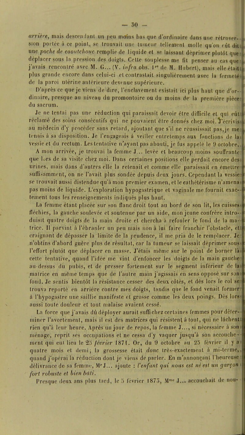 arrière, mais descendant un pou moins bas que d'ordinaire dans une rétrover- sion portée à ce point, se trouvait une tumeur tellement molle qu'on rôt dit une poche de caoutchouc remplie de liquide et se laissant déprimer plutôt que» déplacer sous la pression des doigts. Celte souplesse me fit penser au cas que! j'avais rencontré avec M. G... (V. iufra obs. Ir0 de N. Hubert), mais elle était! plus grande encore dans celui-ci et contrastait singulièrement avec la fermeté? de la paroi utérine antérieure devenue supérieure. D'après ce que je viens de dire, l'enclavement existait ici plus haut que d'or- dinaire, presque au niveau du promontoire ou du moins de la première pièce du sacrum. Je ne tentai pas une réduction qui paraissait devoir être difficile et qui eût réclamé des soins consécutifs qui ne pouvaient être donnés chez moi. Vécrivis» au médecin d'y procéder sans retard, ajoutant que s'il ne réussissait pas,je me» tenais à sa disposition. Je l'engageais à veiller enlretemps aux fonctions de la.i vessie et du rectum. Les tentative n'ayant pas abouti, je fus appelé le 9 octobre.. A mon arrivée, je trouvai la femme J... levée et beaucoup moins souffrante que lors de sa visite chez moi. Dans certaines positions elle perdait encore des> urines, mais dans d'autres elle la retenait et comme elle paraissait en émettre- suffisamment, on ne l'avait plus sondée depuis deux jours. Cependant la vessie1 se trouvait aussi distendue qu'à mon premier examen, et le cathétérisme n'amenai pas moins de liquide. L'exploration hypogastrique et vaginale me fournit exac- tement tous les renseignements indiqués plus haut. La femme étant placée sur son flanc droit tout au bord de son lit, les cuisses» fléchies, la gauche soulevée et soutenue par un aide, mon jeune confrère intro- duisit quatre doigts de la main droite et chercha à refouler le fond de la ma- trice. Il parvint à l'ébranler un peu mais non à lui faire franchir l'obstacle, ell craignant de dépasser la limite de la prudence, il me pria de le remplacer. Je? n'obtins d'abord guère plus de résultat, car la tumeur se laissait déprimer sous* l'effort plutôt que déplacer en masse. J'étais même sur le point de borner lin cette tentative, quand l'idée me vint d'enfoncer les doigts de la main gauche' au-dessus du pubis, et de presser fortement sur le segment inférieur de lai matrice en même temps que de l'autre main j'agissais en sens opposé sur sont fond. Je sentis bientôt la résistance cesser des deux côtés, et dès lors le col se' trouva reporté en arrière contre mes doigts, tandis qiie le fond venait formerr à Phypogaslre une saillie manifeste et grosse comme les deux poings. Dès lors? aussi toute douleur et tout malaise avaient cessé. La force que j'avais dû déployer aurait suffi chez certaines femmes pour déter- miner l'avortemenl, mais il est des matrices qui résistent à tout, qui ne lâchent! rien qu'à leur heure. Après un jour de repos, la femme J..., si nécessaire à sonl ménage, reprit ses occupations et ne cessa d'y vaquer jusqu'à son accouche- ment qui eut lieu le 23 février 1871. Or, du 9 octobre au 25 février il y an quatre mois et. demi; la grossesse était donc très-exactement à mi-terme,, quand j'opérai la réduction dont je viens de parler. En m'annonçanl l'heureuse I délivrance de. sa femme, MrJ... ajoute : l'enfant qui nous est né est un garçon i j fort robuste et bien bâti. Presque deux ans plus tard, le ,'i février 1873, Mmc J... accouchait de non- 1