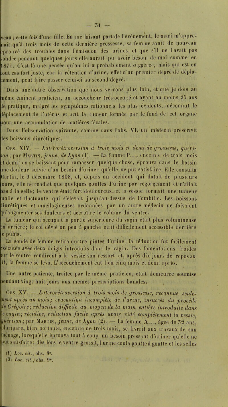 - 51 — veau ; celle fois d'une fille. En nie faisant pari de l'événement, le mari m'appre- nait qu'à trois mois de cette dernière grossesse, sa femme avait de nouveau prouvé des troubles dans l'émission des urines, et que s'il ne l'avait pas iondée pendant quelques jours elle aurait pu avoir besoin de moi comme en 1871. C'est là une pensée qu'on lui a probablement suggérée, mais qui est en oui cas fort juste, car la rétention d'urine, effet d'un premier degré de dépla- cement, peut faire passer celui-ci au second degré. Dans une autre observation que nous verrons plus loin, et que je dois au Blême éminent praticien, un accoucheur très-occupé et ayant au moins 25 ans le pratique, malgré les symptômes rationnels les plus évidents, méconnut le léplacement de l'utérus et prit la tumeur formée par le fond de cet organe jour une accumulation de matières fécales. Dans l'observation suivante, comme dans l'obs. VI, un médecin prescrivit les boissons diurétiques. Obs. XIV. —Lalèr or ètr aversion à trois mois et demi de grossesse, guéri- îoh; par Mahtin, jeune, de Lyon (1). — La femme P..., enceinte de trois mois ?t demi, en se baissant pour ramasser quelque chose, éprouva dans le bassin me douleur suivie d'un besoin d'uriner qu'elle ne put satisfaire. Elle consulta ilartin, le 9 décembre 1808, et, depuis un accident qui datait de plusieurs ours, elle ne rendait que quelques gouttes d'urine par regorgement et n'allait )as à la selle; le ventre était fort douloureux, et la vessie formait une tumeur nolle et fluctuante qui s'élevait jusqu'au dessus de l'ombilic. Les boissons liurétiques et mucilagineuses ordonnées par un autre médecin ne faisaient {n'augmenter ses douleurs et accroître le volume du ventre. La tumeur qui occupait la partie supérieure du vagin était plus volumineuse m arrière; le col dévié un peu à gauche était difficilement accessible derrière e pubis. La sonde de femme retira quatre pintes d'urine: la réduction fut facilement ■xécutée avec deux doigts introduits dans le vagin. Des fomentations froides iur le ventre rendirent à la yessie son ressort et, après dix jours de repos au it, la femme se leva. L'accouchement eut lieu cinq mois et demi après. Une autre patiente, traitée par le même praticien, était demeurée soumise rendant vingt huit jours aux mêmes prescriptions banales. Obs. XV. — Latérorétroversion à trois mois de grossesse, reconnue seule- ment après un mois ; évacuutiqn incomplète de l'urine, insuccès du procédé de Grégoire; réduction difficile au moyen de la main entière introduite dans 'e vagin; récidive, réduction facile après avoir vidé complètement la vessie, ijièrison; par Martin, jeune, de Lyon (2). — La femme A..., âgée de 52 ans, Lluripare, bien portante, enceinte de trois mois, se livrait aux travaux de son jriénage, lorsqu'elle éprouva tout à coup un besoin pressant d'uriner qu'elle ne put satisfaire; dès lors le ventre grossit,l'urine coula goutteà goutte et les selles (1) Loc. cit., obs. 8e.