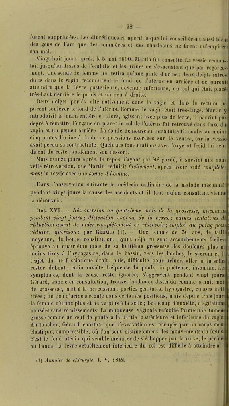 furent supprimées. Les diurétiques el apérilifs que lui conseillèrent aussi bienJ des gens de l'art que des commères et des charlatans ne firent qu'empirer] son mal. Vingt-huit jours après, le 8 mai 1800, Martin lui consulté. La vessie remon- tait jusqu'au-dessus de l'ombilic el les urines ne s'évacuaient que par regorge--- ment. Une sonde de femme ne relira qu'une pinte d'urine; deux doigts intro- duits dans le vagin reconnurent le fond de l'utérus en arrière et ne purent! atteindre que la lèvre postérieure, devenue inférieure, du col qui était placé, très-haut derrière le pubis et un peu à droite. Deux doigts portés alternativement dans le vagin et dans le rectum ni purent soulever le fond de l'utérus. Comme le vagin était Irès-large, Martin y introduisit la main entière, et. alors, agissant avec plus de force, il parvint pat degré à remettre l'organe en place; le col de l'utérus fut retrouvé dans l'axe diij vagin et un peu en arrière. La sonde de nouveau introduite fit couler au moinj cinq pintes d'urine à l'aide de pressions exercées sur le venliv, car la vessie avait perdu sa contractililé. Quelques fomentations avec l'oxycrat froid lui ren- dirent du reste rapidement son ressort. Mais quinze jours après, le repos n'ayant pas été gardé, il survint une nom velle rétroversion, que Martin réduisit facilement., après avoir vidé complète' ment la vessie avec une sonde d'homme. Dans l'observation suivante le médecin ordinaire de la malade méconnal pendant vingt jours la cause des accidenls el il faut qu'un consultant vienne la découvrir. Obs. XVI. — Rétroversion au quatrième mois de la grossesse, méconnu, pendant vingt jours; distension énorme de la vessie; vaines tentatives di réduction avant de vider complètement ce réservoir; emploi du poing pou réduire, guérison; par Gérard (I). - Une femme de 30 ans, de laill moyenne, de bonjie constitution, ayant déjà eu sept accouchements faciles éprouve au quatrième mois de sa huitième grossesse des douleurs plus oo moins fixes à l'hypogaslre, dans le bassin, vers les lombes, le sacrum et I trajet du nerf sciatique droit; puis, difficulté pour uriner, aller à la selle rester debout ; enfin anxiété, fréquence du pouls, inappétence, insomnie. Le symptômes, dont la cause reste ignorée, s'aggravent pendant vingt jours Gérard, appelé en consultation, trouve l'abdomen distendu comme à huit moi de grossesse, mat à la percussion; parties génitales, hypogastre, cuisses in fil trées; un peu d'urine s'écoule dans certaines positions, mais depuis trois jour: la femme n'urine plus et ne va plus à la selle; beaucoup d'anxiété, d'agitation nausées sans vomissements. La muqueuse vaginale refoulée forme une lumen \ grosse comme un œuf de poule à la partie postérieure et inférieure du vagin; Au toucher, Gérard constate que Texcavation est occupée par un corps mou, élastique, compressible, où l'on sent distinctement les mouvements du foîlus c'est le fond utérin qui semble menacer de s'échapper par la vulve, le périné ou l'anus. La lèvre actuellement inférieure du col est difficile à atteindre à (1) Annales de, chirurgie, t. V, 4842.