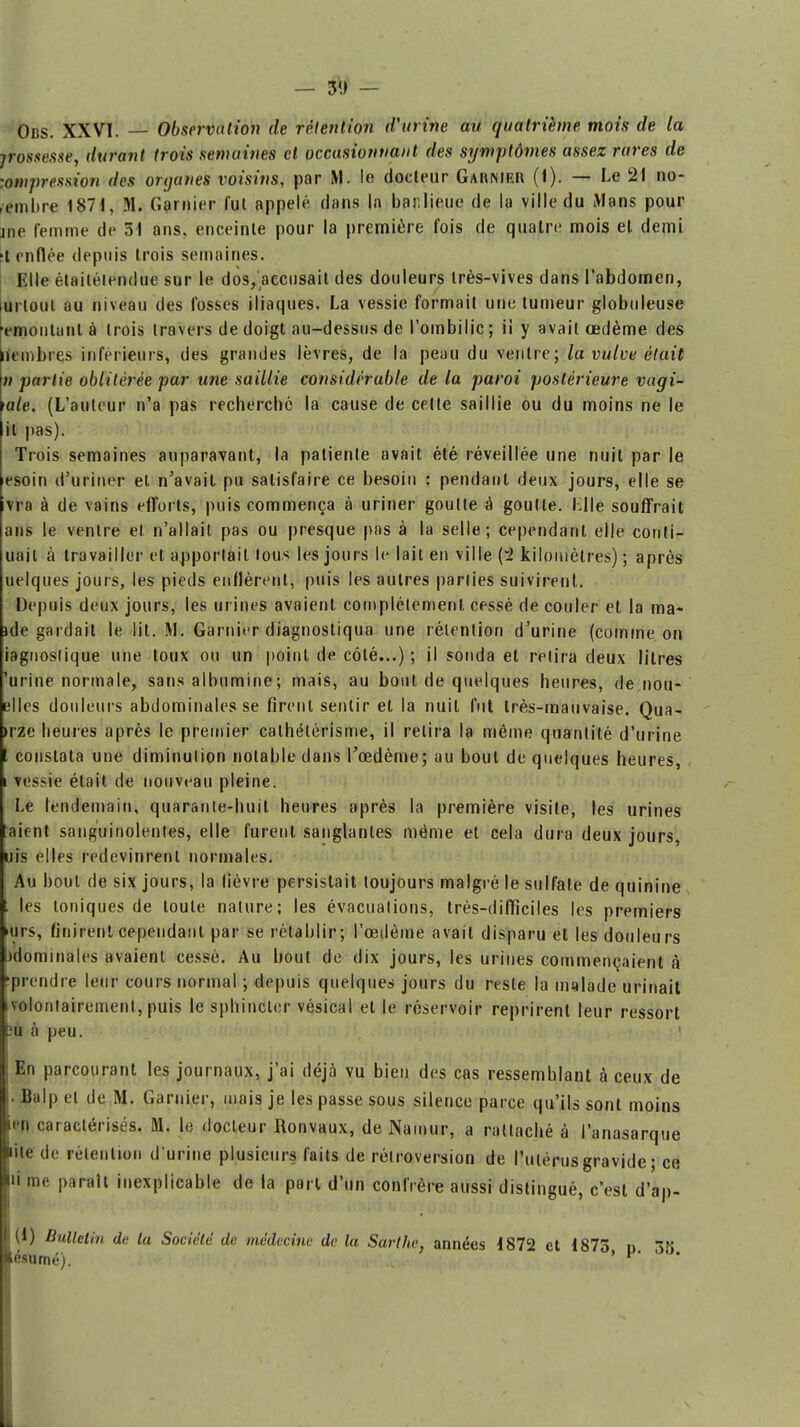 - 3>J - Obs. XXVI. — Observation de rétention d'urine au quatrième mois de la jrossesxe, durant trois semaines et occasionnant des symptômes assez rares de impression des organes voisins, par M. le docteur Garnier (1). — Le 21 no- vembre 1871, M. Garnier fut appelé dans la banlieue de la ville du Mans pour ine femme de 31 ans. enceinte pour la première fois de quatre mois et demi t enflée depuis trois semaines. Elle étaitélendue sur le dos, accusait des douleurs très-vives dans l'abdomen, urloul au niveau des fosses iliaques, La vessie formait une tumeur globuleuse emoiiLinl à trois travers de doigt au-dessus de l'ombilic; ii y avait œdème des unnbres inférieurs, des grandes lèvres, de la peau du ventre; la vulve était n partie oblitérée par une saillie considérable de la paroi postérieure vagi- mie. (L'auteur n'a pas recherché la cause de cette saillie ou du moins ne le il pas). Trois semaines auparavant, la patiente avait été réveillée une nuit par le esoin d'uriner et n'avait pu satisfaire ce besoin : pendant deux jours, elle se vra à de vains efforts, puis commença à uriner goutte à goutte. Llle souffrait ans le ventre el n'allait pas ou presque pas à la selle; cependant elle conli- uail à travailler et apportait tous les jours le lait en ville (2 kilomètres) ; après uelques jours, les pieds enflèrent, puis les autres parties suivirent. Depuis deux jours, les urines avaient complètement cessé de couler et la ma- ide gardait le lit. M. Garnier diagnostiqua une rétention d'urine (comme on iagnostique une toux ou un point de côté...) ; il sonda et retira deux litres 'urine normale, sans albumine ; mais, au bout de quelques heures, de nou- elles douleurs abdominales se firent sentir et la nuit fut très-mauvaise. Qua- >rze beures après le premier cathélérisme, il relira la même quantité d'urine constata une diminution notable dans l'œdème; au bout de quelques heures, vessie était de nouveau pleine. Le lendemain, quarante-huit heures après la première visite, les urines aient sanguinolentes, elle furent sanglantes même et cela dura deux jours, uis elles redevinrent normales. Au bout de six jours, la lièvre persistait toujours malgré le sulfate de quinine les toniques de toute nature; les évacuations, très-difficiles les premiers urs, finirent cependant par se rétablir; l'œdème avait disparu et les douleurs ^dominâtes avaient cessé. Au bout de dix jours, les urines commençaient à prendre leur cours normal ; depuis quelques jours du reste la malade urinail volontairement, puis le sphincter vésical et le réservoir reprirent leur ressort 3u à peu. En parcourant les journaux, j'ai déjà vu bien des cas ressemblant à ceux de Balp el de M. Garnier, mais je les passe sous silence parce qu'ils sont moins u n caractérisés. M. le docteur Ronvaux, de Namur, a rattaché à l'anasarque nie de rétention d'urine plusieurs faits de rétroversion de l'utérus gravide ; ce ri me parait inexplicable de la part d'un confrère aussi distingué, c'est d'ap- (1) Bulletin de la Société de médecine de la Sarthc, années 1872 et 1873 p 38 ésumé). '