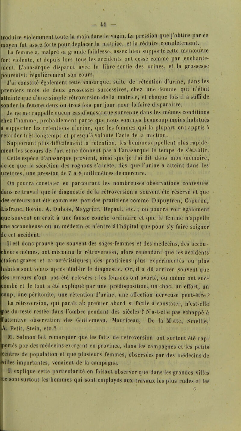 troduire violemment toute la main dans le vagin. La pression que j'obtins par ce moyen fut assez forte pour déplacer la malrice, et la réduire complètement. La femme a, malgré .-a grande faiblesse, assez bien supporté celte manœuvre fort violente, et depuis lors tous les accidents ont cessé comme par enchante- ment. L'ariasarque disparut avec ta libre sortie des urines, et la grossesse poursuivit régulièrement son cours. J'ai constaté également cette anasarque, suite de rétention d'urine, dans les premiers mois de deux grossesses successives, chez une femme qui n'était atteinte que d'une simple rétroversion de la matrice, et chaque fois il a suffi de sonder la femme deux ou trois fois par jour pour la faire disparaître. Je ne me rappelle aucun cas d'anasarque survenue dans les mêmes conditions chez l'homme, probablement parce que nous sommes beaucoup moins habitués à supporter les rétentions d'urine, que les femmes qui la plupart ont appris à relarder très-longtemps et presqu'à volonté l'acte de la miction. Supportant plus difficilement la rétention, les hommes appellent plus rapide- ment les secours de l'art et ne donnent pas à l'anasarque le temps de s'établir. Cette espèce d'anasarque provient, ainsi que je l'ai dit dans mon mémoire, de ce que la sécrétion des rognons s'arrête, dès que l'urine a atteint dans les uretères, une pression de 7 à 8 mil limett es de mercure. On pourra constater en parcourant les nombreuses observations contenues dans ce travail que le diagnostic de la rétroversion a souvent été réservé et que des erreurs ont été commises par des praticiens comme Dupuylren, Capuron, Lisfranc, Boiviu, A. Dubois, Maygrjer, Depaul, etc. ; on pourra voir également que souvent on croit à une fausse couche ordinaire et que la femme n'appelle une accoucheuse ou un médecin et n'entre â l'hôpital que pour s'y faire soigner de cet accident. Il esl donc prouvé que souvent des sages-femmes et des médecins, des accou- cheurs mêmes, ont méconnu la rétroversion, alors cependant que les accidents étaient graves et caractéristiques ; des praticiens plus expérimentés ou plus habiles sont venus après établir le diagnostic. Or, il a dû arriver souvent que des erreurs n'ont pas été relevées : les femmes ont avorté, ou même ont suc- combé et le tout a été expliqué par une prédisposition, un choc, un effort, un coup, une péritonite, une rétention d'urine, une affection nerveuse peut-être? La rétroversion, qui paraît a'u premier abord si facile à constater, n'est-elle ■pas du reste restée dans l'ombre pendant des siècles ? N'a-t-elle pas échappé à ■'attentive observation des Guillemeau, Mauriceau, De la Motte, Smellie, lA. Petit, Stein, etc. ? M. Salmon fait remarquer que les faits de rétroversion ont surtout été rap- portés par des médecins-exerçant en province, dans les campagnes et les petits pentres de population et que plusieurs femmes, observées par des médecins de filles importantes, venaient de la campagne. H explique celte particularité en faisant observer que dans les grandes villes (ce sont surtout les hommes qui sont employés aux travaux les plus rudes et les s G