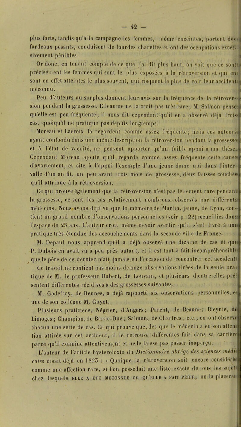 plus forts, tandis qu'à la campagne les femmes, même enceintes, portent des fardeaux pesants, conduisent de lourdes chareltes et ont des occupations exce?lJ sivement pénibles. Or donc, en tenant compte de ce que j'ai dit plus haut, on voit que ce sonlt précisé nenl les femmes qui sont le plus exposées à la rélroversion et qui eni sont en effet atteintes le plus souvent, qui risquent le plus de voir leur accidenl méconnu. Peu d'auteurs au surplus donnent leur avis sur la fréquence de la rétrover- sion pendant la grossesse. Elleaume ne la croit pas très-rare; M.Salmon pensée qu'elle est peu fréquente; il nous dit cependant qu'il en a observé déjà troiss cas, quoiqu'il ne pratique pas depuis longtemps. Moreau et Lacroix la regardent comme assez fréquente: mais ces auteur* ayant confondu dans une môme description la rétroversion pendant la grossesse et à l'état de vacuité, ne peuvent apporter qu'un faible appui à ma thèse., Cependant Moreau ajoute qu'il regarde comme assez fréquente celte cause< d'avortement, et cite à l'appui l'exemple d'une jeune dame qui dans l'inter- valle d'un an fit, un peu avant trois mois de grossesse, deux fausses couches* qu'il attribue à la rétroversion. Ce qui prouve également que la rétroversion n'est pas tellement rare pendant» la grossesse, ce sont les cas relativement nombreux- observés par différents médecins. Nous avons déjà vu que le mémoire de Martin, jeune, de Lyon, con- tient un grand nombre d'observations personnelles (voir p 22) recueillies dans l'espace de 25 ans. L'auteur croit même devoir avertir qu'il s'est livré à unei pratique très-étendue des accouchements dans la seconde ville de France. M. Depaul nous apprend qu'il a déjà observé une dizaine de cas et qu« P. Dubois en avait vu à peu près autant, et il est tout à fait incompréhensible) /que le père de ce dernier n'ait jamais eu l'occasion de rencontrer cet accident! Ce travail, ne contient pas moins de onze observations tirées de la seule prai tique de M. le professeur Hubert, de Louvain, et plusieurs d'entre elles pré1 sentent différentes récidives à des grossesses suivantes. M. Gudefroy, de Rennes, a déjà rapporté six observations personnelles, e une de son collègue M. Guyot. Plusieurs praticiens, Négrier, d'Angers; Parent, de Beaune; Bleynie, di Limoges; Champion,de Bar-le-Duc; Salmon, de Chartres; etc., en ont observt chacun une série de cas. Ce qui prouve que, dès que le médecin a eu son atteni lion attirée sur cet accident, il le retrouve différentes fois dans sa carrièn parce qu'il examine attentivement et ne le laisse pas passer inaperçu. L'auteur de l'article hysteroloxie. du Dictionnaire abrégé des sciences médit cales disait déjà en 1823 : « Quoique la rétroversion soit encore considérée comme une affection rare, si l'on possédait une liste exacte de tous les sujeti chez lesquels elle a été méconnue ou qu'elle a fait périr, on la placerait