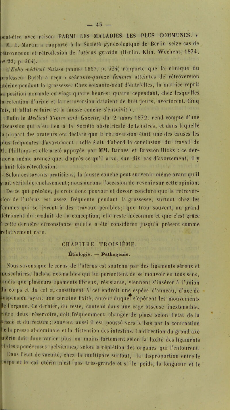 — 45 — («tt-èlro avec raison PARMI LES MALADIES LES PLUS COMMUNES. » M. K. Martin a rapporté à la Société gynécologique de Berlin seize cas de •élroversion et rélrollexion de l'ulérus gravide (Berlin. Klin. Wocbons, 1874, i° 22, p. 264), l'Echo médical Suisse (année 1857, pi 524) rapporte que la clinique du professeur Busch a reçu « soixante-quinze femmes atteintes de rétroversion utérine pendant la grossesse. Chez soixante-neuf d'enlrYlles, la matrice reprit M position normale en vingt-quatre heures; quatre cependant, chez lesquelles a rétention d'urine et la rétroversion dataient de huit jours, avortèrent. Cinq ois, il fallut réduire et la fausse couche s'ensuivit ». Enfin le Médical Times and Gazelle, du 2 mars 1872, rend compte d'une liscussion qui a eu lieu à la Société obstétricale de Londres, et dans laquelle a plupart des orateurs ont déclaré que la rétroversion était une des causes les dus fréquentes d'avortement : telle était d'abord la conclusion du travail de tf. Phillipps et elle a été appuyée par MM. Barnes et Braxton Hickx : ce der- îier a même avancé que, d'après ce qu'il a vu, sur dix cas d'avortement, il y i huit fois rétroflexion. Selon ces savants praticiens, la fausse couche peut survenir même avant qu'il i ait véritable enclavement; nous aurons l'occasion de revenir sur celle opinion. De ce qui précède, je crois donc pouvoir et devoir conclure que la rétrover- sion de l'utérus est assez fréquente pendant la grossesse, surtout chez les Vînmes qui se livrent à des travaux pénibles; que trop souvent, au grand lélrimenl du produit de la conception, elle reste méconnue et que c'est grâce i cette dernière circonstance qu'elle a été considérée jusqu'à présent comme relativement rare. CHAPITRE TROISIÈME. Etiologie. — Pathogénie. Nous savons que le corps de l'utérus est soutenu par des ligaments séreux et tfusculaires, lâches, extensibles qui lui permettent de se mouvoir en tous sens, (andis que plusieurs ligaments fibreux, résistants, viennent s'insérer à l'union lu corps et du col cl, constituent à cel endroit une espèce d'anneau, d'axe de lUspensimi ayant une certaine fixité, autour duqueîs'opèrent les mouvements le l'organe. Ce dernier, du resle, contenu dans une cage osseuse inextensible, mire deux réservoirs, doil fréquemment changer de place selon l'état de la rçgsie et du rectum; souvent, aussi il est poussé, vers le bas par la contraction le la presse abdominale et la distension des intestins. La direction du grand axe Utérin doil donc varier plus ou moins fortement selon la laxilé des ligaments i des aponévroses pelviennes, selon la réplétion des organes qui l'entourent. Dans l'état de vacuité, chez la multipare surtout, la disproportion entre le :orps et le col utérin n'esl pas très-grande cl si le poids, la longueur et le