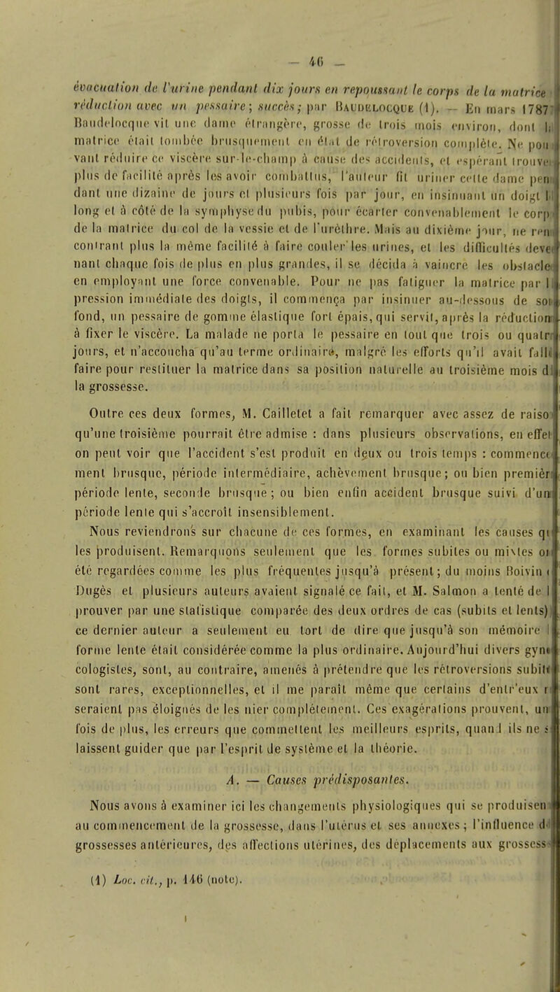 - 46 - évacuation de l'urine pendant dix jours en repoutsant le corps de la matrice ;\ réduction avec un pessaire ; succès ; par Rauijklocque (\). - En mars 178771 Baudelncque vit une darne étrangère, grosse de trois mois environ, dont ,jjJ matrice était tombée brusquement en état de rélroversion complète. ISe potn vaut réduire ce viscère sur-le-champ a cause dés accidents, et espérant irouvj» plus de facilité après lus avoir coin ha Uns, l'auleur fit uriner celle dame pem dant une dizaine de jours cl plusieurs fois par jour, en insinuant un doigt M long et à côté de la symphyse du pubis, pour écarler convenablement le corp.i de la matrice du col de la vessie et de l'urèlbre. Mais au dixième jour, ne rem comrant plus la même facilité à faire couler'les urines, et les difficultés dev« nanl chaque fois de plus en plus grandes, il se décida à vaincre les obstacle* en employant une force convenable. Pour ne pas fatiguer la matrice par I pression immédiate des doigts, il commença par insinuer au-dessous de soi fond, un pessaire de gomme élastique fort épais, qui servit, après la réduction à fixer le viscère. La malade ne porta le pessaire en ionique trois ou qualn jours, et n'accoucha qu'au terme ordinaire, malgré les efforts qu'il avait f,j||J faire pour restituer la matrice dans sa position naturelle au troisième mois di la grossesse. j Outre ces deux formes, M. Cailletet a fait remarquer avec assez de raiso j qu'une troisième pourrait être admise : dans plusieurs observations, en effet on peut voir que l'accident s'est produit en deux ou trois temps : commença ment brusque, période intermédiaire, achèvement brusque; ou bien premièri période lente, seconde brusque; ou bien enfin accident brusque suivi d'un période lente qui s'accroît insensiblement. Nous reviendrons sur chacune de ces formes, en examinant les causes qi les produisent. Remarquons seulement que les formes subites ou mhles ou été regardées comme les plus fréquentes jusqu'à présent ; du moins Boivin i Dugès et plusieurs auteurs avaient signalé ce fait, et M. Salmon a tenté de I prouver par une statistique comparée des deux ordres de cas (subits et lents)) ce dernier auteur a seulement eu tort de dire que jusqu'à son mémoire I j, forme lente était considérée comme la plus ordinaire. Aujourd'hui divers gynt I cologisles, sont, au contraire, amenés à prétendre que les rétroversions subit* sont rares, exceptionnelles, et il me parait même que certains d'enlr'eux ri seraient pas éloignés de les nier complètement. Ces exagérations prouvent, un fois de plus, les erreurs que commettent les meilleurs esprits, quand ils ne s laissent guider que par l'esprit de système et la théorie. A. — Causes prédisposantes. Nous avons à examiner ici les changements physiologiques qui se produisem au commencement de la grossesse, dans l'utérus el ses annexes ; l'influence <!• grossesses antérieures, des affections utérines, des déplacements aux grossesse