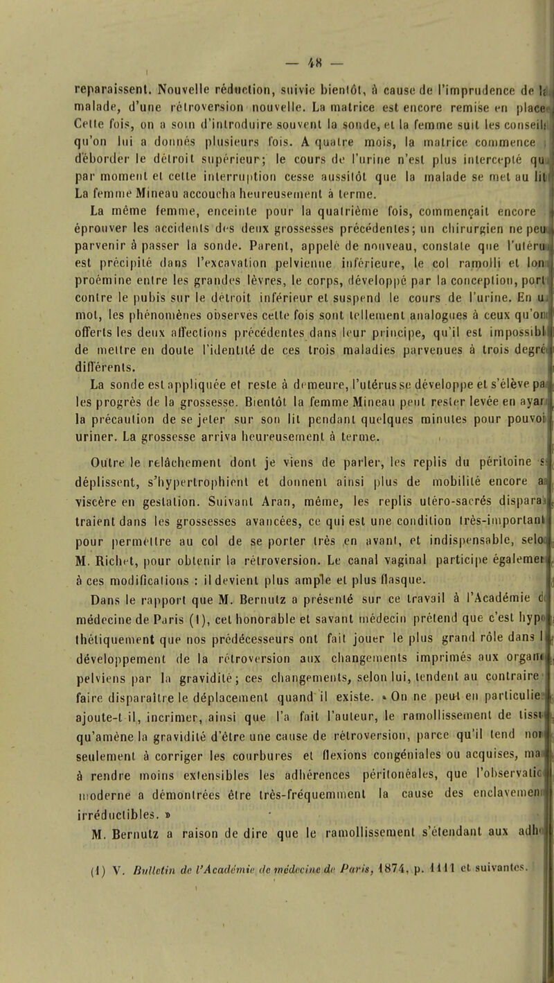 ■ i reparaissent. Nouvelle réduction, suivie bientôt, à cause de l'imprudence de !; malade, d'une rétroversion nouvelle. La matrice est encore remise en placer] Celle fois, on a soin d'introduire souvent la sonde, et la femme suit les conseils qu'où lui a donnés plusieurs l'ois. A quatre mois, la matrice commence ; déborder le détroit supérieur; le cours de l'urine n'est plus intercepté quJ par moment et celle interruption cesse aussitôt que la malade se met au litf La femme Mineau accoucha heureusement à terme. La même femme, enceinte pour la qualrième fois, commençait encore j éprouver les accidents des deux grossesses précédentes; un chirurgien ne peu parvenir à passer la sonde. Parent, appelé de nouveau, constate que l'ulérui est précipité dans l'excavation pelvienne inférieure, le col ramolli et lom proémine entre les grandes lèvres, le corps, développé par la conception, port contre le pubis sur le détroit inférieur et suspend le cours de l'urine. En u- mol, les phénomènes observes celte fois sont tellement analogues à ceux qu'on: offerts les deux affections précédentes dans leur principe, qu'il est impossibt de mettre en doute l'identité de ces trois maladies parvenues à trois degré différents. La sonde est appliquée et reste à demeure, l'utérus se développe et s'élève p les progrès de la grossesse. Bientôt la femme Mineau peut rester levée en ayar: la précaution de se jeter sur son lit pendant quelques minutes pour pouvoi uriner. La grossesse arriva heureusement à terme. Outre le relâchement dont je viens de parler, les replis du péritoine s déplissent, s'hypertrophienl et donnent ainsi plus de mobilité encore as viscère en gestation. Suivant Aran, même, les replis utéro-sacrés disparaj traient dans les grossesses avancées, ce qui est une condition Irès-important pour permettre au col de se porter Irès en avant, et indispensable, seloc M. Richet, pour obtenir la rétroversion. Le canal vaginal participe égalemen à ces modifications : il devient plus ample et plus flasque. Dans le rapport que M. Bernutz a présenté sur ce travail à l'Académie d< médecine de Paris (I), cet honorable et savant médecin prétend que c'est hypn théliquement que nos prédécesseurs ont fait jouer le plus grand rôle dans développement de la rétroversion aux changements imprimés aux orgarîi pelviens par la gravidilé ; ces changements, selon lui, tendent au contraire faire disparaître le déplacement quand il existe. «On ne peiH en particulier ajoute-t il, incrimer, ainsi que l'a fait l'auteur, le ramollissement de lissi qu'amène la gravidité d'être une cause de rétroversion, parce qu'il tend no> seulement à corriger les courbures et flexions congéniales ou acquises, mas à rendre moins extensibles les adhérences péritonêales, que l'observalic moderne a démontrées être très-fréquemment la cause des enclavement irréductibles. » M. Bernutz a raison de dire que le ramollissement s'étendant aux adh ■ (1) V. Bulletin de l'Académie de médecine de Paris, 1874, p. H 11 et suivantes.