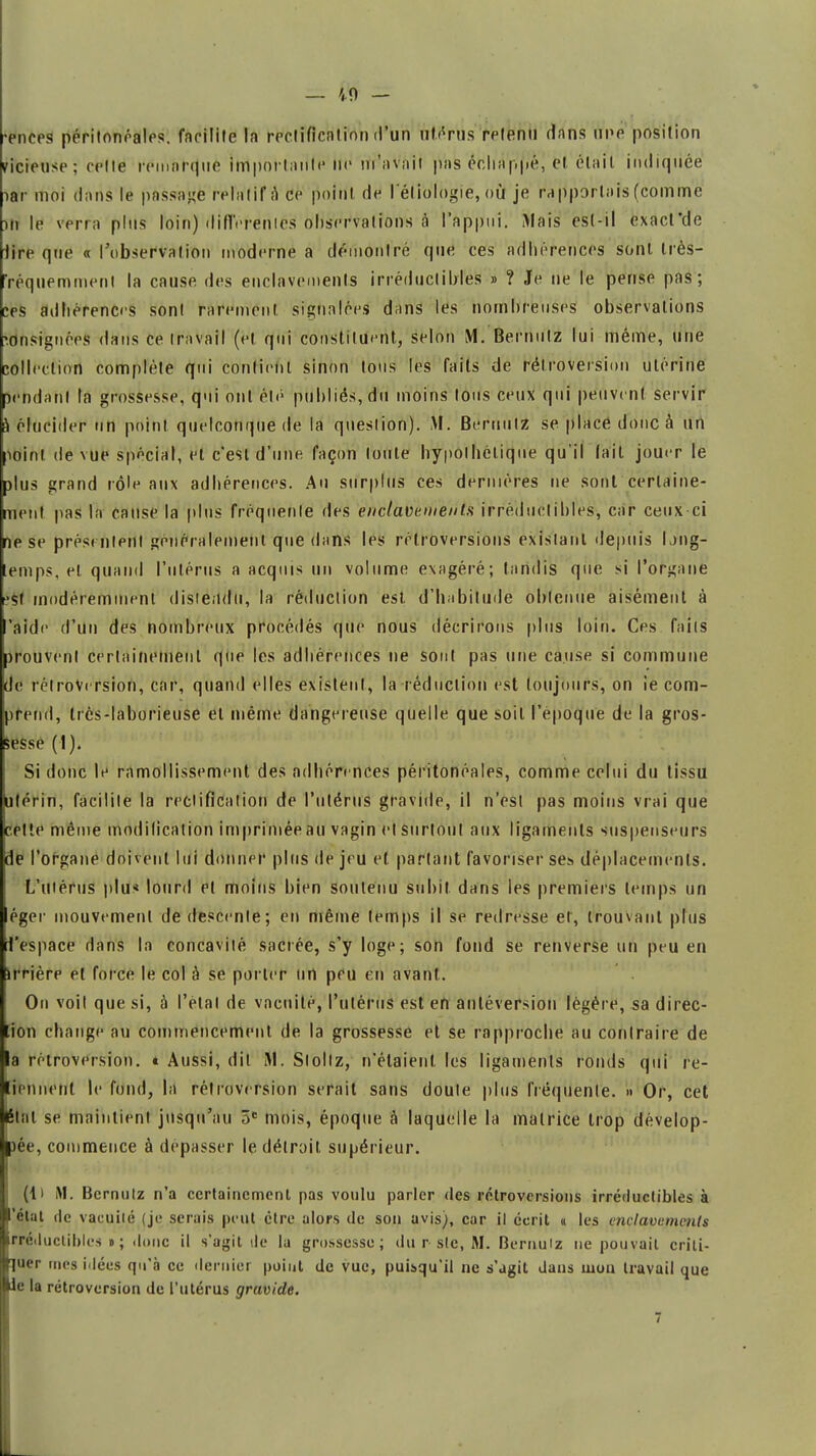 — ',0 — •ences péritonéales. facilite la rectification d'un àtëriïs retenu dans npe position vicieuse ; celte remarque importante ne m'avait pas échappé, et était indiquée iar moi dans le passade relatif a ce point de l'éliologie, <»Ù je rapportais (comme jlî le verra plus loin) différentes observations à l'appui. Mais est-il exacl*de lire que « l'observation moderne a démontré que ces adhérences sont très- 'réquemment la cause des enclavements irréductibles » ? Je ne le pense pas; ces adhérences sont rarement signalées dans les nombreuses observations consignées dans ce travail (et qui constituent, selon M. Bernutz lui même, une collection complète qui contient sinon tous les faits de rétroversion utérine rendant la grossesse, qui ont été publiés, du moins tous ceux qui peuvent servir à élucider un point quelconque de la question). M. Bernutz se place donc à un îoinl de vue spécial, et c'est d'une façon toute hypothétique qu'il lait jouer le plus grand rôle aux adhérences. Au surplus ces dernières ne sorti certaine- ment pas la cause la plus fréquente des enclavements irréductibles, car ceux-ci ne se présentent généralement que dans les rétroversions existant depuis loiig- lemps, el quand l'utérus a acquis un volume exagéré; tandis que si l'organe •sf modéremmenl distendu, la réduction est. d'habitude obtenue aisément à 'aide d'un des nombreux procédés que nous décrirons plus loin. Ces faits trouvent certainement que les adhérences ne sont pas une cause si commune de rétroversion, car, quand elles existent, la réduction est toujours, on ie com- prend, très-laborieuse el même dangereuse quelle que soit l'époque de la gros- sesse (1). Si donc le ramollissement des adhérences péritonéales, comme celui du tissu utérin, facilite la rectification de l'utérus gravide, il n'est pas moins vrai que cette même modification imprimée au vagin et surtout aux ligaments suspenseurs de l'organe doivent lui donner plus de jeu et partant favoriser ses déplacements. L'utérus plu* lourd el moins bien soutenu subit dans les premiers temps un éger mouvement de descente; en même temps il se redresse et, trouvant plus l'espace dans la concavité sacrée, s'y loge; son fond se renverse un peu en arrière et force le col à se porter un peu en avant. On voil que si, à l'étal de vacuité, l'utérus est en antéversion légère, sa direc- tion change au commencement de la grossesse et se rapproche au contraire de la rétroversion. * Aussi, dit M. Slollz, n'étaient les ligaments ronds qui re- liennenl le fond, la rétroversion serait sans doule plus fréquente. >• Or, cet état se maintient jusqu'au 5e mois, époque à laquelle la matrice trop dévelop- pée, commence à dépasser le détroit, supérieur. (ti M. Bernutz n'a certainement pas voulu parler des rétroversions irréductibles à 'élut rlc vacuité (je serais peut être alors de son avis), car il écrit « les enclavements rrétluctiblcs » ; donc il s'agit de la grossesse; du r sic, M. Bcmuiz ne pouvait criti- nuer mes iJécs qu'à ce dernier point de vue, puisqu'il ne s'agit dans mou travail que le la rétroversion de l'utérus gravide.  . 7