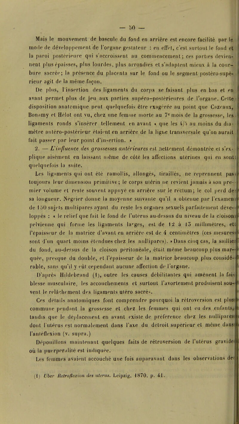 Mais le mouvement de bascule du fond en arrière est encore facilité par le mode de développement de l'organe gesiateur : en effet, c'est surtout le fond el la paroi postérieure qui s'accroissent au commencement ; ces parties devien- nent plus épaisses, plus lourdes, plus arrondies et s'adaptent mieux à la cour- bure sacrée; la présence du placenta sur le fond ou le segment poslérosupè- rieur agit de la même façon. De plus, l'insertion des ligaments du corps se faisant plus en bas et en avant permet plus de jeu aux parties supéro-posiérieures de l'organe. Celte disposition analomique peut quelquefois être exagérée au point que Cazfaux, Bonamy el Hélot ont vu, chez une femme morte au 7e mois de la grossesse, les ligaments ronds s'insérer tellement en avant « que les 4/5 au moins du dia- mètre antéro-poslérieur étaient en arrière de la ligne transversale qu'on aurait l'ait passer par leur point d'insertion. » !2. — L'influence des grossesses antérieures est nettement démontrée et s'ex- plique aisément en laissant même de côté les affections utérines qui eu sonlt quelquefois la suite. Les ligaments qui ont été ramollis, allongés, tiraillés, ne reprennent pas» toujours leur dimension primitive; le corps utérin ne revient jamais à son pre- mier volume el reste souvent appuyé en arrière sur le rectum; le col perd de* sa longueur. Négrier donne la moyenne suivante qu'il a obtenue par l'examen il de 150 sujets multipares ayant du reste les organes sexuels parfaitement déve- loppés : « le relief que fait le fond de l'utérus au-dessus du niveau de la cloisoni pelvienne qui forme les ligaments larges, est de 12 à 15 millimètres, ett l'épaisseur de la matrice d'avant eu arrière est de 4 centimètres (ces mesures>l sont d'un quart moins étendues chez les nullipares). «Dans cinq cas, la sailliee du fond, au-dessus de la cloison périlonéale, était même beaucoup plus mar- quée, presque du double, et l'épaisseur de la matrice beaucoup plus considé- rable, sans qu'il y eût cependant aucune affection de l'organe. D'après Hildebrand (1), outre les causes débilitantes qui amènent la fai- blesse musculaire, les accouchements et surtout l'avorlement produisent sou^ vent le relâchement des ligaments uléro sacrés. Ces détails analomiques font comprendre pourquoi la rétroversion est plus commune pendant la grossesse el chez les femmes qui ont eu des .enfants; tandis que le déplacement en avant existe de préférence chez les nullipares dont l'utérus est normalement dans l'axe du délroil supérieur et même dans l'anléflexion (v. supra.) Dépouillons maintenant quelques faits de rétroversion de l'ulérus gravide* où la puerperalilé esl indiquée. Les femmes avaient accouché une fois auparavant dans les observations de< (1) Uber lielroflexion dns utérus. Leipzig, 4870, p. 41.