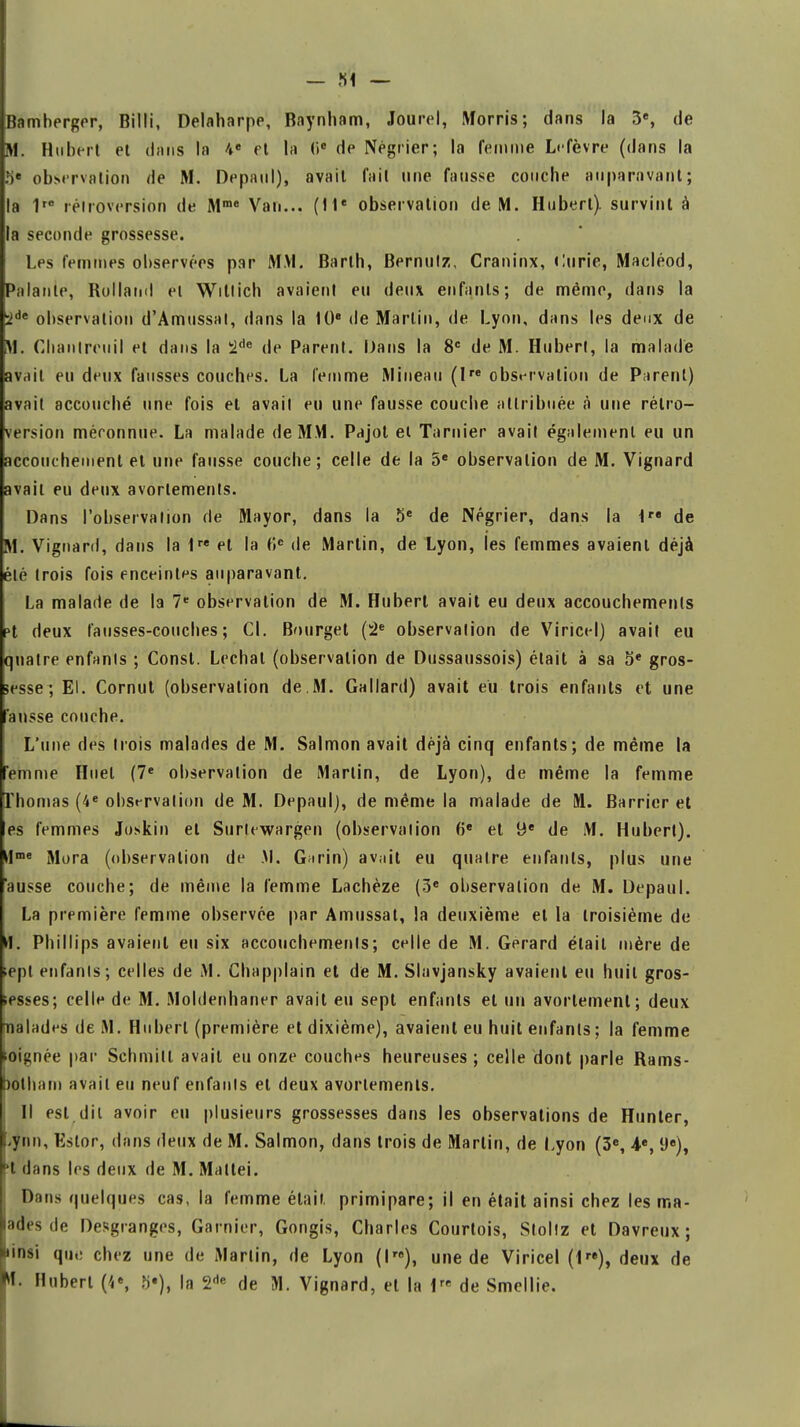 Bamherger, Billi, Delaharpe, Baynham, Jourel, Morris; dans la 3e, de M. Hubert et dans la 4e et l'a 0e de Négrier; la femme Lefèvrè (dans la 5e observation de M. Depaul), avait fait une fausse couche auparavant; la 1ro rétroversion de Mme Van... (11e observation de M. Hubert), survint à la seconde grossesse. Les femmes observées par MM. Barth, Bernutz, Craninx, Curie, Macléod, Palante, Rolland et Wittich avaient eu deux enfants; de même, dans la 2de observation d'Amussat, dans la 10e de Martin, de Lyon, dans les deux de M. Cbanlreiiil et dans la 2de de Parent. Dans la 8e de M. Hubert, la malade avait eu deux fausses couches. La femme Mineau (Ire observation de Parent) avait accouché une fois et avait eu une fausse couche attribuée à une rétro- version méconnue. La malade de MM. Pajot et Tamier avait également eu un accouchement et une fausse couche; celle de la 5e observation de M. Vignard avait eu deux avortements. Dans l'observation de Mayor, dans la 5e de Négrier, dans la irt de M. Vignard, dans la 1re et la 6e de Martin, de Lyon, les femmes avaient déjà été trois fois enceintes auparavant. La malade de la 7e observation de M. Hubert avait eu deux accouchements 5t deux fausses-couches; Cl. Bourget (2e observation de Viricel) avait eu quatre enfants ; Const. Lechat (observation de Dussaussois) était à sa 5* gros- sesse ; El. Cornut (observation de.M. Gallard) avait eu trois enfants et une 'ansse couche. L'une des trois malades de M. Salmon avait déjà cinq enfants; de même la emme Huel (7e observation de Martin, de Lyon), de même la femme Thomas (4e observation de M. Depaul), de même la malade de M. Barricr et es femmes Joskin et Surlewargen (observation 6e et 9e de M. Hubert). Hme Mora (observation de M. Garin) avait eu quatre enfants, plus une ausse couche; de même la femme Lachèze (3e observation de M. Depaul. La première femme observée par Amussal, la deuxième et la troisième de M. Phillips avaient eu six accouchements; celle de M. Gérard était mère de ;ept enfants; celles de M. Chapplain et de M. Slavjansky avaient eu huit gros- sesses; celle de M. Moldenhaner avait eu sept enfants et un avortement; deux malades de M. Hubert (première et dixième), avaient eu huit enfants ; la femme mignée par Schmill avait eu onze couches heureuses ; celle dont parle Rams- potham avait eu neuf enfants et deux avortements. Il est dit avoir eu plusieurs grossesses dans les observations de Hunier, -ynn, Kstor, dans deux de M. Salmon, dans trois de Martin, de Lyon (3e, 4e, 9e), t dans les deux de M. Mattei. Dans quelques cas, la femme était primipare; il en était ainsi chez les ma- lades de Desgranges, Garnier, Gongis, Charles Courtois, Stollz et Davreux ; Jinsi qii,: chez une de Martin, de Lyon (I), une de Viricel (1re), deux de