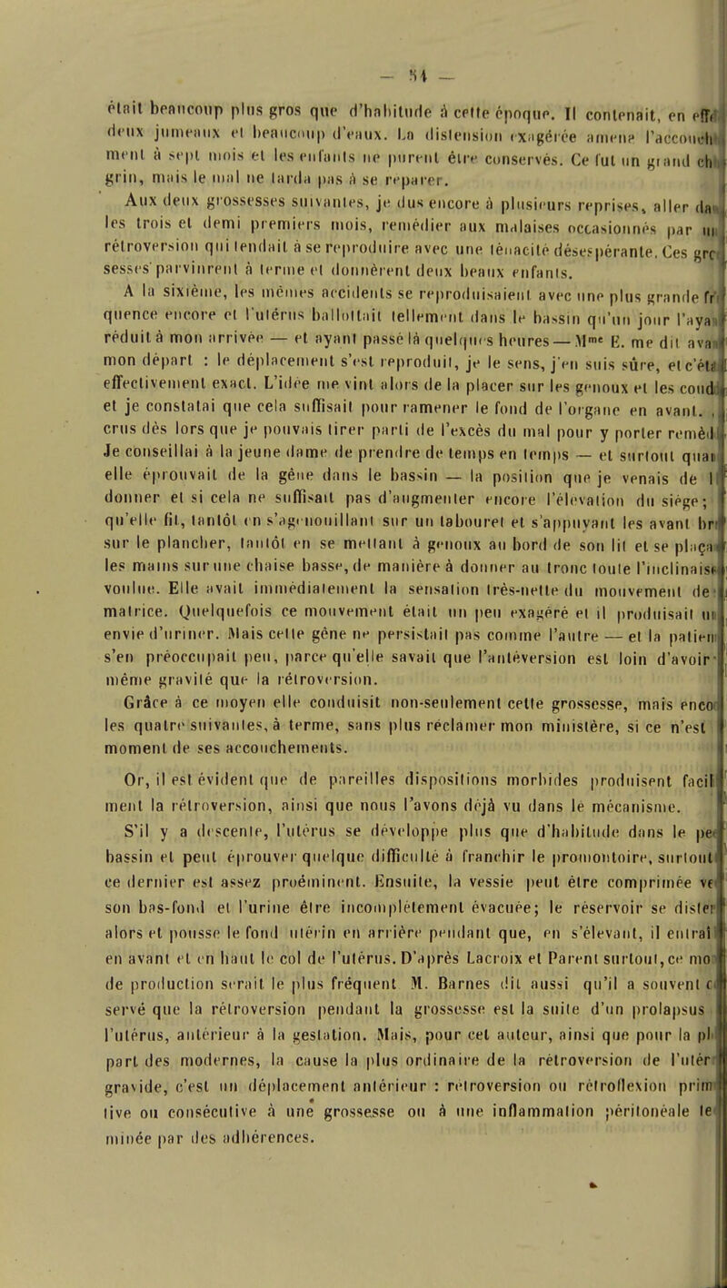 était beaucoup plus gros que d'habitude a cette époquo. Il contenait, en effff, deux jume«iitf et beaucoup d'eaux. La distension exagérée amen? Paccotiém ment à sept mois et les enfants ne purent être conservés. Ce lut un grand cht* grin, mais le mal ne tarda pas à se réparer. Aux deux grossesses suivantes, je dus encore à plusieurs reprises, aller <ln les trois et demi premiers mois, remédier aux malaises occasionna par rétroversion qui tendait à se reproduire avec une ténacité désespérante, Ces ^rc sesses parvinrent à terme et donnèrent deux beaux enfants. A la sixième, les mêmes accidents se reproduisaient avec une plus grande fr quence encore et l'utérus ballottait tellement dans le bassin qu'un jour l'ayaJ réduit à mon arrivée — et ayant passé là quelques heures — Mme K. me dit a van mon départ : le déplacement s'est reproduit, je le sens, j'en suis sûre, et cela effectivement exact. L'idée me vint alors de la placer sur les genoux et les couc et je constatai que cela suffisait pour ramener le fond de l'organe en avant. crus dès lors que je pouvais tirer parti de l'excès du mal pour y porter remèjJ Je conseillai à la jeune dame de prendre de temps en temps — et surtout quai elle éprouvait de la gêne dans le bassin — la posilion que je venais de 1 donner et si cela ne suffisait pas d'augmenter encore l'élévation du siège; qu'elle fil, tantôt en s'agenouillant sur un tabouret et s'appuya ni les avant hr sur le plancher, tantôt en se menant à genoux au bord de son lit et se pinça» les mains sur une chaise basse, de manière à donner au tronc toute l'inclinais! voulue. Elle avait immédiatement la sensation Irès-netledu mouvement de matrice. Quelquefois ce mouvement était un peu exagéré et il produisait un envie d'uriner. Mais celle gène ne persistait pas comme l'autre — et la paliefii s'en préoccupait peu, parce qu'elle savait que l'antéversion est loin d'avoir même gravilé que la rétroversion. Grâre à ce moyen elle conduisit non-seulement cette grossesse, mais enco( les quatre suivanles, à terme, sans plus réclamer mon ministère, si ce n'est moment de ses accouchements. Or, il est évident que de pareilles dispositions morbides produisent façjl ment la rétroversion, ainsi que nous l'avons déjà vu dans le mécanisme. S'il y a descente, l'utérus se développe plus que d'habitude dans le pe bassin et peut éprouver quelque difficulté à franchir le promontoire, surtout ce dernier est assez proéminent. Ensuite, la vessie peut être comprimée vf son bas-fond et l'urine être incomplètement évacuée; le réservoir se dister alors et pousse le fond utérin en arrière pendant que, en s'élevant, il cuirai en avant et en haut le col de l'utérus. D'après Lacroix et Parent surtout, ce mon de production serait le plus fréquent M. Barnes dit aussi qu'il a souvent c serve que la rétroversion pendant la grossesse est la suite d'un prolapsus l'utérus, antérieur à la gestation. Mais, pour cet auteur, ainsi que pour la pli part des modernes, la cause la plus ordinaire de la rétroversion de l'utér ■ gravide, c'est un déplacement antérieur : rétroversion ou rétroflexion pri live ou consécutive à une grossesse ou à une inflammation périlonéale le minée par des adhérences.