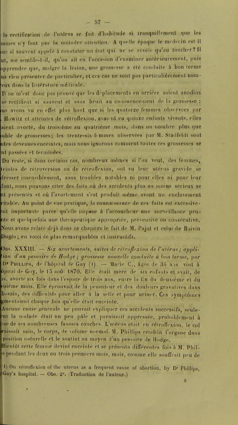 la reciilîcaiion de l'utérus se fait d'haifoiluée si tranquillement que les mmes n'y font pas la moindre allenlion. A quelle époque le médecin est il me si souvent appelé à constater un état qui ne se révèle qu'au loucher? Il ut, me semïïïe-t ?l, qu'on ait eu l'occasion d'examiner antérieurement, puis apprendre que, malgré la lésion, une grossesse a été conduite à bon terme ns rien présenter de particulier, et ces cas ne sont pas particulièrement nom- eux dans la littérature médicale. Il ne m'est donc pas prouvé que les déplacements en arrière soient anodins se rectifient si souvent et sans bruit au commencement de la grossesse : us avons vu en effet plus haut que si les quatorze femmes observées par Howitz cl atteintes de rétroflexion, avaient eu quinze enfants vivants, elles aient avorté, du troisième au quatrième mois, dans un nombre plus que uble de grossesses; les trente-six f< mmes observées par M. Sladfeldi sont utes devenues enceintes, mais nous ignorons comment toutes ces grossesses se nt passées et terminées. Du reste, si dans certains cas, nombreux mêmes si l'on veut, des femmes, teintes de rétroversion ou de rétroflexion, ont vu leur utérus gravide se Presser insensiblement, sans 'troubles notables ni pour elles ni pour leur fanl, nous pouvons citer des faits où des accidents plus ou moins sérieux se nt présentés et où l'avortement s'est produit même avant un enclavement rilable. Au point de vue pratique, la connaissance de ces faits est. excessive- MÏI importante parce qu'elle impese à l'accoucheur une surveillance pru- nte et quelquefois une thérapeutique appropriée, préventive ou consécutive. Nous avons relaté déjà dans ce chapitre le fait de M. Pajot et celui de Buivin Pugès ; en voici de plus remarquables et instructifs. Obs. XXXIII. — Six avnrlements, suites de rétro flexion de V utérus ; appli- 'ion d'un pessnire de Hodge ; grossesse nouvelle conduite à bon terme, par Ur Phillips, de l'hôpital de Guy (l). — Marie C, âgée de 30 ans vint à ôpital de Guy, le 15 août IS70. Elle èiail mère de six enfants et avait, de js, avorte six fois dans l'espace de trois ans, emre la (in du deuxième et du jsième mois. Elle éprouvait de la pesanteur et des douleurs gravalives dans bassin, des difficultés pour aller à la selle et pour uriner. Ces symptômes gmenlaienl chaque fois qu'elle était enceinte. Aucune cause générale ne pouvait expliquer ces accidents successifs, seule- •nt la malade était un peu . pale et paraissait oppressée, probablement à lise de ses nombreuses fausses couches. L'utérus était eh rétroflexion. le col naissait sain, le corps, de volume normal. M. Phillips rétablit, l'organe dans position naturelle et le soutint au moyen d'un pessaire de Hodge. [Bientôt celle femme devinl enceinte et se présenta différentes fois à M. Phil- s pendant les deux ou trois premiers mois, mais, comme elle souffrait peu de I) On rélroflcxion of the utérus as a frpquent cause of abortion, by Dr Phillips, IGuy's liospital. — Obs. 2e. (Traduction de l'auteur.) 3