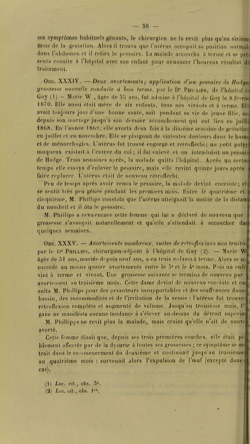 ses symptômes habituels gênants, le chirurgien ne la revit plus qu'au sixiènn mois de la gestation. Alors il trouva que l'utérus occupait sa position normal dans l'abdomen et il retira le pessaire. La malade accoucha à terme et se préi sentn ensuite à l'hôpital avec son enfant pour annoncer l'heureux résultat dd traitement. Obs. XXXIV. —Deux avortements ; application d'un polaire de Hoth/t grossesse nouvelle conduite à bon terme, par le Dr Phulips, de l'hôpital è\ Guy (I) - Marie W , âgée de 35 ans, fut admise à l'hôpital de Guy le 8 fevrie] 1870. Elle aussi était mère de six enfants, tous nés vivants et à terme. El'l avait toujours joui d'une bonne santé, soit pendant sa vie de jeune fille, so depuis son mariage jusqu'à son dernier accouchement qui eut lieu en juill 18(i8. En l'année 18()!i, elle avorta deux fois à la dixième semaine de gesiatioi en juillet et en novembre. Elle se plaignait de violentes douleurs dans le basa et de ménorrhagies. L'utérus fut trouvé engorgé et réiroflèchi ; un petit polyH muqueux existait à l'entrée du col; il fut enlevé et on introduisit un pessaiJ de Hodge. Trois semaines après, la malade quitta l'hôpital. Après un cerlaJ temps elle essaya d'enlever le pessaire, mais elle revint quinze jours après j faire replacer. L'utérus était de nouveau réiroflèchi. Peu de temps après avoir remis le pessaire, la malade devint enceinte; el'l se sentit très peu gênée pendant les premiers mois. Entré le quatrième et j cinquième, M. Phillips constata que l'utérus atteignait la moitié de la dista du nombril et il ôta le pessaire. M. Phillips a revu encore celte femme qui lui a déclaré de nouveau que grossesse s'avançait naturellement et qu'elle s'attendait à accoucher d quelques semaines. Obs. XXXV. — Avortements nombreux, suites de rètroflezions non traita par le I)r Phillips, chirurgien-adjoint à l'hôpital de Guy (~2). — Marie », âgée de 51 ans, mariée depuis neuf ans, a eu trois enfants à terme. Alors se s succédé au moins quatre avortements entre le 5e et le 4e mois. Puis un enf; vint à terme et vivant. Une grossesse suivante se termina de nouveau par ■ avorlenient. au troisième mois. Cette dame devint dé nouveau enceinte et c suIta M. Phillips pour des pesanteurs insupportables et des souffrances dans bassin, des incommodités et de l'irritation de la vessie : l'utérus fut trouve rétroflexion complète et augmenté de volume. Jusqu'au troisième mois, Il gane ne manifesta aucune tendance à s'élever au-dessus du détroit su périr M. Phillipps ne revit plus la malade, mais craint qu'elle n'ait de nouv< avorté. Cette femme disait que, depuis ses trois premières couches, elle était pé blemenl affectée par de la dysurie à toutes ses grossesses ; ce symptôme se m trait dans le commencement du deuxième et continuait jusqu'au troisièm au quatrième mois : survenait alors l'expulsion de l'œuf (excepté dans» cas). (1) Loc. cit., obs. 5e. (2) Loc. cit., obs. lre.