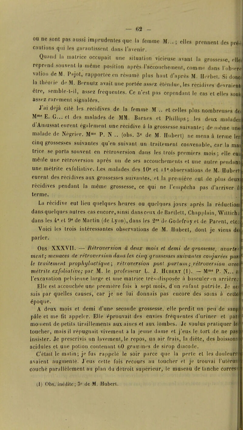 ou ne sont pas aussi imprudentes que la femme M... ; elles prennent des pM cautions qui les garantissent dans l'avenir. Quand la matrice occupait une situation vicieuse avant la grossesse, elfo, reprend souvent la même position après l'accouchement, comme dans lobs] vallon de M. Pajot, rapportée en résumé plus haut d'après M. Herbel. Si don* la théorie de M. Bernulz avait une portée assez étendue, les récidives devraient être, semble-t-il, assez fréquentes. Ce n'est pas cependant le cas et elles sont assez rarement signalées. J'ai déjà cité les récidives de la femme M .. et celles plus nombreuses de Mme E. G... el des malades de MM. Ban.es et Phillips; les deux malade.- d'Amussat eurent également une récidive à la grossesse suivante ; de même uni malade de Négrier. M™ P. N .. (obs. 3« de M. Hubert) ne mena à terme lefl cinq grossesses suivantes qu'en suivant un traitement convenable, car la maa trice se porta souvent en rétroversion dans les trois premiers mois; elle euu mêirie une rétroversion après un de ses accouchements et une autre pendan une métrite exfoliative. Les malades des 10e et inobservations de M. Hubert- eurent, des récidives aux grossesses suivantes, et la première eut de plus deuj récidives pendant la même grossesse, ce qui ne l'empêcha pas d'arriver i terme. La récidive eut lieu quelques heures ou quelques jours après la réduction: dansquelques autres cas encore,ainsi dansceux de Barilett, Chapplain, Witlichif dans les 4e el 9e de Martin (de Lyon), dans les 2?» de Godefroy el de Parent, etc: Voici les trois intéressantes observations de M. Hubert, dont je viens d€ parler. Obs XXXVII. — Rétroversion à deux mois et demi de grossesse, avorte ment; menaces de rétroversion dans les cinq grossesses suivantes conjurées pui le traitement prophylactique ; rétroversion post partum ; rétroversion uvet métrite exfoliative; par M. le professeur L. J. Hubert (I). — Mme P. N... a l'excavation pelvienne large el une matrice très-disposée à basculer « n arrière.1 Elle est accouchée une première fois à sept mois, d'un enfant putride. Je ne< sais par quelles causes, car je ne lui donnais pas encore des soins à celW époque. A deux mois el demi d'une seconde grossesse, elle perdit un peu de sanp pâle et me fit appeler. Elle éprouvait des envies fréquentes d'uriner et pan moment de petits tiraillements aux aines et aux lombes. Je voulus pratiquer le< toucher, mais il répugnait vivement à la jeune dame et j'eus le torl de ne pas insister. Je prescrivis un lavement, le repos, un air frais, la diète, des boissons acidulés et une potion contenant liO grammes de sirop diacode. C'était le malin; je fus rappelé le soir parce que la perle el les douleur avaient augmenté. J eus cette fois recours au loucher et je trouvai l'utérus: couché parallèlement au plan du delroit supérieur, le museau de tanche corres