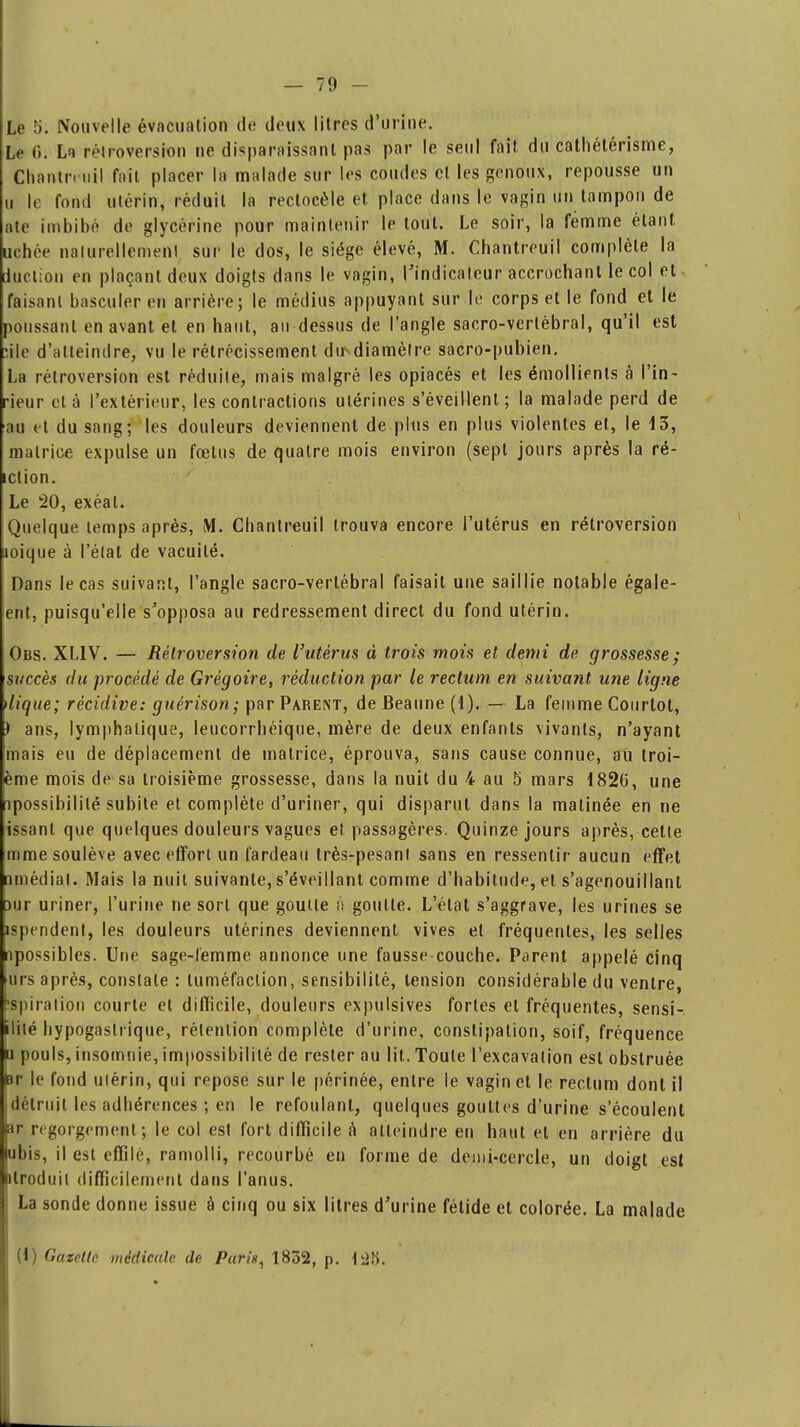 Le 5. Nouvelle évacuation de deux litres d'urine. Le 6. La rétro-torsion ne disparaissant pas par le seul fait du cathétérisme, Chantreuil fait placer la malade sur les coudes et les genoux, repousse un u le fond utérin, réduit la rectocèle et place dans le vagin un tampon de rte imbibé de glycérine pour maintenir le tout. Le soir, la femme étant, nehée naturellement sur le dos, le siège élevé, M. Chantreuil complète la duction en plaçant deux doigts dans le vagin, l'indicateur accrochant le col et faisant basculer en arrière; le médius appuyant sur le corps et le fond et le poussant en avant et en haut, au dessus de l'angle sacro-vertébral, qu'il est :ile d'atteindre, vu le rétrécissement dir^diamèlre sacro-pubien. La rétroversion est réduite, mais malgré les opiacés et les émollients à l'in- rieur et à l'extérieur, les contractions utérines s'éveillent; la malade perd de au et du sang; les douleurs deviennent de plus en plus violentes et, le 13, matrice expulse un fœtus de quatre mois environ (sept jours après la ré- iction. Le 20, exéat. Quelque temps après, M. Chantreuil trouva encore l'utérus en rétroversion uoique à l'état de vacuité. Dans le cas suivant, l'angle sacro-vertébral faisait une saillie notable égale- ent, puisqu'elle s'opposa au redressement direct du fond utérin. Obs. XLIV. — Rétroversion de l'utérus à trois mois et demi de grossesse; succès du procédé de Grégoire, réduction par le rectum en suivant une ligne Uique; récidive: guèrison; par Parent, de Beaune (1). — La femme Courtot, ) ans, lymphatique, leucorrhéique, mère de deux enfants vivants, n'ayant mais eu de déplacement de matrice, éprouva, sans cause connue, au troi- ème mois de sa troisième grossesse, dans la nuit du 4 au 5 mars 1826, une npossibililé subite et complète d'uriner, qui disparut dans la matinée en ne issanl que quelques douleurs vagues et passagères. Quinze jours après, cette mme soulève avec effort un fardeau très-pesant sans en ressentir aucun effet nmédial. Mais la nuit suivante, s'éveillant comme d'habitude, et s'agenouillant Dur uriner, l'urine ne sort que goutte à goutte. L'état s'aggrave, les urines se ispendent, les douleurs utérines deviennent vives et fréquentes, les selles npossibles. Une sage-lemme annonce une fausse-couche. Parent appelé cinq urs après, constate : tuméfaction, sensibilité, tension considérable du ventre, Aspiration courte et difficile, douleurs expulsives fortes et fréquentes, sensi- îlité hypogaslrique, rétention complète d'urine, constipation, soif, fréquence lu pouls, insomnie, impossibilité de rester au lit. Toute l'excavation est obstruée |Br le fond ulérin, qui repose sur le périnée, entre le vagin et le rectum dont il détruit les adhérences ; en le refoulant, quelques gouttes d'urine s'écoulent sir regorgement; le col est fort difficile à atteindre en haut et en arrière du ubis, il est effilé, ramolli, recourbé en forme de demi-cercle, un doigt est ptroduil difficilement dans l'anus. La sonde donne issue à cinq ou six litres d'urine fétide et colorée. La malade (1) Gazette médicale de Purin, 1852, p. t25. I *