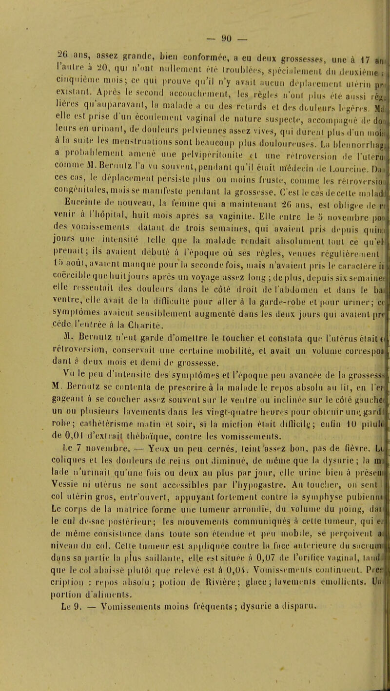 l'autre à 20, qui n'ont nullement élé troublées, spécialement du deuxième i cinquième mois; ce qui prouve qu'il n'y avait aucun déplacement utérin pré- existant. Après le second accouchement, les règles n'ont plus été aussi ié»j Mères qu'auparavant, la malade a eu des retards et des douleurs légères. Md elle est prise d'un écoulement vaginal de nature suspecte, accompagné de do leurs en urinant, de douleurs pelviennes assez vives, qui durent plus d'un mol a la suite les menstruations sont beaucoup plus douloureuses. La blennorrhag a probablement amené une pelvipèrilonite ri une rétroversion de l'ulér| comme M.Bernulz l'a vu souvent,pendant qu'il était médecin de Lourcine. I)a;| ces cas, le déplacement persiste plus ou moins fruste, comme les rétroversion congénitales, maisse manifeste pendant la grossesse. C'est le cas de celle ma ladi Enceinte de nouveau, la femme qui a maintenant -20 ans, est obligée de r venir à l'hôpital, huit mois après sa vaginite. Elle entre le 5 novembre poo des vomissements datant de trois semaines, qui avaient pris depuis qui»! jours une intensité telle que la malade rendait, absolument tout ce qu'a prenait; ils avaient débuté à l'époque où ses régies, venues régulièrement 15 août, avaient manque pour la seconde fois, mais n'avaient pris le caractère il coërcible que huit jours après un voyage assez long ; de plus, depuis six semaines elle ressentait des douleurs dans le côté droit de l'abdomen et dans le ba; ventre, elle avait de la difficulté pour aller à la garde-robe et pour uriner; ce symptômes avaient sensiblement augmenté dans les deux jours qui avaient prr cède l'entrée à la Charité. )1. fieruuiz n'eut garde d'omellre le toucher et constata que l'utérus était ( rétroversion, conservait une certaine mobilité, et avait un volume correspon danl è deux mois ei demi de grossesse. Vu le peu d'intensité des symptômes et l'époque peu avancée de la grossesse M. Bernnlz se contenta de prescrire à la malade le repos absolu au lit, en l'en- gageant à se coucher assez souvent sur le ventre ou inclinée sur le côté gauehéi un ou plusieurs lavements dans les vingt-quatre heures pour obtenir une. gardi robe; cathélérisme malin et soir, si la miction était difficile,; enfin 10 piluld de 0,01 d'extrait thébaïqoe, contre les vomissements. Le 7 novembre. — Yeux un peu cernés, teint'assez bon, pas de fièvre. Le coliques ei les douleurs de reins ont diminué, de même que la dysurie; la ino lade n'urinait qu'une fois ou deux au plus par jour, elle urine bien à présent Vessie ni utérus ne sont accessibles par l'hypogaslre. Au loucher, ou sent col utérin gros, enlr'ouverl, appuyant fortement contre la symphyse pubienn] Le corps de la matrice forme une tumeur arrondie, du volume du poing, dan le cul de-sac postérieur; les mouvemenls communiqués à celle tumeur, qui e.: de même consistance dans loule son étendue et peu mobile, se perçoivent a niveau du col. Celle tumeur est appliquée contre la face antérieure du sacruçtll dans sa partie la plus saillanle, ell.e est située à 0,07 de l'orifice vaginal, laudi que le col abaissé plutôt que relevé est à 0,(H. Vomissements continuent. Pies criplion : repos absolu; polion de Rivière; glace ; lavements èmollienls. Un portion d'aliments. Le 9. — Vomissements moins fréquents; dysurie a disparu.