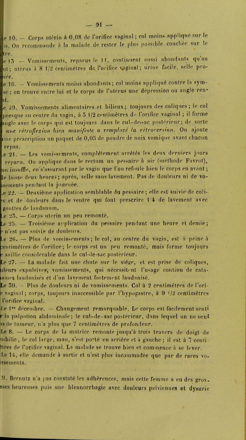 e 10. - Corps utérin à 0,08 de l'orifice vaginal; col moins appliqué sur le is. Ou recommande $ la malade de rester le plus possible couchée sur le tre. e 13 — Vomissements, reparus le 11, continuent aussi abondants qu'au ut; utérus à 8 1/2 centimètres de l'orifice vaginal; urine facile, selle prô- née. e 10. - Vomissements moins abondants; col moins appliqué contre la sym- se ; on trouve entre lui el le corps de l'utérus une dépression ou angle ren- it. e 29. Vomissements alimentaires el bilieux; toujours des coliques; le col presque au centre du vagin, à 5 1/2 centimètres de l'orifice vaginal ; il forme uigle avec le corps qui est toujours dans le cul-de-sac postérieur; de sorte une réhoflexion bien manifeste a remplacé la rétroversion. On ajoute une prescription un paquet de 0,05 de poudre de noix vomique avant chacun repas. Le 21. Les vomissements, complètement arrêtés les deux derniers jours reparu. On applique dans le rectum un pessaire à air (méthode Favrol), on insuffle, en's'assurant par le vagin que l'on refoule bien le corps en avant ; le laisse deux heures; après, selle sans lavement. Pas de douleurs ni de vo- isemenls pendant la journée. jG — Deuxième application semblable du pessaire; elle est suivie de coli- 's el de douleurs dans le ventre qui font prescrire de lavement avec gouttes de laudanum. Je 23. — Corps utérin un peu remonté. jf. yg. — Troisième application du pessaire pendant une heure et demie; ? n'est pas suivie de douleurs. ,e 20. — Plus de vomissements; le col, au centre du vagin, est à peine à centimètres de l'orifice; le corps est un peu remonté, mais forme toujours e saillie considérable dans le cul-de-sac postérieur. Le 27. — La malade fait une chute sur le siège, et est prise de coliques, uleurs expulsivcs*, vomissements, qui nécessitent l'usage continu de cata- ismes. laudanisés et d'un lavement fortement laudanisé. pLe 30. - Plus de douleurs ni de vomissements. Col à 2 centimètres de l'ori- b vaginal; corps, toujours inaccessible par l'hypogastre, à 9 1/2 centimètres l'orifice vaginal. [Le 1er décembre. — Changement remarquable. Le corps est facilement sent' f la palp;ition abdominale; le cul-de-sac postérieur, dans lequel on ne sent lis de tumeur, n'a plus que 7 centimètres de profondeur. ILe 8. — Le corps de la matrice remonte jusqu'à trois travers de doigt de Imbilic, le col large, mou, s'est porté en arrière et à gauche ; il est à 7 centi- mes de l'orifice vaginal. La malade se trouve bien et commence à se lever. Le 14, elle demande à sortir et n'est plus incommodée que par de rares vo- issements. M. Bernutz n'a pas constaté les adhérences, mais celte femme a eu des gros- sses heureuses puis une blennorrhagie avec douleurs pelviennes et dysurie