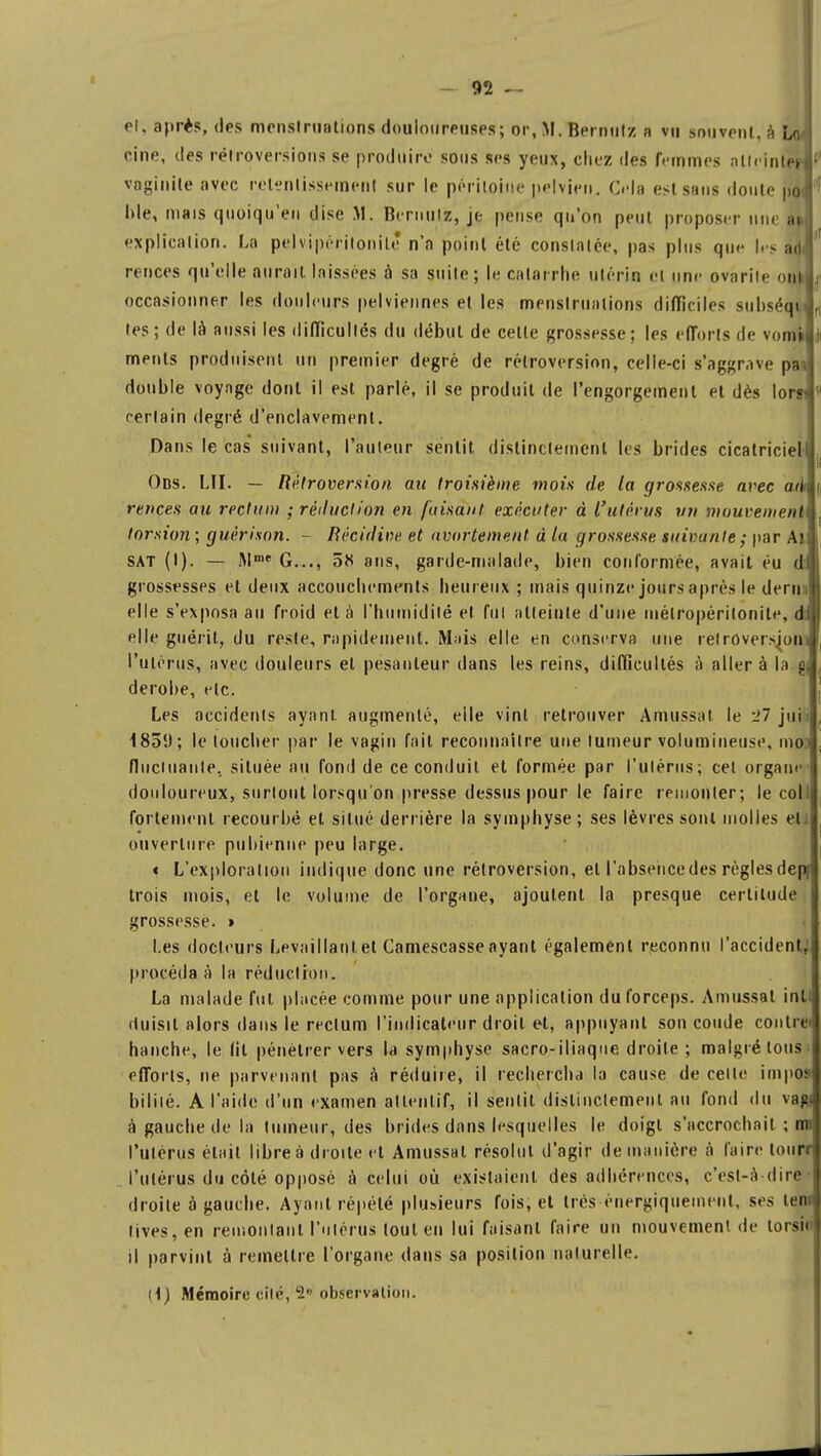 et, après, des menstruations douloureuses; or, M. Bernulz a vu souvent, à LoJ cine, des rétroversions se produire sous ses yeux, chez des femmes atteintépl vaginite avec retentissement sur le péritoine pelvien. Cela est sans doute poJ Ide, niais quoiqu'en dise M. Bernulz, je pense qu'on peut proposer nue ai explication. La pelvipéritonile n'a point été constatée, pas plus que lésai rences qu'elle aurait laissées à sa suite; le catarrhe utérin et une ovarile uni occasionner les douleurs pelviennes et les menstruations difficiles subséqu tes; de là aussi les difficultés du début de cette grossesse; les efforts de vomi menls produisent un premier degré de rétroversion, celle-ci s'aggrave pat double voyage dont il est parlé, il se produit de l'engorgement et dès lora certain degré d'enclavement. Dans le cas* suivant, fauteur sentit distinctement les brides cicatriciel! Obs. LU. — Rétroversion au troisième mois de la grossesse avec ad* rences au rectum : réduction en faisant exécuter à l'utérus vn mouvement torsion ; guérison. - Récidive et avortement à la grossesse suivante; par An sat (I). — Umt G..., 5K ans, garde-malade, bien conformée, avait éu et grossesses et deux accouchements heureux ; mais quinze jours après le denu elle s'exposa au froid et à l'humidité et fui atteinte d'une inélropérilonite, di elle guérit, du reste, rapidement. Mais elle en conserva une relroversjom l'utérus, avec douleurs et pesanteur dans les reins, difficultés à aller à la gj, dérobe, etc. Les accidents ayant augmenté, elle vint retrouver Amussal le *ïl jui i85(J; le loucher par le vagin fait reconnaître une tumeur volumineuse, ino] fluctuante, située au fond de ce conduit et formée par l'utérus; cet organe douloureux, surtout lorsqu'on presse dessus pour le faire remonter; le coll fortement recourbé et situé derrière la symphyse; ses lèvres sont molles et: ouverture pubienne peu large. « L'exploration indique donc une rétroversion, et l'absence des règles depj trois mois, et le volume de l'organe, ajoutent la presque certitude grossesse. » Les docteurs Levaillantet Camescasseayant également reconnu l'accident, procéda à la réduction. La malade fut placée comme pour une application du forceps. Amussal int: (tuisit alors dans le rectum l'indicateur droit et, appuyant son coude contret hanche, le (il pénétrer vers la symphyse sacro-iliaque droite ; malgré tous, efforts, ne parvenant pas à réduire, il rechercha la cause de celte impo» bililé. A l'aide d'un examen attentif, il sentit distinctement au fond du vag| à gauche de la tumeur, des brides dans lesquelles le doigl s'accrochait ; nm l'utérus était libre à droite et Amussal résolut d'agir de manière à faire lourrl l'utérus du côté opposé à celui où existaient des adhérences, c'est-à-dire I droite à gauche. Ayant répété plusieurs fois, et très énergiqueinenl, ses lem lives,en remontant l'utérus tout en lui faisant faire un mouvement de torsi< il parvint à remettre l'organe dans sa position naturelle. M) Mémoire dite, 2 observation.