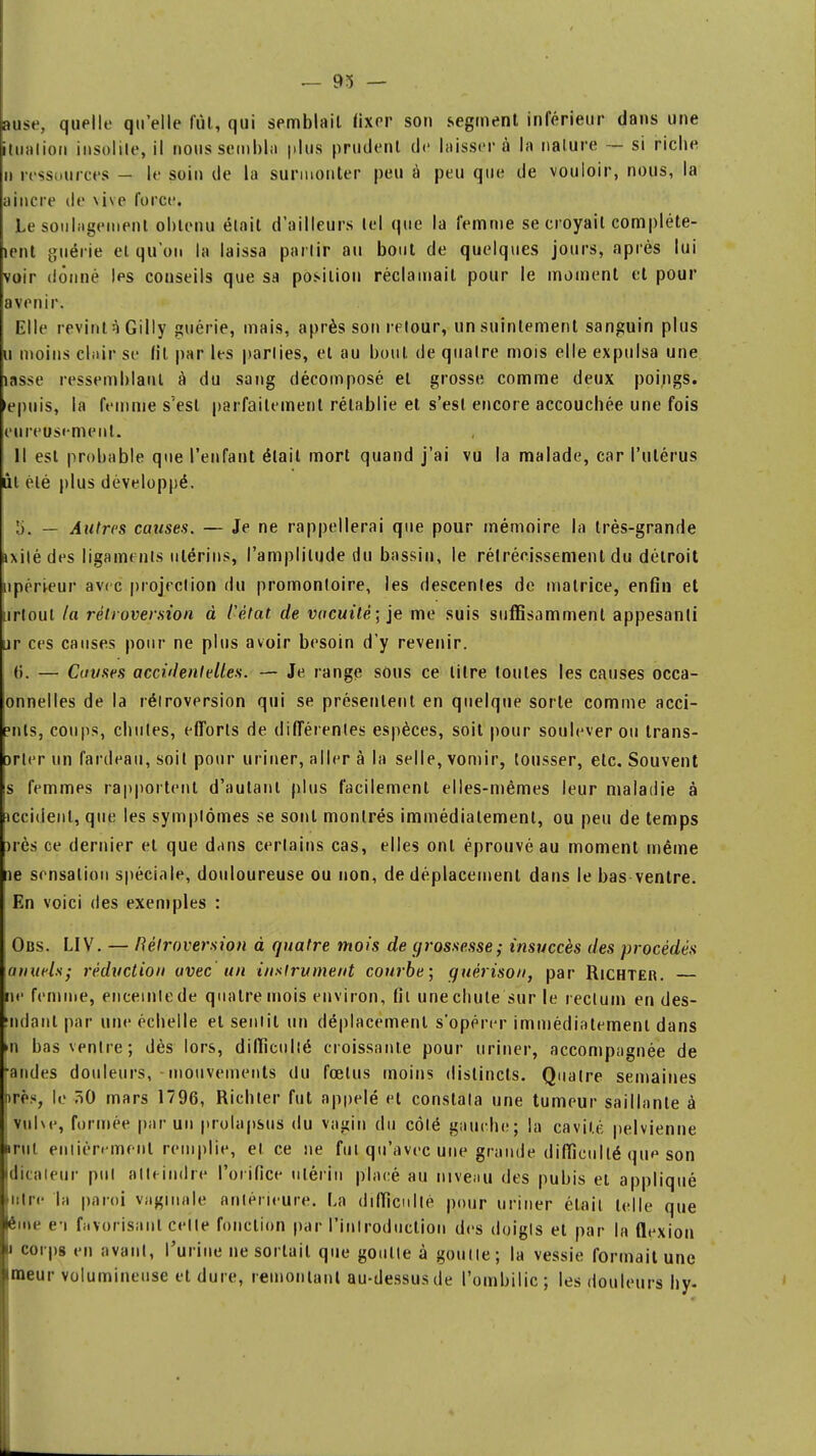 — 93 — aose, quelle qu'elle fût, qui semblait fixer son segment inférieur dans une itualiou insolite, il nous sembla plus prudent de laisser à la nature — si riche ii ressources - le soin de la surmonter peu à peu que de vouloir, nous, la aincre de vive force. Le soulagement obtenu était d'ailleurs tel que la femme se croyait compléte- îent guérie ei qu'on la laissa partir au bout de quelques jours, après lui voir donné les conseils que sa position réclamait pour le moment et pour avenir. Elle revint q Gilly guérie, mais, après son retour, un suintement sanguin plus u moins clair se (il par les parties, et au bout de quatre mois elle expulsa une lasse ressemblant à du sang décomposé et grosse comme deux poings, «puis, la femme s'est parfaitement rétablie et s'est encore accouchée une fois eureusement. Il est probable que l'enfant était mort quand j'ai vu la malade, car l'utérus ùt été plus développé. I). — Autres causes. — Je ne rappellerai que pour mémoire la très-grande ixilé des ligaments utérins, l'amplitude du bassin, le rétrécissement du détroit npérieur avec projection du promontoire, les descentes de matrice, enfin et urtoul la rétroversion à Cétat, de vacuité; je me suis suffisamment appesanti ur ces causes pour ne plus avoir besoin d'y revenir. ti. — Cuvses accidentelles. — Je range sous ce litre toutes les causes occa- onnelles de la rétroversion qui se présentent en quelque sorte comme acci- ?nls, coups, chutes, efforts de différentes espèces, soit pour soulever ou trans- srter un fardeau, soit pour uriner, aller à la selle, vomir, tousser, etc. Souvent s femmes rapportent d'autant plus facilement elles-mêmes leur maladie à iccident, que les symptômes se sont montrés immédiatement, ou peu de temps )rès ce dernier et que dans certains cas, elles ont éprouvé au moment même lie sensation spéciale, douloureuse ou non, de déplacement dans le bas ventre. En voici des exemples : Obs. LIV. — Rétroversion à quatre mois de grossesse; insuccès des procédés anuels; réduction avec un instrument courbe; guèrison, par Richter. ne femme, enceinte de quatre mois environ, fil une chute sur le rectum en des- mdant par une échelle et sentit un déplacement s'opérer immédiatement dans m bas ventre; dès lors, difficulté croissante pour uriner, accompagnée de -andes douleurs,-mouvements du foetus moins distincts. Quatre semaines nrè>, le 7>0 mars 1796, Richter fut appelé et constata une tumeur saillante à vulve, formée par un prolapsus du vagin du côté gauche; la cavit.é pelvienne irul entièrement remplie, et ce ne fui qu'avec une grande difficulté que son dicateur put atteindre l'orifice utérin placé au niveau des pubis et appliqué ulre la paroi vaginale antérieure. La difficulté pour uriner était telle que ême e-i favorisant celle fonction par l'introduction des doigts et par la flexion n corps en avant, l'urine ne sortait que goutte à goutte; la vessie formait une imeur volumineuse et dure, remontant au-dessus de l'ombilic ; les douleurs hy-