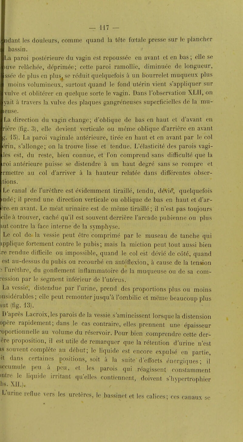 niant les douleurs, comme quand la tête fœtale presse sur le plancher bassin. La paroi postérieure du vagin est repoussée en avant et en bas; elle se uve relâchée, déprimée; cette paroi ramollie, diminuée de longueur, ssée de plus en plus, se réduit quelquefois à un bourrelet muqueux plus moins volumineux, surtout quand le fond utérin vient s'appliquer sur ulve et oblitérer en quelque sorte le vagin. Dans l'observation XLll, on yait à travers la vulve des plaques gangréneuses superficielles de la mit- euse. a direction du vagin change; d'oblique de bas en haut et d'avant en rière (fig. 3), elle devient verticale ou même oblique d'arrière en avant 15). La paroi vaginale antérieure, tirée en haut et en avant par le col érin, s'allonge; on la trouve lisse et tendue. L'élasticité des parois vagi- es est, du reste, bien connue, et l'on comprend sans difficulté que la oi antérieure puisse se distendre à un haut degré sans se rompre et rmettre au col d'arriver à la hauteur relatée dans différentes obser- vons. Le canal de l'urèthre est évidemment tiraillé, tendu, dévié*, quelquefois udé; il prend une direction verticale ou oblique de bas en haut et d'ar- ère en avant. Le méat urinaire est de même tiraillé; il n'est pas toujours cile à trouver, caché qu'il est souvent derrière l'arcade pubienne ou plus tut contre la face interne de la symphyse. ; Le col de la vessie peut être comprimé par le museau de tanche qui applique fortement contre le pubis; mais la miction peut tout aussi bien :re rendue difficile ou impossible, quand le col est dévié de côté, quand est au-dessus du pubis ou recourbé en antéflexion,, à cause de la tension i l'urèthre, du gonflement inflammatoire de la muqueuse ou de sa com- ression par le segment inférieur de l'utérus. La vessie, distendue par l'urine, prend des proportions plus ou moins msidérables ; elle peut remonter jusqu'à l'ombilic et même beaucoup plus mt (fig. 13). D'après Lacroix, les parois de la vessie s'amincissent lorsque la distension opère rapidement; dans le cas contraire, elles prennent une épaisseur •oportionnelle au volume du réservoir. Pour bien comprendre cette der- ère proposition, il est utile de remarquer que la rétention d'urine n'est » souvent complète au début; le liquide est encore expulsé en partie, it dans certaines positions, soit à la suite d'efforts énergiques; il iccumule peu à peu, et. les parois qui réagissent constamment, mtre le liquide irritant qu'elles contiennent, doivent s'hypertrophier bs. XII.). L'urine reflue vers les uretères, le bassinet et les calices; ces canaux se