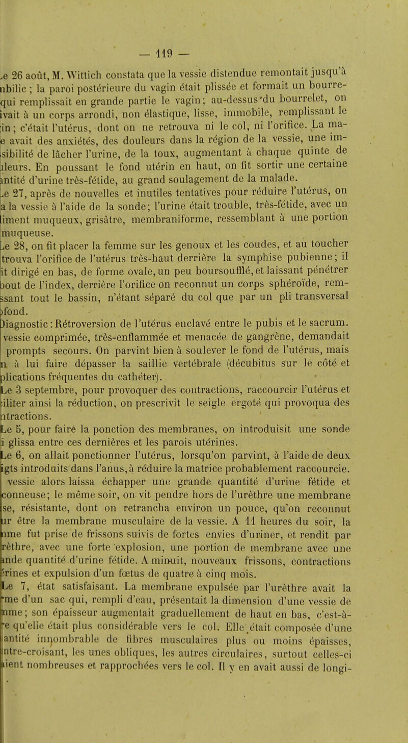 — 419 — ,e 26 août, M. Wittich constata que la vessie distendue remontait jusqu'à nbilic ; la paroi postérieure du vagin était plissée et formait un bourre- qui remplissait en grande partie le vagin; au-dessus'du bourrelet, on ivait à un corps arrondi, non élastique, lisse, immobile, remplissant le in ; c'était l'utérus, dont on ne retrouva ni le col, ni l'orifice. La ma- e avait des anxiétés, des douleurs dans la région de la vessie, une im- sibilité de lâcher l'urine, de la toux, augmentant à chaque quinte de îleurs. En poussant le fond utérin en haut, on fit sortir une certaine ùatité d'urine très-fétide, au grand soulagement de la malade, ^e 27, après de nouvelles et inutiles tentatives pour réduire l'utérus, on a la vessie à l'aide de la sonde; l'urine était trouble, très-fétide, avec un liment muqueux, grisâtre, membraniforme, ressemblant à une portion muqueuse. ^e 28, on fit placer la femme sur les genoux et les coudes, et au toucher trouva l'orifice de l'utérus très-haut derrière la symphise pubienne; il it dirigé en bas, de forme ovale, un peu boursoufflé, et laissant pénétrer bout de l'index, derrière l'orifice on reconnut un corps sphéroïde, rem- ssant tout le bassin, n'étant séparé du col que par un pli transversal )fond. )iagnostic : Rétroversion de l'utérus enclavé entre le pubis et le sacrum, vessie comprimée, très-enflammée et menacée de gangrène, demandait prompts secours. On parvint bien à soulever le fond de l'utérus, mais n à lui faire dépasser la saillie vertébrale (décubitus sur le côté et plications fréquentes du cathéter). Le 3 septembre, pour provoquer des contractions, raccourcir l'utérus et tiliter ainsi la réduction, on prescrivit le seigle ergoté qui provoqua des atractions. Le 5, pour faire la ponction des membranes, on introduisit une sonde a glissa entre ces dernières et les parois utérines. Le 6, on allait ponctionner l'utérus, lorsqu'on parvint, à l'aide de deux igts introduits dans l'anus, à réduire la matrice probablement raccourcie, vessie alors laissa échapper une grande quantité d'urine fétide et conneuse; le même soir, on vit pendre hors de l'urèthre une membrane se, résistante, dont on retrancha environ un pouce, qu'on reconnut nr être la membrane musculaire de la vessie. A 11 heures du soir, la rime fut prise de frissons suivis de fortes envies d'uriner, et rendit par rèthre, avec une forte explosion, une portion de membrane avec une inde quantité d'urine fétide. A minuit, nouveaux frissons, contractions ri nés et expulsion d'un fœtus de quatre à cinq mois. Le 7, état satisfaisant. La membrane expulsée par l'urèthre avait la -me d'un sac qui, rempli d'eau, présentait la dimension d'une vessie de tnme ; son épaisseur augmentait graduellement de haut en bas, c'est-a- e qu'elie était plus considérable vers le col. Elle était composée d'une antité innombrable de fibres musculaires plus ou moins épaisses, ntre-croisant, les unes obliques, les autres circulaires, surtout celles-ci Ment nombreuses et rapprochées vers le col. Il y en avait aussi de longi-