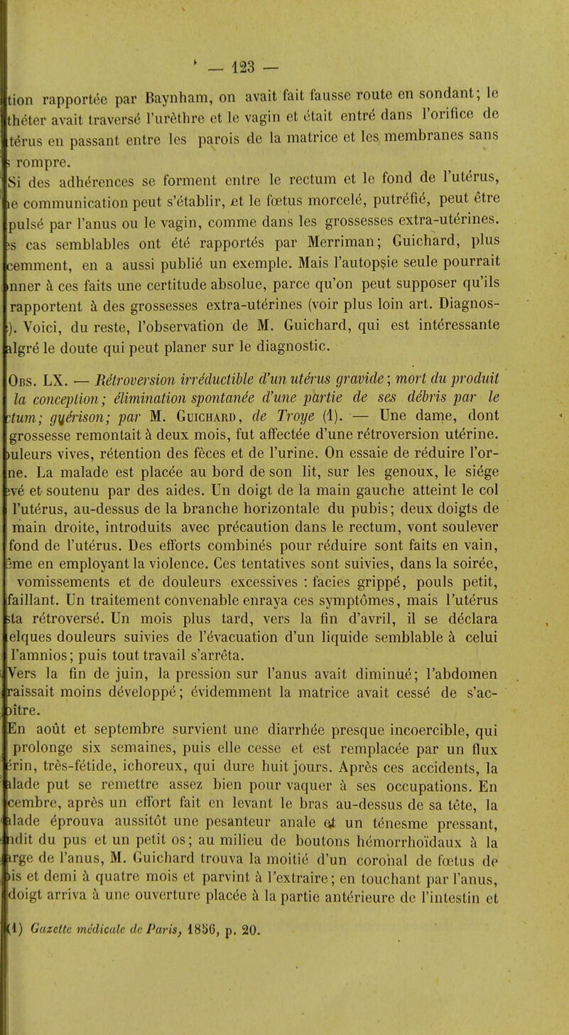 tion rapportée par Baynham, on avait fait fausse route en sondant; le théter avait traversé l'urèthre et le vagin et était entré dans l'orifice de térus en passant entre les parois de la matrice et les membranes sans ; rompre. Si des adhérences se forment entre le rectum et le fond de l'utérus, le communication peut s'établir, et le fœtus morcelé, putréfié, peut être puisé par l'anus ou le vagin, comme dans les grossesses extra-utérines. ;s cas semblables ont été rapportés par Merriman; Guichard, plus cemment, en a aussi publié un exemple. Mais l'autopsie seule pourrait amer à ces faits une certitude absolue, parce qu'on peut supposer qu'ils rapportent à des grossesses extra-utérines (voir plus loin art. Diagnos- ). Voici, du reste, l'observation de M. Guichard, qui est intéressante ilgré le doute qui peut planer sur le diagnostic. Obs. LX. — Rétroversion irréductible d'un utérus gravide; mort du produit la conception ; élimination spontanée d'une partie de ses débris par le ntum; guérison; par M. Guichard, de Troye (1). — Une dame, dont grossesse remontait à deux mois, fut affectée d'une rétroversion utérine, mleurs vives, rétention des fèces et de l'urine. On essaie de réduire l'or- ne. La malade est placée au bord de son lit, sur les genoux, le siège jvé et- soutenu par des aides. Un doigt de la main gauche atteint le col l'utérus, au-dessus de la branche horizontale du pubis; deux doigts de main droite, introduits avec précaution dans le rectum, vont soulever fond de l'utérus. Des efforts combinés pour réduire sont faits en vain, 5me en employant la violence. Ces tentatives sont suivies, dans la soirée, vomissements et de douleurs excessives : faciès grippé, pouls petit, faillant. Un traitement convenable enraya ces symptômes, mais l'utérus sla rétroversé. Un mois plus tard, vers la fin d'avril, il se déclara [elques douleurs suivies de l'évacuation d'un liquide semblable à celui l'amnios; puis tout travail s'arrêta. Vers la fin de juin, la pression sur l'anus avait diminué; l'abdomen raissait moins développé; évidemment la matrice avait cessé de s'ac- )ître. En août et septembre survient une diarrhée presque incoercible, qui prolonge six semaines, puis elle cesse et est remplacée par un flux ivm, très-fétide, ichoreux, qui dure huit jours. Après ces accidents, la îlade put se remettre assez bien pour vaquer à ses occupations. En cembre, après un effort fait en levant le bras au-dessus de sa tête, la ilade éprouva aussitôt une pesanteur anale çt un ténesme pressant, ndit du pus et un petit os ; au milieu de boutons hémorrhoïdaux à la Arge de l'anus, M. Guichard trouva la moitié d'un corohal de fœtus de lis et demi à quatre mois et parvint à l'extraire; en touchant par l'anus, ■doigt arriva à une ouverture placée à la partie antérieure de l'intestin et