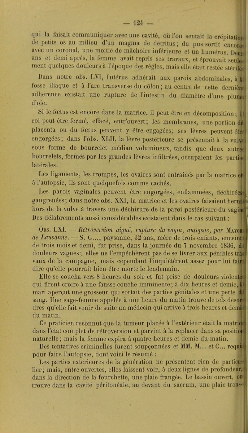 qui la faisait communiquer avec une cavité, où l'on sentait la crépitati de petits os au milieu d'un magma de détritus ; du pus sortit encoi avec un coronal, une moitié de mâchoire inférieure et un humérus. De' ans et demi après, la femme avait repris ses travaux, et éprouvait seul ment quelques douleurs à l'époque des règles, mais elle était restée stéri Dans notre obs. LVI, l'utérus adhérait aux parois abdominales, à fosse iliaque et à l'arc transverse du côlon ; au centre de cette demi adhérence existait une rupture de l'intestin du diamètre d'une plu d'oie. Si le fœtus est encore dans la matrice, il peut être en décomposition ; col peut être fermé, effacé, entr'ouvert; les membranes, une portion d placenta ou du fœtus peuvent y être engagées; ses lèvres peuvent êtj engorgées; dans l'obs. XLII, la lèvre postérieure se présentait à la vulv sous forme de bourrelet médian volumineux, tandis que deux aulr bourrelets, formés par les grandes lèvres infiltrées, occupaient les partie latérales. Les ligaments, les trompes, les ovaires sont entraînés parla matrice ë i à l'autopsie, ils sont quelquefois comme cachés. Les parois vaginales peuvent être engorgées, enflammées, déchirée gangrenées; dans notre obs. XXI, la matrice et les ovaires faisaient hern hors de la vulve à travers une déchirure de la paroi postérieure du vagi Des délabrements aussi considérables existaient dans le cas suivant : Obs. LXI. — Rétroversion aiguë, rupture du vagin, autopsie, par Mayi de Lausanne. — S. G..., paysanne, 32 ans, mère de trois enfants, enceint de trois mois et demi, fut prise, dans la journée du 7 novembre 1836, douleurs vagues ; elles ne l'empêchèrent pas de se livrer aux pénibles ti vaux de la campagne, mais cependant l'inquiétèrent assez pour lui fai dire qu'elle pourrait bien être morte le lendemain. Elle se coucha vers 8 heures du soir et fut prise de douleurs violenl qui firent croire à une fausse couche imminente; à dix heures et demie, I mari aperçut une grosseur qui sortait des parties génitales et une perte sang. Une sage-femme appelée à une heure du matin trouve de tels dési dres qu'elle fait venir de suite un médecin qui arrive à trois heures et de; du matin. Ce praticien reconnut que la tumeur placée à l'extérieur était la matrii dans l'état complet de rétroversion et parvint à la replacer dans sa positii naturelle; mais la femme expira à quatre heures et demie du matin. Des tentatives criminelles furent soupçonnées et MM. M... et C... reqijï pour faire l'autopsie, dont voici le résumé : Les parties extérieures de la génération ne présentent rien de particu- lier; mais, entre ouvertes, elles laissent voir, à deux lignes de profondeur,' dans la direction de la fourchette, une plaie frangée. Le bassin ouvert, on» trouve dans la cavité péritonéale, au devant du sacrum, une plaie traiis*