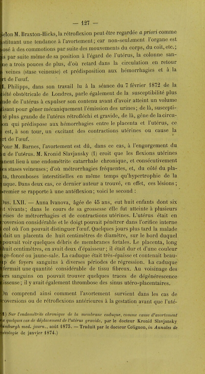 elon M. Braxton-Hicks, la rétroflexion peut être regardée a priori comme stituant une tendance à l'avortement ; car non-seukment l'organe est osé à des commotions par suite des mouvements du corps, du coït, etc.; s par suite même de sa position à l'égard de l'utérus, la colonne san- tie a trois pouces de plus, d'où retard dans la circulation en retour veines (stase veineuse) et prédisposition aux hémorrhagies et à la rt de l'œuf. [. Philipps, dans son travail lu à la séance du 7 février 1872 de la iété obstétricale de Londres, parle également de la susceptibilité plus nde de l'utérus à expulser son contenu avant d'avoir atteint un volume isant pour gêner mécaniquement l'émission des urines; de là, suscepti- té plus grande de l'utérus rétrofléchi et gravide, de là, gêne de lacircu- on qui prédispose aux hémorrhagies entre le placenta et l'utérus, ce est, à son tour, un excitant des contractions utérines ou cause la rt de l'œuf. >our M. Barnes, l'avortement est dû, dans ce cas, à l'engorgement du u de l'utérus. M. Kronid Slavjansky (1) croit que les flexions utérines ment lieu à une endométrite catarrhale chronique, et consécutivement es stases veineuses ; d'où métrorrhagies fréquentes, et, du côté du pla- ta, thromboses interstitielles en même temps qu'hypertrophie de la uque. Dans deux cas, ce dernier auteur a trouvé, en effet, ces lésions ; dernier se rapporte à une antéflexion ; voici le second : )bs. LXII. — Anna Ivanova, âgée de 45 ans, eut huit enfants dont six t vivants ; dans le cours de sa grossesse elle fut atteinte à plusieurs irises de métrorrhagies et de contractions utérines. L'utérus était en 'oversion considérable et le doigt pouvait pénétrer dans l'orifice interne col où l'on pouvait distinguer l'œuf. Quelques jours plus tard la malade dait un placenta de huit centimètres de diamètre, sur le bord duquel pouvait voir quelques débris de membranes fœtales. Le placenta, long huit centimètres, en avait deux d'épaisseur ; il était dur et d'une couleur ge-foncé ou jaune-sale. La caduque était très-épaisse et contenait beau- p de foyers sanguins à diverses périodes de régression. La caduque fermait une quantité considérable de tissu fibreux. Au voisinage des ers sanguins on pouvait trouver quelques traces de dégénérescence isseuse ; il y avait également thrombose des sinus utéro-placentaires. )n comprend ainsi comment l'avortement survient dans les cas de 'oversions ou de rétroflexions antérieures à la gestation avant que l'uté- ) Sur Vendomélrile chronique de la membrane caduque, comme cause d'avorlemcnt s quili/i/rs cas de déplacement de l'utérus gravide, parle docteur Kronid Slavjansky ïmburgh med. journ., août 1873. — Traduit par le docteur Colignon, in Annales de écologie de janvier 1874.)